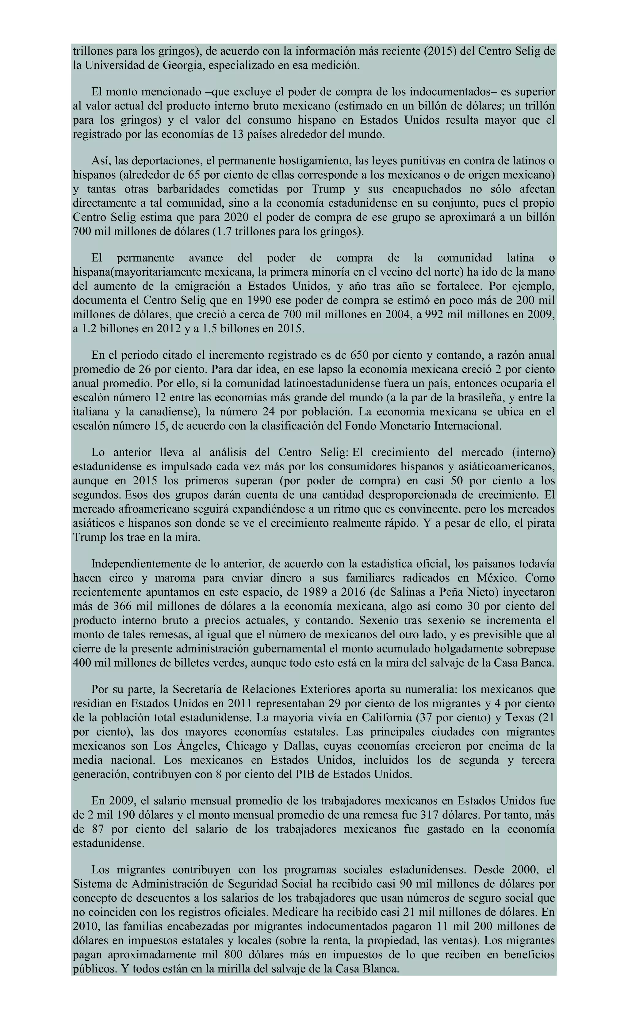 trillones para los gringos), de acuerdo con la información más reciente (2015) del Centro Selig de
la Universidad de Georgia, especializado en esa medición.
El monto mencionado –que excluye el poder de compra de los indocumentados– es superior
al valor actual del producto interno bruto mexicano (estimado en un billón de dólares; un trillón
para los gringos) y el valor del consumo hispano en Estados Unidos resulta mayor que el
registrado por las economías de 13 países alrededor del mundo.
Así, las deportaciones, el permanente hostigamiento, las leyes punitivas en contra de latinos o
hispanos (alrededor de 65 por ciento de ellas corresponde a los mexicanos o de origen mexicano)
y tantas otras barbaridades cometidas por Trump y sus encapuchados no sólo afectan
directamente a tal comunidad, sino a la economía estadunidense en su conjunto, pues el propio
Centro Selig estima que para 2020 el poder de compra de ese grupo se aproximará a un billón
700 mil millones de dólares (1.7 trillones para los gringos).
El permanente avance del poder de compra de la comunidad latina o
hispana(mayoritariamente mexicana, la primera minoría en el vecino del norte) ha ido de la mano
del aumento de la emigración a Estados Unidos, y año tras año se fortalece. Por ejemplo,
documenta el Centro Selig que en 1990 ese poder de compra se estimó en poco más de 200 mil
millones de dólares, que creció a cerca de 700 mil millones en 2004, a 992 mil millones en 2009,
a 1.2 billones en 2012 y a 1.5 billones en 2015.
En el periodo citado el incremento registrado es de 650 por ciento y contando, a razón anual
promedio de 26 por ciento. Para dar idea, en ese lapso la economía mexicana creció 2 por ciento
anual promedio. Por ello, si la comunidad latinoestadunidense fuera un país, entonces ocuparía el
escalón número 12 entre las economías más grande del mundo (a la par de la brasileña, y entre la
italiana y la canadiense), la número 24 por población. La economía mexicana se ubica en el
escalón número 15, de acuerdo con la clasificación del Fondo Monetario Internacional.
Lo anterior lleva al análisis del Centro Selig: El crecimiento del mercado (interno)
estadunidense es impulsado cada vez más por los consumidores hispanos y asiáticoamericanos,
aunque en 2015 los primeros superan (por poder de compra) en casi 50 por ciento a los
segundos. Esos dos grupos darán cuenta de una cantidad desproporcionada de crecimiento. El
mercado afroamericano seguirá expandiéndose a un ritmo que es convincente, pero los mercados
asiáticos e hispanos son donde se ve el crecimiento realmente rápido. Y a pesar de ello, el pirata
Trump los trae en la mira.
Independientemente de lo anterior, de acuerdo con la estadística oficial, los paisanos todavía
hacen circo y maroma para enviar dinero a sus familiares radicados en México. Como
recientemente apuntamos en este espacio, de 1989 a 2016 (de Salinas a Peña Nieto) inyectaron
más de 366 mil millones de dólares a la economía mexicana, algo así como 30 por ciento del
producto interno bruto a precios actuales, y contando. Sexenio tras sexenio se incrementa el
monto de tales remesas, al igual que el número de mexicanos del otro lado, y es previsible que al
cierre de la presente administración gubernamental el monto acumulado holgadamente sobrepase
400 mil millones de billetes verdes, aunque todo esto está en la mira del salvaje de la Casa Banca.
Por su parte, la Secretaría de Relaciones Exteriores aporta su numeralia: los mexicanos que
residían en Estados Unidos en 2011 representaban 29 por ciento de los migrantes y 4 por ciento
de la población total estadunidense. La mayoría vivía en California (37 por ciento) y Texas (21
por ciento), las dos mayores economías estatales. Las principales ciudades con migrantes
mexicanos son Los Ángeles, Chicago y Dallas, cuyas economías crecieron por encima de la
media nacional. Los mexicanos en Estados Unidos, incluidos los de segunda y tercera
generación, contribuyen con 8 por ciento del PIB de Estados Unidos.
En 2009, el salario mensual promedio de los trabajadores mexicanos en Estados Unidos fue
de 2 mil 190 dólares y el monto mensual promedio de una remesa fue 317 dólares. Por tanto, más
de 87 por ciento del salario de los trabajadores mexicanos fue gastado en la economía
estadunidense.
Los migrantes contribuyen con los programas sociales estadunidenses. Desde 2000, el
Sistema de Administración de Seguridad Social ha recibido casi 90 mil millones de dólares por
concepto de descuentos a los salarios de los trabajadores que usan números de seguro social que
no coinciden con los registros oficiales. Medicare ha recibido casi 21 mil millones de dólares. En
2010, las familias encabezadas por migrantes indocumentados pagaron 11 mil 200 millones de
dólares en impuestos estatales y locales (sobre la renta, la propiedad, las ventas). Los migrantes
pagan aproximadamente mil 800 dólares más en impuestos de lo que reciben en beneficios
públicos. Y todos están en la mirilla del salvaje de la Casa Blanca.
 