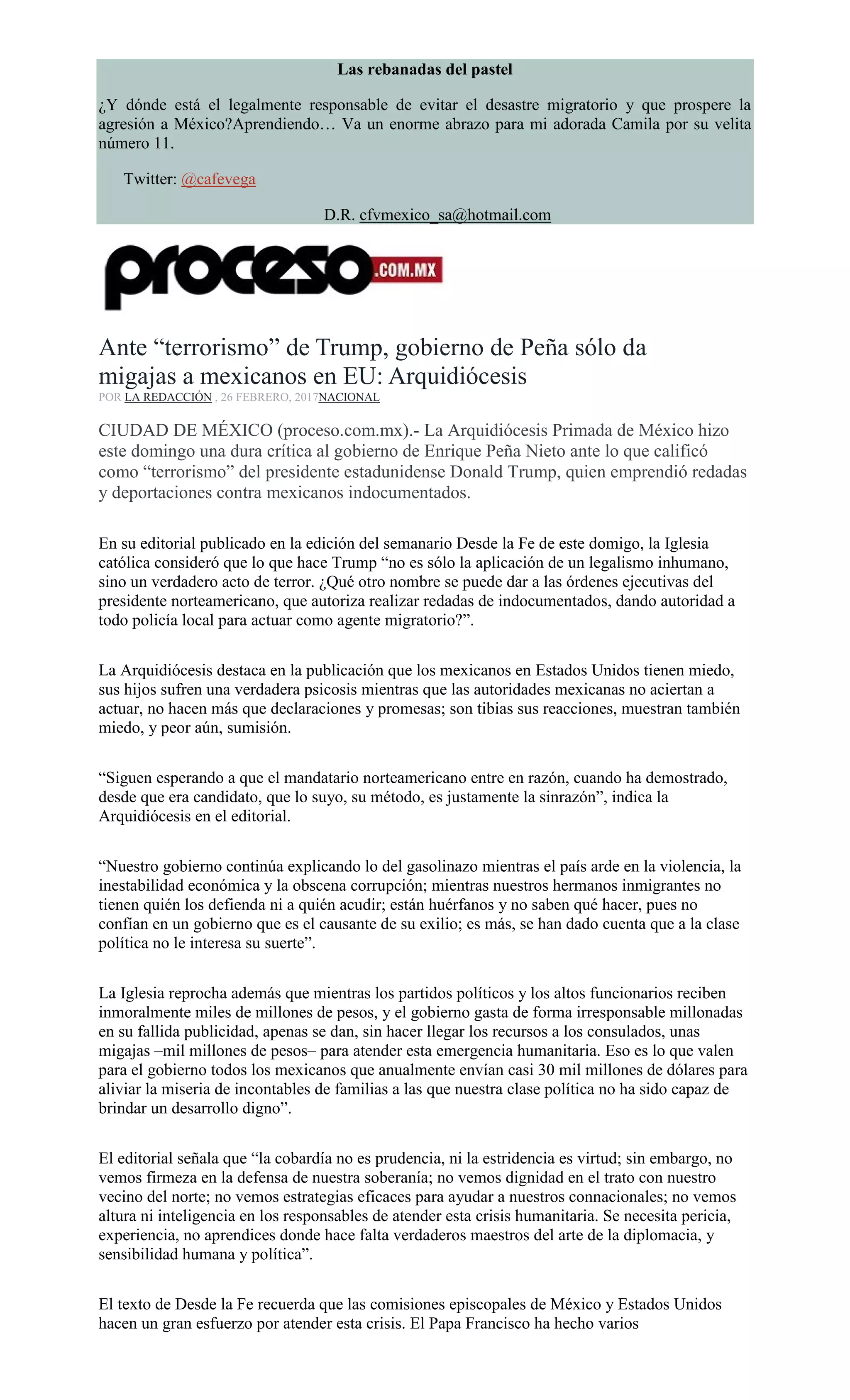 Las rebanadas del pastel
¿Y dónde está el legalmente responsable de evitar el desastre migratorio y que prospere la
agresión a México?Aprendiendo… Va un enorme abrazo para mi adorada Camila por su velita
número 11.
Twitter: @cafevega
D.R. cfvmexico_sa@hotmail.com
Ante “terrorismo” de Trump, gobierno de Peña sólo da
migajas a mexicanos en EU: Arquidiócesis
POR LA REDACCIÓN , 26 FEBRERO, 2017NACIONAL
CIUDAD DE MÉXICO (proceso.com.mx).- La Arquidiócesis Primada de México hizo
este domingo una dura crítica al gobierno de Enrique Peña Nieto ante lo que calificó
como “terrorismo” del presidente estadunidense Donald Trump, quien emprendió redadas
y deportaciones contra mexicanos indocumentados.
En su editorial publicado en la edición del semanario Desde la Fe de este domigo, la Iglesia
católica consideró que lo que hace Trump “no es sólo la aplicación de un legalismo inhumano,
sino un verdadero acto de terror. ¿Qué otro nombre se puede dar a las órdenes ejecutivas del
presidente norteamericano, que autoriza realizar redadas de indocumentados, dando autoridad a
todo policía local para actuar como agente migratorio?”.
La Arquidiócesis destaca en la publicación que los mexicanos en Estados Unidos tienen miedo,
sus hijos sufren una verdadera psicosis mientras que las autoridades mexicanas no aciertan a
actuar, no hacen más que declaraciones y promesas; son tibias sus reacciones, muestran también
miedo, y peor aún, sumisión.
“Siguen esperando a que el mandatario norteamericano entre en razón, cuando ha demostrado,
desde que era candidato, que lo suyo, su método, es justamente la sinrazón”, indica la
Arquidiócesis en el editorial.
“Nuestro gobierno continúa explicando lo del gasolinazo mientras el país arde en la violencia, la
inestabilidad económica y la obscena corrupción; mientras nuestros hermanos inmigrantes no
tienen quién los defienda ni a quién acudir; están huérfanos y no saben qué hacer, pues no
confían en un gobierno que es el causante de su exilio; es más, se han dado cuenta que a la clase
política no le interesa su suerte”.
La Iglesia reprocha además que mientras los partidos políticos y los altos funcionarios reciben
inmoralmente miles de millones de pesos, y el gobierno gasta de forma irresponsable millonadas
en su fallida publicidad, apenas se dan, sin hacer llegar los recursos a los consulados, unas
migajas –mil millones de pesos– para atender esta emergencia humanitaria. Eso es lo que valen
para el gobierno todos los mexicanos que anualmente envían casi 30 mil millones de dólares para
aliviar la miseria de incontables de familias a las que nuestra clase política no ha sido capaz de
brindar un desarrollo digno”.
El editorial señala que “la cobardía no es prudencia, ni la estridencia es virtud; sin embargo, no
vemos firmeza en la defensa de nuestra soberanía; no vemos dignidad en el trato con nuestro
vecino del norte; no vemos estrategias eficaces para ayudar a nuestros connacionales; no vemos
altura ni inteligencia en los responsables de atender esta crisis humanitaria. Se necesita pericia,
experiencia, no aprendices donde hace falta verdaderos maestros del arte de la diplomacia, y
sensibilidad humana y política”.
El texto de Desde la Fe recuerda que las comisiones episcopales de México y Estados Unidos
hacen un gran esfuerzo por atender esta crisis. El Papa Francisco ha hecho varios
 