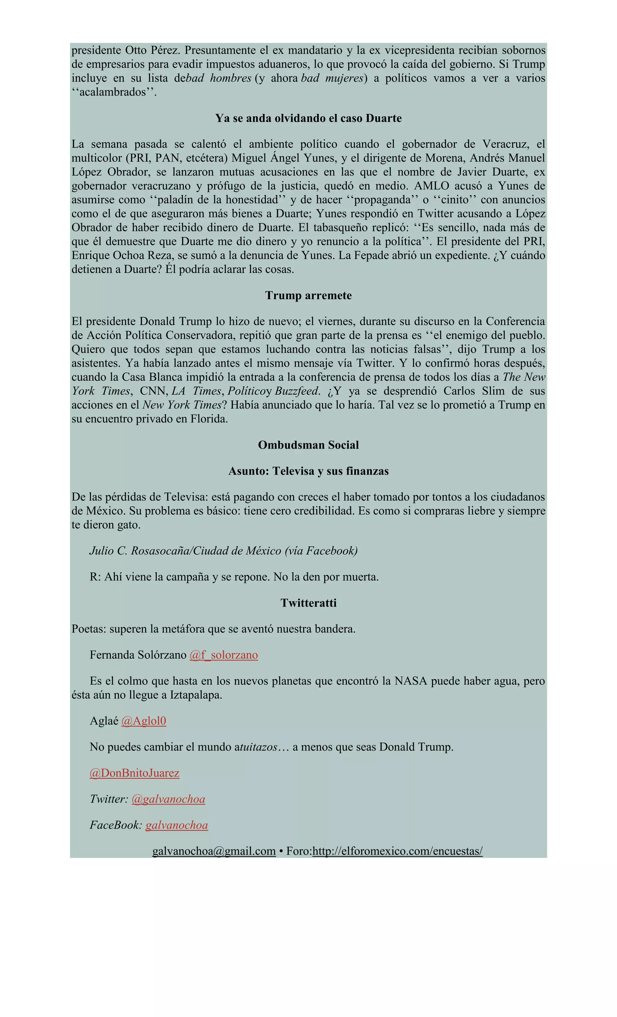 presidente Otto Pérez. Presuntamente el ex mandatario y la ex vicepresidenta recibían sobornos
de empresarios para evadir impuestos aduaneros, lo que provocó la caída del gobierno. Si Trump
incluye en su lista debad hombres (y ahora bad mujeres) a políticos vamos a ver a varios
‘‘acalambrados’’.
Ya se anda olvidando el caso Duarte
La semana pasada se calentó el ambiente político cuando el gobernador de Veracruz, el
multicolor (PRI, PAN, etcétera) Miguel Ángel Yunes, y el dirigente de Morena, Andrés Manuel
López Obrador, se lanzaron mutuas acusaciones en las que el nombre de Javier Duarte, ex
gobernador veracruzano y prófugo de la justicia, quedó en medio. AMLO acusó a Yunes de
asumirse como ‘‘paladín de la honestidad’’ y de hacer ‘‘propaganda’’ o ‘‘cinito’’ con anuncios
como el de que aseguraron más bienes a Duarte; Yunes respondió en Twitter acusando a López
Obrador de haber recibido dinero de Duarte. El tabasqueño replicó: ‘‘Es sencillo, nada más de
que él demuestre que Duarte me dio dinero y yo renuncio a la política’’. El presidente del PRI,
Enrique Ochoa Reza, se sumó a la denuncia de Yunes. La Fepade abrió un expediente. ¿Y cuándo
detienen a Duarte? Él podría aclarar las cosas.
Trump arremete
El presidente Donald Trump lo hizo de nuevo; el viernes, durante su discurso en la Conferencia
de Acción Política Conservadora, repitió que gran parte de la prensa es ‘‘el enemigo del pueblo.
Quiero que todos sepan que estamos luchando contra las noticias falsas’’, dijo Trump a los
asistentes. Ya había lanzado antes el mismo mensaje vía Twitter. Y lo confirmó horas después,
cuando la Casa Blanca impidió la entrada a la conferencia de prensa de todos los días a The New
York Times, CNN, LA Times, Políticoy Buzzfeed. ¿Y ya se desprendió Carlos Slim de sus
acciones en el New York Times? Había anunciado que lo haría. Tal vez se lo prometió a Trump en
su encuentro privado en Florida.
Ombudsman Social
Asunto: Televisa y sus finanzas
De las pérdidas de Televisa: está pagando con creces el haber tomado por tontos a los ciudadanos
de México. Su problema es básico: tiene cero credibilidad. Es como si compraras liebre y siempre
te dieron gato.
Julio C. Rosasocaña/Ciudad de México (vía Facebook)
R: Ahí viene la campaña y se repone. No la den por muerta.
Twitteratti
Poetas: superen la metáfora que se aventó nuestra bandera.
Fernanda Solórzano @f_solorzano
Es el colmo que hasta en los nuevos planetas que encontró la NASA puede haber agua, pero
ésta aún no llegue a Iztapalapa.
Aglaé @Aglol0
No puedes cambiar el mundo atuitazos… a menos que seas Donald Trump.
@DonBnitoJuarez
Twitter: @galvanochoa
FaceBook: galvanochoa
galvanochoa@gmail.com • Foro:http://elforomexico.com/encuestas/
 