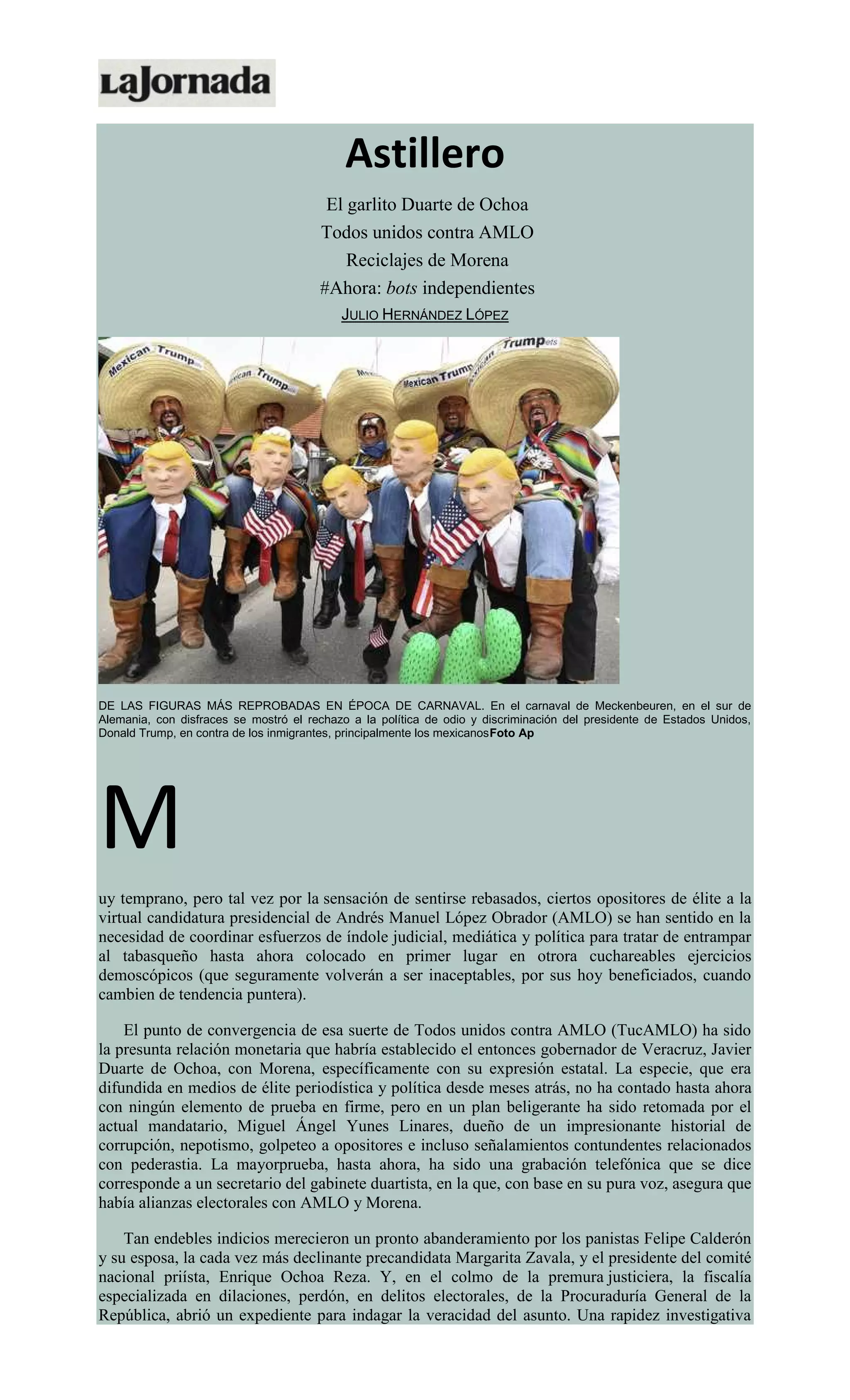 Astillero
El garlito Duarte de Ochoa
Todos unidos contra AMLO
Reciclajes de Morena
#Ahora: bots independientes
JULIO HERNÁNDEZ LÓPEZ
DE LAS FIGURAS MÁS REPROBADAS EN ÉPOCA DE CARNAVAL. En el carnaval de Meckenbeuren, en el sur de
Alemania, con disfraces se mostró el rechazo a la política de odio y discriminación del presidente de Estados Unidos,
Donald Trump, en contra de los inmigrantes, principalmente los mexicanosFoto Ap
M
uy temprano, pero tal vez por la sensación de sentirse rebasados, ciertos opositores de élite a la
virtual candidatura presidencial de Andrés Manuel López Obrador (AMLO) se han sentido en la
necesidad de coordinar esfuerzos de índole judicial, mediática y política para tratar de entrampar
al tabasqueño hasta ahora colocado en primer lugar en otrora cuchareables ejercicios
demoscópicos (que seguramente volverán a ser inaceptables, por sus hoy beneficiados, cuando
cambien de tendencia puntera).
El punto de convergencia de esa suerte de Todos unidos contra AMLO (TucAMLO) ha sido
la presunta relación monetaria que habría establecido el entonces gobernador de Veracruz, Javier
Duarte de Ochoa, con Morena, específicamente con su expresión estatal. La especie, que era
difundida en medios de élite periodística y política desde meses atrás, no ha contado hasta ahora
con ningún elemento de prueba en firme, pero en un plan beligerante ha sido retomada por el
actual mandatario, Miguel Ángel Yunes Linares, dueño de un impresionante historial de
corrupción, nepotismo, golpeteo a opositores e incluso señalamientos contundentes relacionados
con pederastia. La mayorprueba, hasta ahora, ha sido una grabación telefónica que se dice
corresponde a un secretario del gabinete duartista, en la que, con base en su pura voz, asegura que
había alianzas electorales con AMLO y Morena.
Tan endebles indicios merecieron un pronto abanderamiento por los panistas Felipe Calderón
y su esposa, la cada vez más declinante precandidata Margarita Zavala, y el presidente del comité
nacional priísta, Enrique Ochoa Reza. Y, en el colmo de la premura justiciera, la fiscalía
especializada en dilaciones, perdón, en delitos electorales, de la Procuraduría General de la
República, abrió un expediente para indagar la veracidad del asunto. Una rapidez investigativa
 