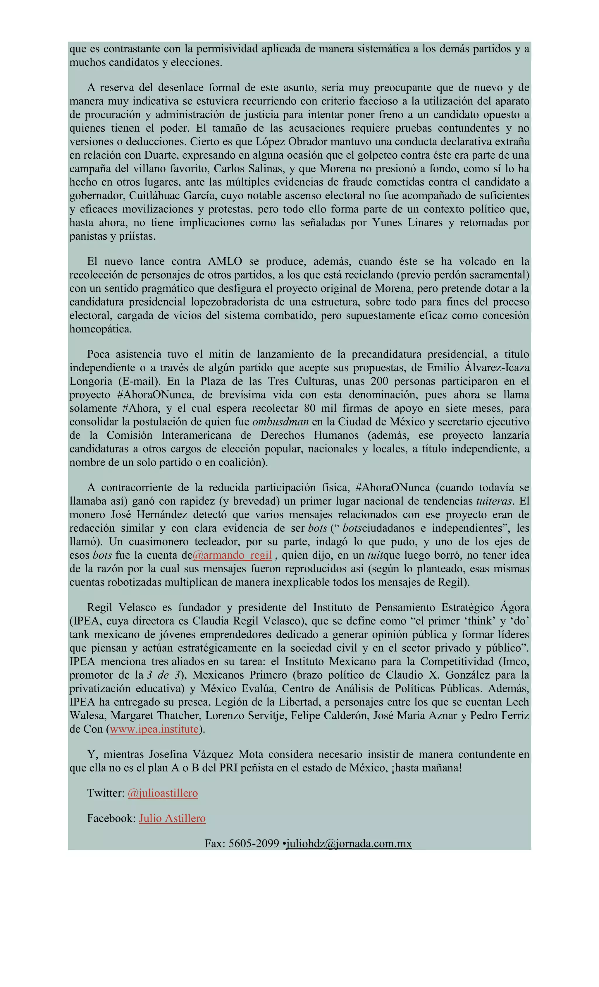 que es contrastante con la permisividad aplicada de manera sistemática a los demás partidos y a
muchos candidatos y elecciones.
A reserva del desenlace formal de este asunto, sería muy preocupante que de nuevo y de
manera muy indicativa se estuviera recurriendo con criterio faccioso a la utilización del aparato
de procuración y administración de justicia para intentar poner freno a un candidato opuesto a
quienes tienen el poder. El tamaño de las acusaciones requiere pruebas contundentes y no
versiones o deducciones. Cierto es que López Obrador mantuvo una conducta declarativa extraña
en relación con Duarte, expresando en alguna ocasión que el golpeteo contra éste era parte de una
campaña del villano favorito, Carlos Salinas, y que Morena no presionó a fondo, como sí lo ha
hecho en otros lugares, ante las múltiples evidencias de fraude cometidas contra el candidato a
gobernador, Cuitláhuac García, cuyo notable ascenso electoral no fue acompañado de suficientes
y eficaces movilizaciones y protestas, pero todo ello forma parte de un contexto político que,
hasta ahora, no tiene implicaciones como las señaladas por Yunes Linares y retomadas por
panistas y priístas.
El nuevo lance contra AMLO se produce, además, cuando éste se ha volcado en la
recolección de personajes de otros partidos, a los que está reciclando (previo perdón sacramental)
con un sentido pragmático que desfigura el proyecto original de Morena, pero pretende dotar a la
candidatura presidencial lopezobradorista de una estructura, sobre todo para fines del proceso
electoral, cargada de vicios del sistema combatido, pero supuestamente eficaz como concesión
homeopática.
Poca asistencia tuvo el mitin de lanzamiento de la precandidatura presidencial, a título
independiente o a través de algún partido que acepte sus propuestas, de Emilio Álvarez-Icaza
Longoria (E-mail). En la Plaza de las Tres Culturas, unas 200 personas participaron en el
proyecto #AhoraONunca, de brevísima vida con esta denominación, pues ahora se llama
solamente #Ahora, y el cual espera recolectar 80 mil firmas de apoyo en siete meses, para
consolidar la postulación de quien fue ombusdman en la Ciudad de México y secretario ejecutivo
de la Comisión Interamericana de Derechos Humanos (además, ese proyecto lanzaría
candidaturas a otros cargos de elección popular, nacionales y locales, a título independiente, a
nombre de un solo partido o en coalición).
A contracorriente de la reducida participación física, #AhoraONunca (cuando todavía se
llamaba así) ganó con rapidez (y brevedad) un primer lugar nacional de tendencias tuiteras. El
monero José Hernández detectó que varios mensajes relacionados con ese proyecto eran de
redacción similar y con clara evidencia de ser bots (“ botsciudadanos e independientes”, les
llamó). Un cuasimonero tecleador, por su parte, indagó lo que pudo, y uno de los ejes de
esos bots fue la cuenta de@armando_regil , quien dijo, en un tuitque luego borró, no tener idea
de la razón por la cual sus mensajes fueron reproducidos así (según lo planteado, esas mismas
cuentas robotizadas multiplican de manera inexplicable todos los mensajes de Regil).
Regil Velasco es fundador y presidente del Instituto de Pensamiento Estratégico Ágora
(IPEA, cuya directora es Claudia Regil Velasco), que se define como “el primer ‘think’ y ‘do’
tank mexicano de jóvenes emprendedores dedicado a generar opinión pública y formar líderes
que piensan y actúan estratégicamente en la sociedad civil y en el sector privado y público”.
IPEA menciona tres aliados en su tarea: el Instituto Mexicano para la Competitividad (Imco,
promotor de la 3 de 3), Mexicanos Primero (brazo político de Claudio X. González para la
privatización educativa) y México Evalúa, Centro de Análisis de Políticas Públicas. Además,
IPEA ha entregado su presea, Legión de la Libertad, a personajes entre los que se cuentan Lech
Walesa, Margaret Thatcher, Lorenzo Servitje, Felipe Calderón, José María Aznar y Pedro Ferriz
de Con (www.ipea.institute).
Y, mientras Josefina Vázquez Mota considera necesario insistir de manera contundente en
que ella no es el plan A o B del PRI peñista en el estado de México, ¡hasta mañana!
Twitter: @julioastillero
Facebook: Julio Astillero
Fax: 5605-2099 •juliohdz@jornada.com.mx
 