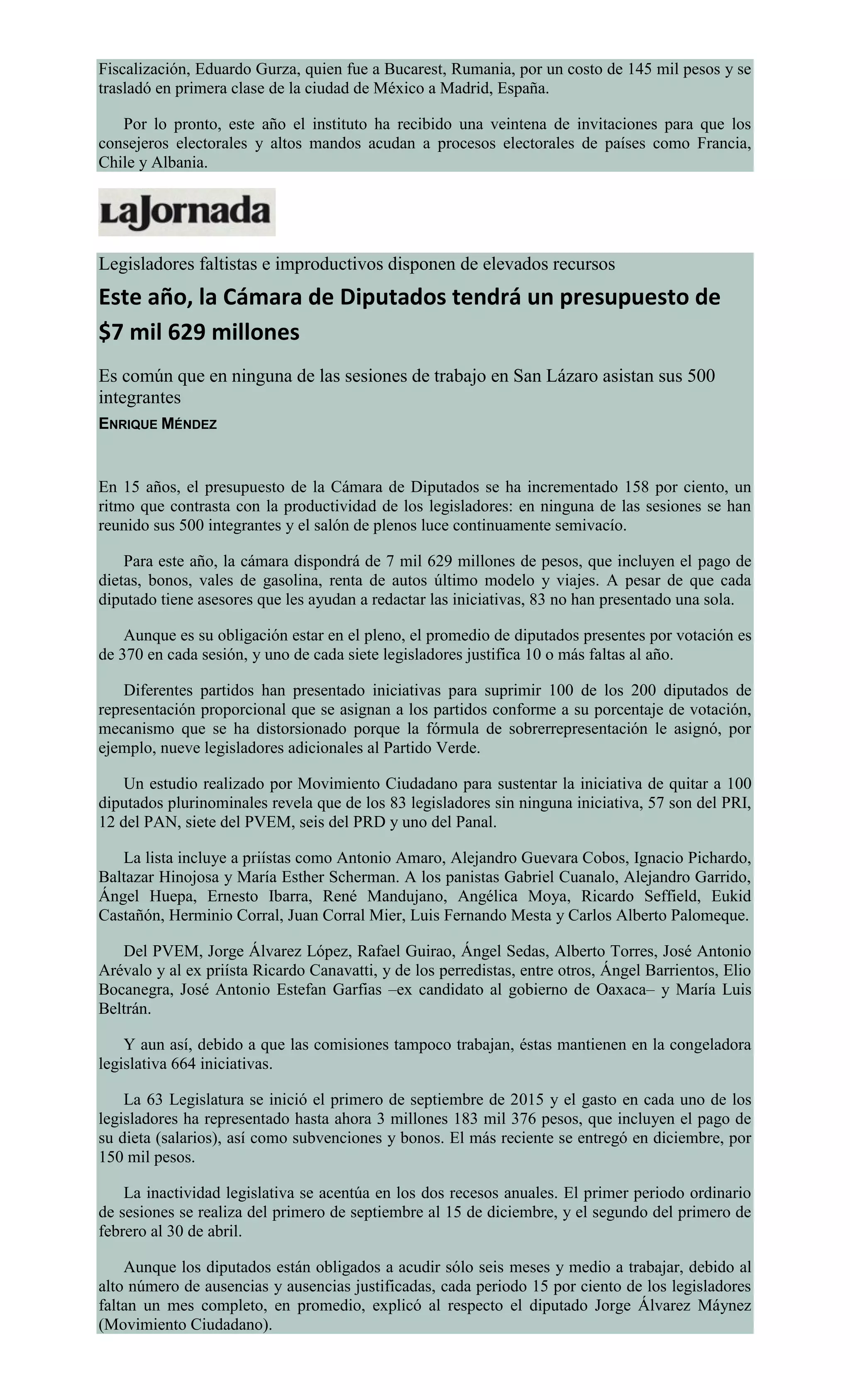 Fiscalización, Eduardo Gurza, quien fue a Bucarest, Rumania, por un costo de 145 mil pesos y se
trasladó en primera clase de la ciudad de México a Madrid, España.
Por lo pronto, este año el instituto ha recibido una veintena de invitaciones para que los
consejeros electorales y altos mandos acudan a procesos electorales de países como Francia,
Chile y Albania.
Legisladores faltistas e improductivos disponen de elevados recursos
Este año, la Cámara de Diputados tendrá un presupuesto de
$7 mil 629 millones
Es común que en ninguna de las sesiones de trabajo en San Lázaro asistan sus 500
integrantes
ENRIQUE MÉNDEZ
En 15 años, el presupuesto de la Cámara de Diputados se ha incrementado 158 por ciento, un
ritmo que contrasta con la productividad de los legisladores: en ninguna de las sesiones se han
reunido sus 500 integrantes y el salón de plenos luce continuamente semivacío.
Para este año, la cámara dispondrá de 7 mil 629 millones de pesos, que incluyen el pago de
dietas, bonos, vales de gasolina, renta de autos último modelo y viajes. A pesar de que cada
diputado tiene asesores que les ayudan a redactar las iniciativas, 83 no han presentado una sola.
Aunque es su obligación estar en el pleno, el promedio de diputados presentes por votación es
de 370 en cada sesión, y uno de cada siete legisladores justifica 10 o más faltas al año.
Diferentes partidos han presentado iniciativas para suprimir 100 de los 200 diputados de
representación proporcional que se asignan a los partidos conforme a su porcentaje de votación,
mecanismo que se ha distorsionado porque la fórmula de sobrerrepresentación le asignó, por
ejemplo, nueve legisladores adicionales al Partido Verde.
Un estudio realizado por Movimiento Ciudadano para sustentar la iniciativa de quitar a 100
diputados plurinominales revela que de los 83 legisladores sin ninguna iniciativa, 57 son del PRI,
12 del PAN, siete del PVEM, seis del PRD y uno del Panal.
La lista incluye a priístas como Antonio Amaro, Alejandro Guevara Cobos, Ignacio Pichardo,
Baltazar Hinojosa y María Esther Scherman. A los panistas Gabriel Cuanalo, Alejandro Garrido,
Ángel Huepa, Ernesto Ibarra, René Mandujano, Angélica Moya, Ricardo Seffield, Eukid
Castañón, Herminio Corral, Juan Corral Mier, Luis Fernando Mesta y Carlos Alberto Palomeque.
Del PVEM, Jorge Álvarez López, Rafael Guirao, Ángel Sedas, Alberto Torres, José Antonio
Arévalo y al ex priísta Ricardo Canavatti, y de los perredistas, entre otros, Ángel Barrientos, Elio
Bocanegra, José Antonio Estefan Garfias –ex candidato al gobierno de Oaxaca– y María Luis
Beltrán.
Y aun así, debido a que las comisiones tampoco trabajan, éstas mantienen en la congeladora
legislativa 664 iniciativas.
La 63 Legislatura se inició el primero de septiembre de 2015 y el gasto en cada uno de los
legisladores ha representado hasta ahora 3 millones 183 mil 376 pesos, que incluyen el pago de
su dieta (salarios), así como subvenciones y bonos. El más reciente se entregó en diciembre, por
150 mil pesos.
La inactividad legislativa se acentúa en los dos recesos anuales. El primer periodo ordinario
de sesiones se realiza del primero de septiembre al 15 de diciembre, y el segundo del primero de
febrero al 30 de abril.
Aunque los diputados están obligados a acudir sólo seis meses y medio a trabajar, debido al
alto número de ausencias y ausencias justificadas, cada periodo 15 por ciento de los legisladores
faltan un mes completo, en promedio, explicó al respecto el diputado Jorge Álvarez Máynez
(Movimiento Ciudadano).
 