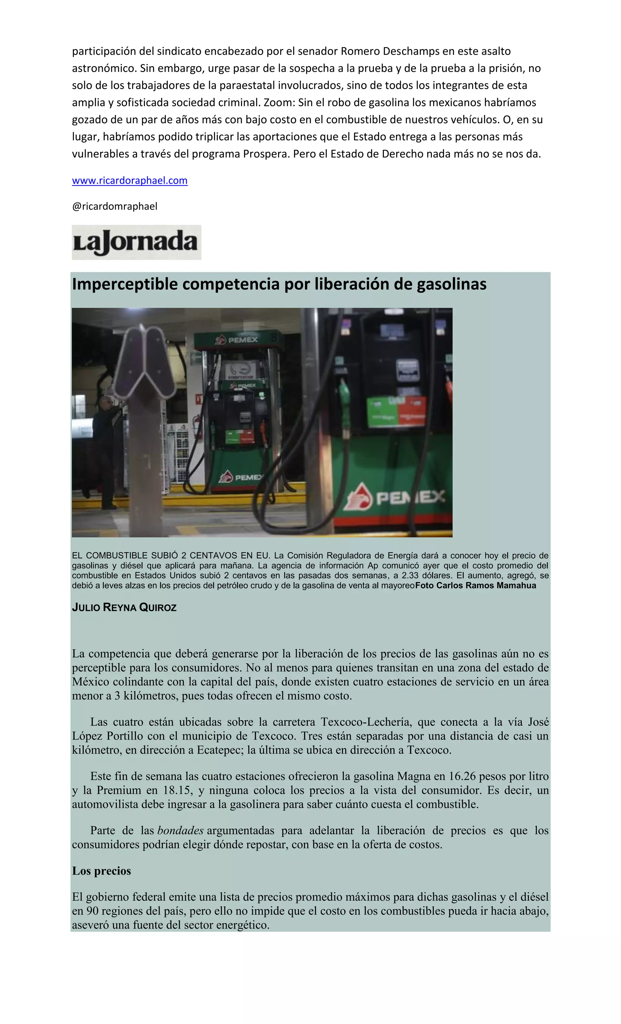 participación del sindicato encabezado por el senador Romero Deschamps en este asalto
astronómico. Sin embargo, urge pasar de la sospecha a la prueba y de la prueba a la prisión, no
solo de los trabajadores de la paraestatal involucrados, sino de todos los integrantes de esta
amplia y sofisticada sociedad criminal. Zoom: Sin el robo de gasolina los mexicanos habríamos
gozado de un par de años más con bajo costo en el combustible de nuestros vehículos. O, en su
lugar, habríamos podido triplicar las aportaciones que el Estado entrega a las personas más
vulnerables a través del programa Prospera. Pero el Estado de Derecho nada más no se nos da.
www.ricardoraphael.com
@ricardomraphael
Imperceptible competencia por liberación de gasolinas
EL COMBUSTIBLE SUBIÓ 2 CENTAVOS EN EU. La Comisión Reguladora de Energía dará a conocer hoy el precio de
gasolinas y diésel que aplicará para mañana. La agencia de información Ap comunicó ayer que el costo promedio del
combustible en Estados Unidos subió 2 centavos en las pasadas dos semanas, a 2.33 dólares. El aumento, agregó, se
debió a leves alzas en los precios del petróleo crudo y de la gasolina de venta al mayoreoFoto Carlos Ramos Mamahua
JULIO REYNA QUIROZ
La competencia que deberá generarse por la liberación de los precios de las gasolinas aún no es
perceptible para los consumidores. No al menos para quienes transitan en una zona del estado de
México colindante con la capital del país, donde existen cuatro estaciones de servicio en un área
menor a 3 kilómetros, pues todas ofrecen el mismo costo.
Las cuatro están ubicadas sobre la carretera Texcoco-Lechería, que conecta a la vía José
López Portillo con el municipio de Texcoco. Tres están separadas por una distancia de casi un
kilómetro, en dirección a Ecatepec; la última se ubica en dirección a Texcoco.
Este fin de semana las cuatro estaciones ofrecieron la gasolina Magna en 16.26 pesos por litro
y la Premium en 18.15, y ninguna coloca los precios a la vista del consumidor. Es decir, un
automovilista debe ingresar a la gasolinera para saber cuánto cuesta el combustible.
Parte de las bondades argumentadas para adelantar la liberación de precios es que los
consumidores podrían elegir dónde repostar, con base en la oferta de costos.
Los precios
El gobierno federal emite una lista de precios promedio máximos para dichas gasolinas y el diésel
en 90 regiones del país, pero ello no impide que el costo en los combustibles pueda ir hacia abajo,
aseveró una fuente del sector energético.
 