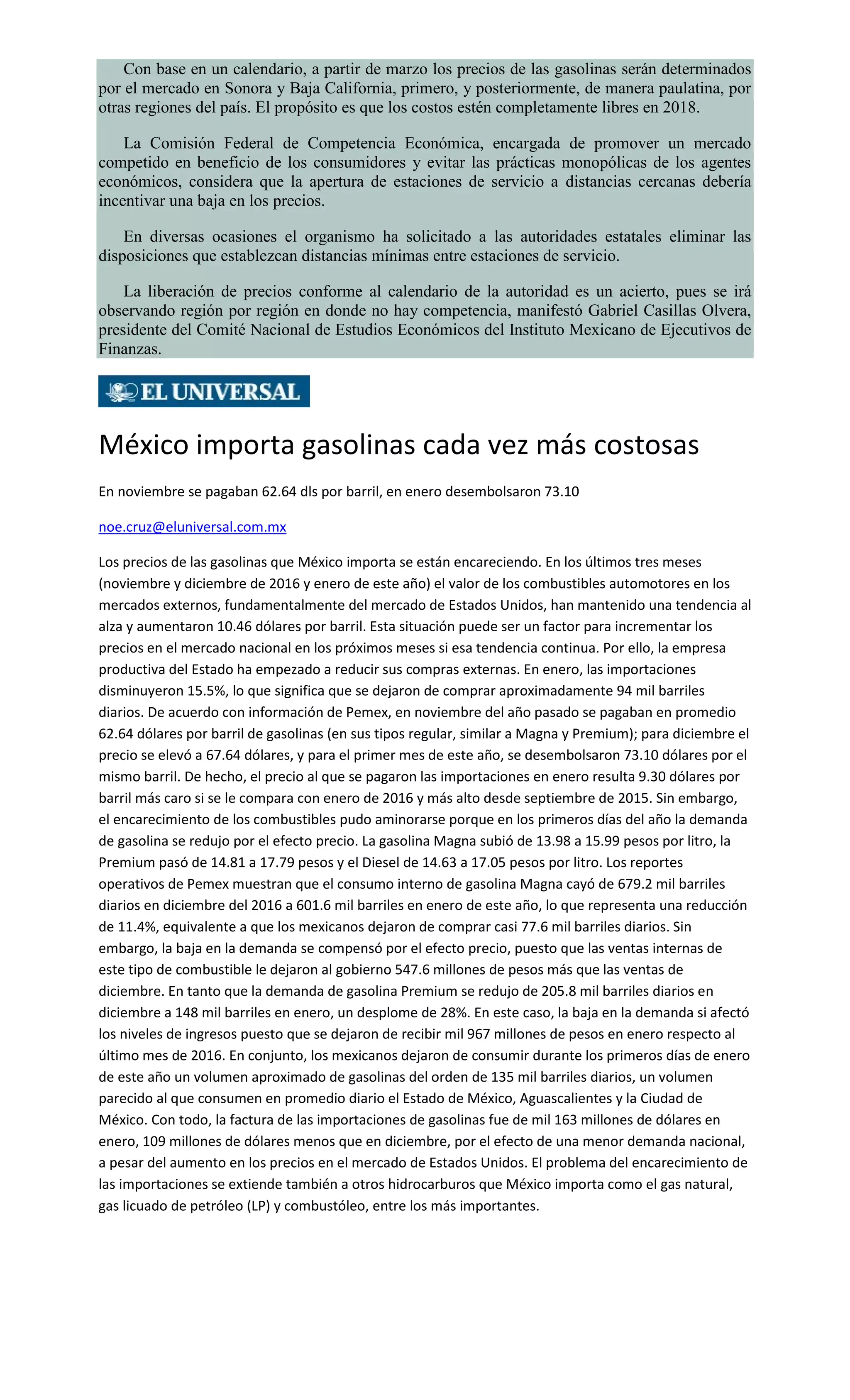 Con base en un calendario, a partir de marzo los precios de las gasolinas serán determinados
por el mercado en Sonora y Baja California, primero, y posteriormente, de manera paulatina, por
otras regiones del país. El propósito es que los costos estén completamente libres en 2018.
La Comisión Federal de Competencia Económica, encargada de promover un mercado
competido en beneficio de los consumidores y evitar las prácticas monopólicas de los agentes
económicos, considera que la apertura de estaciones de servicio a distancias cercanas debería
incentivar una baja en los precios.
En diversas ocasiones el organismo ha solicitado a las autoridades estatales eliminar las
disposiciones que establezcan distancias mínimas entre estaciones de servicio.
La liberación de precios conforme al calendario de la autoridad es un acierto, pues se irá
observando región por región en donde no hay competencia, manifestó Gabriel Casillas Olvera,
presidente del Comité Nacional de Estudios Económicos del Instituto Mexicano de Ejecutivos de
Finanzas.
México importa gasolinas cada vez más costosas
En noviembre se pagaban 62.64 dls por barril, en enero desembolsaron 73.10
noe.cruz@eluniversal.com.mx
Los precios de las gasolinas que México importa se están encareciendo. En los últimos tres meses
(noviembre y diciembre de 2016 y enero de este año) el valor de los combustibles automotores en los
mercados externos, fundamentalmente del mercado de Estados Unidos, han mantenido una tendencia al
alza y aumentaron 10.46 dólares por barril. Esta situación puede ser un factor para incrementar los
precios en el mercado nacional en los próximos meses si esa tendencia continua. Por ello, la empresa
productiva del Estado ha empezado a reducir sus compras externas. En enero, las importaciones
disminuyeron 15.5%, lo que significa que se dejaron de comprar aproximadamente 94 mil barriles
diarios. De acuerdo con información de Pemex, en noviembre del año pasado se pagaban en promedio
62.64 dólares por barril de gasolinas (en sus tipos regular, similar a Magna y Premium); para diciembre el
precio se elevó a 67.64 dólares, y para el primer mes de este año, se desembolsaron 73.10 dólares por el
mismo barril. De hecho, el precio al que se pagaron las importaciones en enero resulta 9.30 dólares por
barril más caro si se le compara con enero de 2016 y más alto desde septiembre de 2015. Sin embargo,
el encarecimiento de los combustibles pudo aminorarse porque en los primeros días del año la demanda
de gasolina se redujo por el efecto precio. La gasolina Magna subió de 13.98 a 15.99 pesos por litro, la
Premium pasó de 14.81 a 17.79 pesos y el Diesel de 14.63 a 17.05 pesos por litro. Los reportes
operativos de Pemex muestran que el consumo interno de gasolina Magna cayó de 679.2 mil barriles
diarios en diciembre del 2016 a 601.6 mil barriles en enero de este año, lo que representa una reducción
de 11.4%, equivalente a que los mexicanos dejaron de comprar casi 77.6 mil barriles diarios. Sin
embargo, la baja en la demanda se compensó por el efecto precio, puesto que las ventas internas de
este tipo de combustible le dejaron al gobierno 547.6 millones de pesos más que las ventas de
diciembre. En tanto que la demanda de gasolina Premium se redujo de 205.8 mil barriles diarios en
diciembre a 148 mil barriles en enero, un desplome de 28%. En este caso, la baja en la demanda si afectó
los niveles de ingresos puesto que se dejaron de recibir mil 967 millones de pesos en enero respecto al
último mes de 2016. En conjunto, los mexicanos dejaron de consumir durante los primeros días de enero
de este año un volumen aproximado de gasolinas del orden de 135 mil barriles diarios, un volumen
parecido al que consumen en promedio diario el Estado de México, Aguascalientes y la Ciudad de
México. Con todo, la factura de las importaciones de gasolinas fue de mil 163 millones de dólares en
enero, 109 millones de dólares menos que en diciembre, por el efecto de una menor demanda nacional,
a pesar del aumento en los precios en el mercado de Estados Unidos. El problema del encarecimiento de
las importaciones se extiende también a otros hidrocarburos que México importa como el gas natural,
gas licuado de petróleo (LP) y combustóleo, entre los más importantes.
 