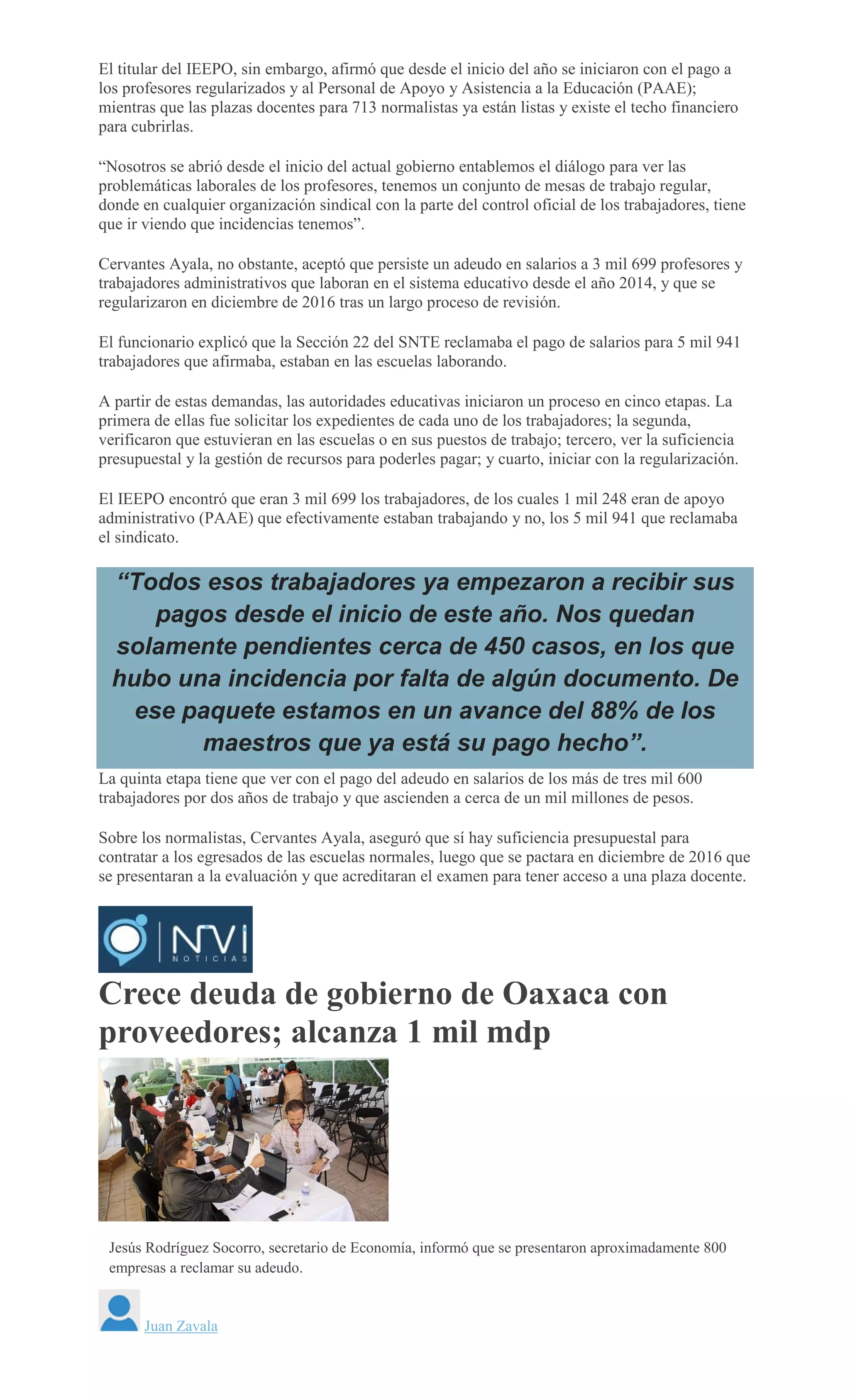 El titular del IEEPO, sin embargo, afirmó que desde el inicio del año se iniciaron con el pago a
los profesores regularizados y al Personal de Apoyo y Asistencia a la Educación (PAAE);
mientras que las plazas docentes para 713 normalistas ya están listas y existe el techo financiero
para cubrirlas.
“Nosotros se abrió desde el inicio del actual gobierno entablemos el diálogo para ver las
problemáticas laborales de los profesores, tenemos un conjunto de mesas de trabajo regular,
donde en cualquier organización sindical con la parte del control oficial de los trabajadores, tiene
que ir viendo que incidencias tenemos”.
Cervantes Ayala, no obstante, aceptó que persiste un adeudo en salarios a 3 mil 699 profesores y
trabajadores administrativos que laboran en el sistema educativo desde el año 2014, y que se
regularizaron en diciembre de 2016 tras un largo proceso de revisión.
El funcionario explicó que la Sección 22 del SNTE reclamaba el pago de salarios para 5 mil 941
trabajadores que afirmaba, estaban en las escuelas laborando.
A partir de estas demandas, las autoridades educativas iniciaron un proceso en cinco etapas. La
primera de ellas fue solicitar los expedientes de cada uno de los trabajadores; la segunda,
verificaron que estuvieran en las escuelas o en sus puestos de trabajo; tercero, ver la suficiencia
presupuestal y la gestión de recursos para poderles pagar; y cuarto, iniciar con la regularización.
El IEEPO encontró que eran 3 mil 699 los trabajadores, de los cuales 1 mil 248 eran de apoyo
administrativo (PAAE) que efectivamente estaban trabajando y no, los 5 mil 941 que reclamaba
el sindicato.
“Todos esos trabajadores ya empezaron a recibir sus
pagos desde el inicio de este año. Nos quedan
solamente pendientes cerca de 450 casos, en los que
hubo una incidencia por falta de algún documento. De
ese paquete estamos en un avance del 88% de los
maestros que ya está su pago hecho”.
La quinta etapa tiene que ver con el pago del adeudo en salarios de los más de tres mil 600
trabajadores por dos años de trabajo y que ascienden a cerca de un mil millones de pesos.
Sobre los normalistas, Cervantes Ayala, aseguró que sí hay suficiencia presupuestal para
contratar a los egresados de las escuelas normales, luego que se pactara en diciembre de 2016 que
se presentaran a la evaluación y que acreditaran el examen para tener acceso a una plaza docente.
Crece deuda de gobierno de Oaxaca con
proveedores; alcanza 1 mil mdp
CARLOS ROMAN VELASCO
Jesús Rodríguez Socorro, secretario de Economía, informó que se presentaron aproximadamente 800
empresas a reclamar su adeudo.
Juan Zavala
 