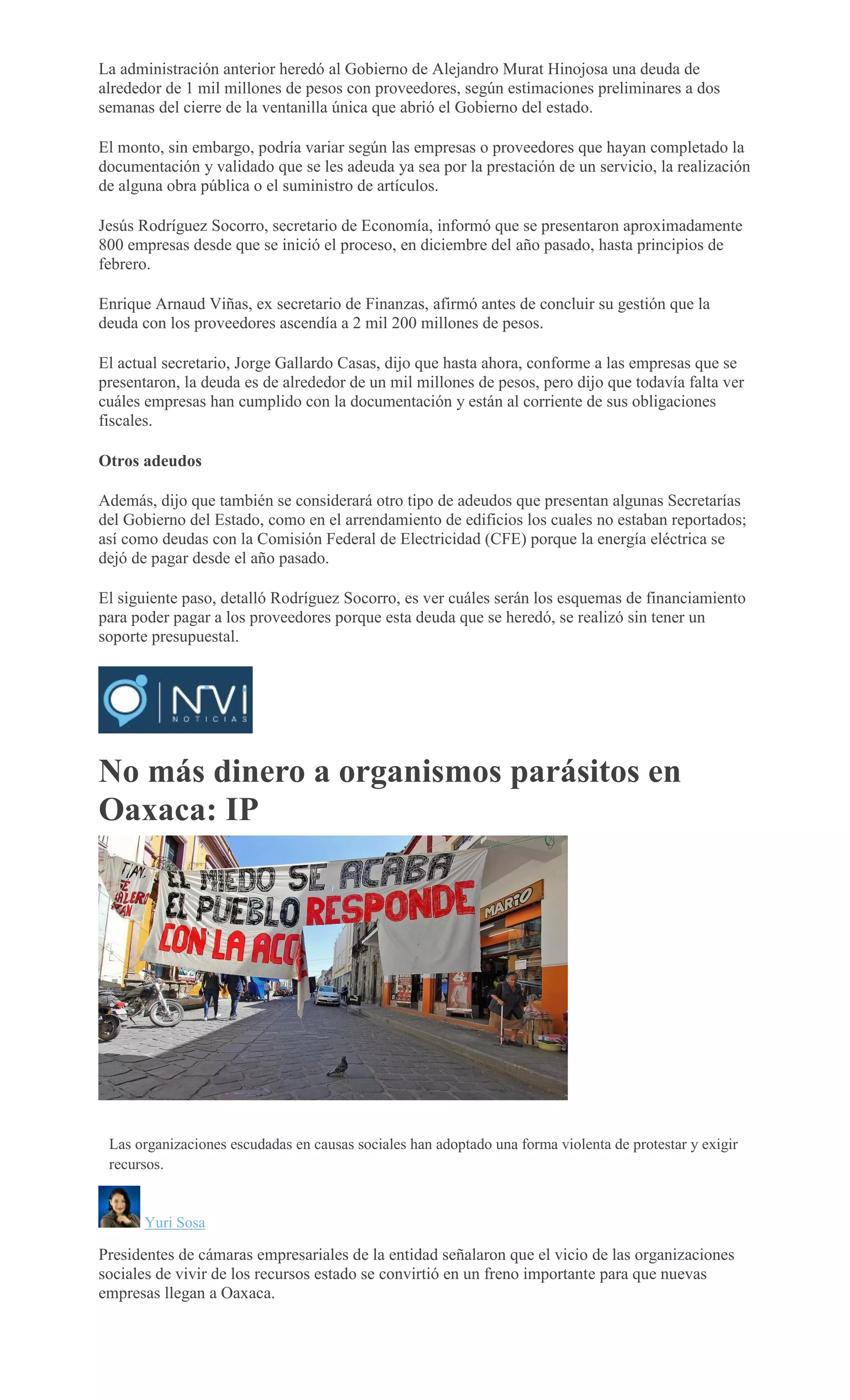La administración anterior heredó al Gobierno de Alejandro Murat Hinojosa una deuda de
alrededor de 1 mil millones de pesos con proveedores, según estimaciones preliminares a dos
semanas del cierre de la ventanilla única que abrió el Gobierno del estado.
El monto, sin embargo, podría variar según las empresas o proveedores que hayan completado la
documentación y validado que se les adeuda ya sea por la prestación de un servicio, la realización
de alguna obra pública o el suministro de artículos.
Jesús Rodríguez Socorro, secretario de Economía, informó que se presentaron aproximadamente
800 empresas desde que se inició el proceso, en diciembre del año pasado, hasta principios de
febrero.
Enrique Arnaud Viñas, ex secretario de Finanzas, afirmó antes de concluir su gestión que la
deuda con los proveedores ascendía a 2 mil 200 millones de pesos.
El actual secretario, Jorge Gallardo Casas, dijo que hasta ahora, conforme a las empresas que se
presentaron, la deuda es de alrededor de un mil millones de pesos, pero dijo que todavía falta ver
cuáles empresas han cumplido con la documentación y están al corriente de sus obligaciones
fiscales.
Otros adeudos
Además, dijo que también se considerará otro tipo de adeudos que presentan algunas Secretarías
del Gobierno del Estado, como en el arrendamiento de edificios los cuales no estaban reportados;
así como deudas con la Comisión Federal de Electricidad (CFE) porque la energía eléctrica se
dejó de pagar desde el año pasado.
El siguiente paso, detalló Rodríguez Socorro, es ver cuáles serán los esquemas de financiamiento
para poder pagar a los proveedores porque esta deuda que se heredó, se realizó sin tener un
soporte presupuestal.
No más dinero a organismos parásitos en
Oaxaca: IP
MARIO JIMENEZ
LEYVA
Las organizaciones escudadas en causas sociales han adoptado una forma violenta de protestar y exigir
recursos.
Yuri Sosa
Presidentes de cámaras empresariales de la entidad señalaron que el vicio de las organizaciones
sociales de vivir de los recursos estado se convirtió en un freno importante para que nuevas
empresas llegan a Oaxaca.
 