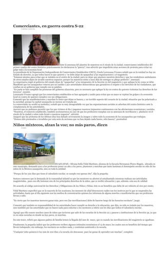 Comerciantes, en guerra contra S-22
        CARINA GARCÍA




                                                  Ante la amenaza del plantón de maestros en el zócalo de la ciudad, comerciantes establecidos del
primer cuadro del centro histórico prácticamente les declararon la “guerra”, tras advertir que impedirán estas acciones de protesta para evitar un
golpe más a la economía local.
La presidenta de la Organización Independiente de Comerciantes Establecidos (OICE), Gisela Lorenzana Vivanco señaló que en la entidad no hay un
Estado de derecho, ya que todos hacen lo que quieren y “se debe dejar de apapachar a las organizaciones y al magisterio.
“Estamos atentos para evitar que se instalen en el centro de la ciudad, para no dejar que pisoteen nuestros derechos y que los vendedores ambulantes
de otros estados dejen de invadir nuestros espacios, porque los maestros están a unos días de entregar su pliego petitorio”, amenazó.
La empresaria exigió al gobierno del estado dejar de “apapachar” a los integrantes de la Sección 22 del magisterio y que aplique la ley como se debe.
Manifestó que los oaxaqueños votaron por un cambio y por autoridades democráticas que garanticen el respeto a los derechos de los ciudadanos, que
confían en un gobierno que cumple con su palabra.
“En parte se han cumplido las promesas del gobierno aliancista, pero es necesario que aplique la ley en contra de quienes violentan los derechos de los
terceros”, insistió.
Lorenzana Vivanco agregó que los comerciantes establecidos se han agrupado y unido para evitar que en mayo se repitan los golpes a la economía
local en contra de quienes cumplen con sus obligaciones.
Comentó que las manifestaciones y marchas lo único que dejan es basura, y un terrible aspecto del corazón de la ciudad, situación que ha polarizado a
la sociedad, porque la capital oaxaqueña no merece ser tratada así.
La comerciante no ocultó su molestia y señaló que es muy desagradable ver que las organizaciones sociales se adueñan del centro histórico ante la
complacencia de las autoridades.
Aseveró que no podemos permitir que los que vivimos al día y pagamos nuestros impuestos continuemos con las afectaciones económicas y sociales.
“Nosotros, el comercio establecido, también accionaremos en caso de que los profesores cumplan con su amenaza de movilizarse y plantarse en el
zócalo de la ciudad y sobre todo frente a nuestros negocios”, advirtió.
Aseguró que las protestas de los últimos días han dañado severamente la imagen y sobre todo la economía de los oaxaqueños que trabajan.
“Hemos sido pisoteados e invadidos por esta serie de acciones que no han dejado nada bueno, sólo basura”, puntualizó.

Niños mixtecos, alzan la voz; no más paros, dicen
        IGABE




                                          HUAJUAPAN.- Silvana Sofía Vidal Martínez, alumna de la Escuela Hermanos Flores Magón, ubicada en
este municipio, demandó ayer a los profesores poner un alto a los paros, plantones y marchas que tanto lastiman el desempeño escolar no sólo de los
niños de la Mixteca oaxaqueña, sino en toda la entidad.

“Porque de los 220 días que tiene el calendario escolar, se cumple con apenas 160”, dijo la pequeña.

Sostuvo entonces que la demanda de la comunidad infantil es que los mentores no afecten al estudiantado mientras realizan sus actividades
magisteriales, pues con ello lesionan uno de los principales derechos de la niñez, que es recibir educación y que, además, esta sea de calidad.

De acuerdo al código universal de los Derechos y Obligaciones de los Niños y Niñas, éste es un beneficio que debe de ser cubierto al cien por ciento.

Vidal Martínez especificó que en la mayoría de los ocasiones, los menores de edad desconocen cuáles son los motivos por lo que se suspenden las
actividades, hasta que al día siguiente son los medios de comunicación quienes los informan de alguna marcha o manifestación que sus profesores
llevan a cabo.

“Es cierto que los maestros merecen ganar más, pero eso (las movilizaciones) debe de hacerse luego de los horarios escolares”, juzgó.

Comentó que también es responsabilidad de las autoridades hacer cumplir su derecho a la educación, que dijo, no sólo es violado por los maestros,
sino también por las autoridades que no hacen nada para exhortar a los mentores a cubrir con los días que indica el calendario escolar.

Agregó que ella conoce muchos casos de niños que tuvieron que salir de las escuelas de la Sección 22 y pasarse a instituciones de la Sección 59, ya que
es en estas escuelas en donde no hay paros, ni marchas.

En este tenor, refirió que algunos padres de familia temen la llegada del mes de mayo, que es cuando las movilizaciones del magisterio se agudizan.

Finalmente, la pequeña indicó que los profesores reciben algunos estímulos económicos el 15 de mayo, los cuales son en beneficio del tiempo que
llevan trabajando; sin embargo, los escolares no reciben nada, y continúan asistiendo a la escuela.

“Cualquier niño quisiera ir los más de 200 días a la escuela sin descansar, pues las ganas de aprender son muchas”, completó.
 