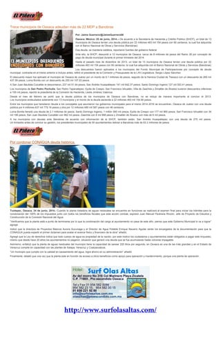 Trece municipios de Oaxaca adeudan más de 22 MDP a Banobras
Por: Jaime Guerrero/@JaimeGuerrero08
Oaxaca, México; 25 de junio, 2014.-- De acuerdo a la Secretaría de Hacienda y Crédito Público (SHCP), un total de 13
municipios de Oaxaca tenían una deuda pública por 22 millones 463 mil 154 pesos con 90 centavos, la cual fue adquirida
con el Banco Nacional de Obras y Servicios (Banobras).
Esa deuda, se mantiene estática, reportaron fuentes del gobierno federal.
Ante ello, la SHCP, descontó a 12 municipios de Oaxaca, cerca de 8 millones de pesos del Ramo 28 por concepto de
pago de deuda municipal durante el primer trimestre del 2014.
Hasta el pasado mes de diciembre de 2013, un total de 13 municipios de Oaxaca tenían una deuda pública por 22
millones 463 mil 154 pesos con 90 centavos, la cual fue adquirida con el Banco Nacional de Obras y Servicios (Banobras)
Los descuentos fueron aplicados a los municipios del Fondo Municipal de Participaciones por concepto de deuda
municipal, contraída en el trienio anterior e incluso antes, refirió el presidente de la Comisión y Presupuesto de la LXII Legislatura, Sergio López Sánchez.
El descuento mayor fue aplicado al municipio de Oaxaca de Juárez por un monto de 6.1 millones de pesos; seguido de la Heroica Ciudad de Tlaxiaco con un descuento de 269 mil
437.59 pesos; Loma Bonita con un descuento de 255 mil 107.03 pesos.
A San Juan Bautista Cuicatlán le descontaron, 237 mil 51.44 pesos; San Andrés Huaxpaltepec 141 mil 642.37 pesos; Santo Domingo Ingenio 127 mil 553.41 pesos.
Los municipios de San Pedro Pochutla; San Pedro Tapanatepec; Ejutla de Crespo; San Francisco Ixhuatán; Villa de Zaachila y Zimatlán de Álvarez tuvieron descuentos inferiores
a 100 mil pesos, reportó la presidenta de la Comisión de Hacienda, Leslie Jiménez Valencia.
Desde el mes de febrero se portó que la deuda pública de los municipios de Oaxaca con Banobras, no se redujo de manera importante al concluir el 2013.
Los municipios endeudados solamente son 13 municipios y el monto de la deuda asciende a 22 millones 463 mil 154.90 pesos.
Entre los municipios que heredaron deuda a los concejales que asumieron los gobiernos municipales para el trienio 2014-2016 se encuentran, Oaxaca de Juárez con una deuda
pública por 4 millones 637 mil 779.18 pesos y otra por 12 millones 480 mil 587 pesos con 46 centavos.
Loma Bonita heredó una deuda de 2.1 millones de pesos; Santo Domingo Ingenio, 1 millón 560 mil pesos; Ejutla de Crespo con 177 mil 965 pesos; San Francisco Ixhuatán con 34
mil 166 pesos; San Juan Bautista Cuicatlán con 962 mil pesos; Zaachila con 8 mil 898 pesos y Zimatlán de Álvarez con más de 6 mil pesos.
A los municipios con deudas ante Banobras de acuerdo con información de la SHCP, también están, San Andrés Huaxpaltepec con una deuda de 275 mil pesos.
Un trimestre antes de concluir su gestión, los presidentes municipales de 50 ayuntamientos debían a Banobras más de 63.2 millones de pesos.
Por condonar CONAGUA deuda histórica.
Tuxtepec, Oaxaca, 24 de junio, 2014.- Cuando la planta tratadora de aguas residuales se encuentre en funciones se realizará el examen final para iniciar los trámites para la
condonación del 100% de los impuestos junto con todos los beneficios fiscales que esta acción contrae, expresó Juan Manuel Pastrana Rincón, Jefe de Proyecto de Estudios y
Construcción de la Comisión Nacional del Agua.
“Verificamos que la planta está a punto de terminarse por lo que la condonación del cargo al ayuntamiento no pasa de este año, pienso que este Gobierno Municipal lo va a lograr”
agregó
Indicó que la directora de Proyectos Básicos Aurora Suzunaga y el Director de Agua Potable Enrique Navarro Aguilar serán los encargados de la documentación para que la
CONAGUA pueda expedir el primer dictamen para avalar el avance físico y financiero de la obra” añadió.
Agregó que la Ley de derechos indica que todo cuerpo de agua es propiedad de la nación, por este motivo los ciudadanos y ayuntamientos están obligados a pagar este impuesto,
mismo que desde hace 20 años los ayuntamientos no pagaron, situación que generó una deuda que se fue acumulando hasta volverse impagable.
Asimismo, enfatizó que la planta de aguas residuales del municipio tiene la capacidad de sanear 220 litros por segundo, en Oaxaca es una de las más grandes y en el Estado de
Veracruz compite en capacidad con las plantes de Xalapa, Veracruz y Coatzacoalcos.
“Un municipio que cumple con la calidad en saneamiento del agua, logra ahorro en su administración” añadió
Finalmente, detalló que una vez que la planta este en función da acceso a otros beneficios como apoyo para operación y mantenimiento, porque una planta de operación.
 