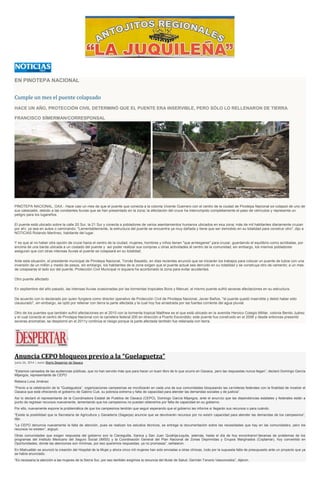 EN PINOTEPA NACIONAL
Cumple un mes el puente colapsado
HACE UN AÑO, PROTECCIÓN CIVIL DETERMINÓ QUE EL PUENTE ERA INSERVIBLE, PERO SÓLO LO RELLENARON DE TIERRA
FRANCISCO SÍMERMAN/CORRESPONSAL
PINOTEPA NACIONAL, OAX.- Hace casi un mes de que el puente que conecta a la colonia Vicente Guerrero con el centro de la ciudad de Pinotepa Nacional se colapsó de uno de
sus cabezales, debido a las constantes lluvias que se han presentado en la zona; la afectación del cruce ha interrumpido completamente el paso de vehículos y representa un
peligro para los lugareños.
El puente está ubicado sobre la calle 20 Sur, la 21 Sur y conecta a pobladores de varios asentamientos humanos ubicados en esa zona; más de mil habitantes diariamente cruzan
por ahí, ya sea en autos o caminando: "Lamentablemente, la estructura del puente se encuentra ya muy dañada y tiene que ser demolido en su totalidad para construir otro", dijo a
NOTICIAS Rolando Martínez, habitante del lugar.
Y es que al no haber otra opción de cruce hacia el centro de la ciudad, mujeres, hombres y niños tienen "que arriesgarse" para cruzar, guardando el equilibrio como acróbatas, por
encima de una barda ubicada a un costado del puente y así poder realizar sus compras u otras actividades al centro de la comunidad; sin embargo, los mismos pobladores
aseguran que con otras intensas lluvias el puente se colapsará en su totalidad.
Ante esta situación, el presidente municipal de Pinotepa Nacional, Tomás Basaldú, en días recientes anunció que se iniciarán los trabajos para colocar un puente de tubos con una
inversión de un millón y medio de pesos, sin embargo, los habitantes de la zona exigen que el puente actual sea derruido en su totalidad y se construya otro de cemento; a un mes
de colapsarse el lado sur del puente, Protección Civil Municipal ni siquiera ha acordonado la zona para evitar accidentes.
Otro puente afectado
En septiembre del año pasado, las intensas lluvias ocasionadas por las tormentas tropicales Boris y Manuel, el mismo puente sufrió severas afectaciones en su estructura.
De acuerdo con lo declarado por quien fungiera como director operativo de Protección Civil de Pinotepa Nacional, Javier Baños, "el puente quedó inservible y debió haber sido
clausurado", sin embargo, se optó por rellenar con tierra la parte afectada y la cual hoy fue arrastrada por las fuertes corriente del agua pluvial.
Otro de los puentes que también sufrió afectaciones en el 2010 con la tormenta tropical Matthew es el que está ubicado en la avenida Heroico Colegio Militar, colonia Benito Juárez
y el cual conecta al centro de Pinotepa Nacional con la carretera federal 200 en dirección a Puerto Escondido; este puente fue construido en el 2006 y desde entonces presentó
severas anomalías, se desplomó en el 2011y continúa el riesgo porque la parte afectada también fue rellenada con tierra.
Anuncia CEPO bloqueos previo a la “Guelaguetza”
junio 26, 2014 | Autor Diario Despertar de Oaxaca
“Estamos cansados de las audiencias públicas, que no han servido más que para hacer un buen libro de lo que ocurre en Oaxaca, pero las respuestas nunca llegan”, declaró Domingo García
Mijangos, representante de CEPO
Rebeca Luna Jiménez
“Previo a la celebración de la “Guelaguetza”, organizaciones campesinas se movilizarán en cada una de sus comunidades bloqueando las carreteras federales con la finalidad de mostrar el
Oaxaca que está ofreciendo el gobierno de Gabino Cué, su pobreza extrema y falta de capacidad para atender las demandas sociales y de justicia”.
Así lo declaró el representante de la Coordinadora Estatal de Pueblos de Oaxaca (CEPO), Domingo García Mijangos, ante el anuncio que las dependencias estatales y federales están a
punto de regresar recursos nuevamente, lamentando que los campesinos no puedan obtenerlos por falta de capacidad en su gobierno.
Por ello, nuevamente expone la problemática de que los campesinos tendrán que seguir esperando que el gobierno les informe si llegarán sus recursos o para cuándo.
“Existe la posibilidad que la Secretaría de Agricultura y Ganadería (Sagarpa) anuncie que se devolverán recursos por no existir capacidad para atender las demandas de los campesinos”,
dijo.
“La CEPO denuncia nuevamente la falta de atención, pues se realizan los estudios técnicos, se entrega la documentación sobre las necesidades que hay en las comunidades, pero los
recursos no existen”, arguyó.
Otras comunidades que exigen respuesta del gobierno son la Cieneguilla, Xanica y San Juan QuiahijeJuquila, además, hasta el día de hoy encontraron“decenas de problemas de los
programas del Instituto Mexicano del Seguro Social (IMSS) y la Coordinación General del Plan Nacional de Zonas Deprimidas y Grupos Marginados (Coplamar), hoy convertido en
Oportunidades, donde las atenciones son mínimas, por eso queremos respuestas, ya no promesas”, señalaron.
En Miahuatlán se anunció la creación del Hospital de la Mujer,y ahora cinco mil mujeres han sido enviadas a otras clínicas, todo por la supuesta falta de presupuesto ante un proyecto que ya
se había anunciado.
“Es necesaria la atención a las mujeres de la Sierra Sur, por eso también exigimos la renuncia del titular de Salud, Germán Tenorio Vasconcelos”, dijeron.
 