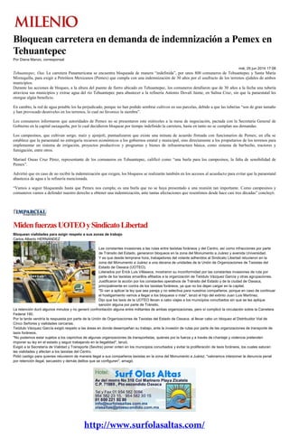 Bloquean carretera en demanda de indemnización a Pemex en
Tehuantepec
Por Diana Manzo, corresponsal
mié, 25 jun 2014 17:08
Tehuantepec, Oax. La carretera Panamericana se encuentra bloqueada de manera “indefinida”, por unos 800 comuneros de Tehuantepec y Santa María
Mixtequilla, para exigir a Petróleos Mexicanos (Pemex) que cumpla con una indemnización de 30 años por el usufructo de los terrenos ejidales de ambos
municipios.
Durante las acciones de bloqueo, a la altura del puente de fierro ubicado en Tehuantepec, los comuneros detallaron que de 30 años a la fecha una tubería
atraviesa sus municipios y extrae agua del río Tehuantepec para abastecer a la refinería Antonio Dovalí Jaime, en Salina Cruz, sin que la paraestatal les
otorgue algún beneficio.
En cambio, la red de agua potable los ha perjudicado, porque no han podido sembrar cultivos en sus parcelas, debido a que las tuberías “son de gran tamaño
y han provocado desniveles en los terrenos, lo cual no favorece la siembra”.
Los comuneros informaron que autoridades de Pemex no se presentaron este miércoles a la mesa de negociación, pactada con la Secretaría General de
Gobierno en la capital oaxaqueña, por lo cual decidieron bloquear por tiempo indefinido la carretera, hasta en tanto no se cumplan sus demandas.
Los campesinos, que cultivan sorgo, maíz y ajonjolí, puntualizaron que existe una minuta de acuerdo firmada con funcionarios de Pemex; en ella se
establece que la paraestatal no entregaría recursos económicos a los gobiernos estatal y municipal, sino directamente a los propietarios de los terrenos para
implementar un sistema de irrigación, proyectos productivos y programas y bienes de infraestructura básica, como sistema de barbecho, tractores y
fumigación, entre otros.
Mariael Oseas Cruz Pérez, representante de los comuneros en Tehuantepec, calificó como “una burla para los campesinos, la falta de sensibilidad de
Pemex”.
Advirtió que en caso de no recibir la indemnización que exigen, los bloqueos se realizarán también en los accesos al acueducto para evitar que la paraestatal
abastezca de agua a la refinería mencionada.
“Vamos a seguir bloqueando hasta que Pemex nos cumpla; es una burla que no se haya presentado a una reunión tan importante. Como campesinos y
comuneros vamos a defender nuestro derecho a obtener una indemnización, ante tantas afectaciones que resentimos desde hace casi tres décadas” concluyó.
MidenfuerzasUOTEOySindicatoLibertad
Bloquean vialidades para exigir respeto a sus zonas de trabajo
Carlos Alberto HERNÁNDEZ
Las constantes invasiones a las rutas entre taxistas foráneos y del Centro, así como infracciones por parte
de Tránsito del Estado, generaron bloqueos en la zona del Monumento a Juárez y avenida Universidad.
Y es que desde temprana hora, trabajadores del volante adheridos al Sindicato Libertad retuvieron en la
zona del Monumento a Juárez a una decena de unidades de la Unión de Organizaciones de Taxistas del
Estado de Oaxaca (UOTEO).
Liderados por Erick Luis Villaseca, mostraron su inconformidad por las constantes invasiones de ruta por
parte de los taxistas amarillos afiliados a la organización de Teódulo Vázquez García y otras agrupaciones.
Justificaron la acción por los constantes operativos de Tránsito del Estado y de la ciudad de Oaxaca,
principalmente en contra de los taxistas foráneos, ya que no los dejan cargar en la capital.
"Si van a aplicar la ley que sea pareja y no selectiva para nuestros compañeros, porque en caso de continuar
el hostigamiento vamos a llegar a los bloqueos o más", lanzó el hijo del extinto Juan Luis Martínez.
Dijo que los taxis de la UOTEO llevan a cabo viajes a los municipios conurbados sin que se les aplique
sanción alguna por parte de Tránsito.
La retención duró algunos minutos y no generó confrontación alguna entre militantes de ambas organizaciones, pero sí complicó la circulación sobre la Carretera
Federal 190.
Por la tarde vendría la respuesta por parte de la Unión de Organizaciones de Taxistas del Estado de Oaxaca, al llevar cabo un bloqueo al Distribuidor Vial de
Cinco Señores y vialidades cercanas.
Teódulo Vázquez García exigió respeto a las áreas en donde desempeñan su trabajo, ante la invasión de rutas por parte de las organizaciones de transporte de
taxis foráneos.
"No podemos estar sujetos a los caprichos de algunas organizaciones de transportistas, quienes por la fuerza y a través de chantaje y violencia pretenden
imponer su ley en el estado y seguir trabajando en la ilegalidad", lanzó.
Exigió a la Secretaría de Vialidad y Transporte (Sevitra) poner orden en los municipios conurbados y evitar la proliferación de taxis foráneos, los cuales saturan
las vialidades y afectan a los taxistas del Centro.
Pidió castigo para quienes retuvieron de manera ilegal a sus compañeros taxistas en la zona del Monumento a Juárez; "valoramos interponer la denuncia penal
por retención ilegal, secuestro y demás delitos que se configuren", amagó.
 