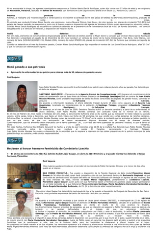 Al ser encontrada la droga, los agentes investigadores aseguraron a Cristian Alexis García Rodríguez, quien dijo contar con 25 años de edad y ser originario
de Minatitlán, Veracruz, radicado en Bahías de Huatulco, con domicilio en Calle Laguna Santa Elena en el Sector U2, Manzana 26, Lote 19.
Efectivo producto de la venta
Además, al realizarle una revisión corporal al veracruzano se le encontró la cantidad de mil 500 pesos en billetes de diferentes denominaciones, producto de
la venta de la droga.
El vehículo que conducía Cristian Alexis García, una camioneta marca General Motors, tipo Blazer, de color guinda, con placas de circulación TLD-8236 del
estado de Oaxaca también fue asegurada y junto con él fueron puestos a disposición del Agente del Ministerio Público quien determinará su situación jurídica.
Cristian Alexis García Rodríguez se encuentra en calidad de detenido en el preventivo de la comandancia local de la AEI de Puerto Escondido, así como el
estupefaciente y el vehículo en mención, a disposición del Fiscal en turno.
Había sido detenido con unidad robada
Por otro lado, elementos de la Comandancia Especializada para la Atención de Delitos Contra la Mujer dieron a conocer que Cristian Alexis García Rodríguez
fue detenido y presentado el pasado 02 de Diciembre de 2013 por conducir un vehículo de motor de la marca Volkswagen, Tipo Bora, Color Blanco, con
número de Serie 3VWHN21K26M653741, Modelo 2006, número de motor BTK005146, placas de circulación 697-RL3 de Turismo que contaba con reporte de
robo.
Cuando fue detenido en el mes de diciembre pasado, Cristian Alexis García Rodríguez dijo responder al nombre de Luis Daniel García Rodríguez, alías “El Cris”
y que no contaba con identificación alguna.
Robó ganado a sus patrones
• Aprovechó la enfermedad de su patrón para robarse más de 50 cabezas de ganado vacuno
Raúl Laguna
Juan Pablo Nicolás Morales aprovechó la enfermedad de su patrón para robarse durante años su ganado, fue detenido por
el delito de abigeato.
SANTIAGO JAMILTEPEC.- Elementos de la Agencia Estatal de Investigaciones (AEI) lograron el cumplimiento de la
orden de aprehensión que el Juez Mixto de Primera Instancia de Santiago Jamiltepec libró en contra de Juan Pablo
Nicolás Morales, como probable responsable del delito de doloso consumado de abigeato de ganado mayor, cometido en
perjuicio de Eufrocina Díaz Liévano.
De acuerdo a información recabada, el ahora detenido trabajó durante 13 años como vaquero en el Rancho Los
Guapinoles, localizado en inmediaciones de la población de Santiago Tetepec, propiedad deDesiderio Teodoso
Velasco Rodríguez y de Eufrocina Díaz Lievano.
Sin embargo, en el mes de junio de 2009, Desiderio Teodoso sufrió un derrame cerebral y a partir de su enfermedad, el
ahora detenido, Juan Pablo Nicolás Morales comenzó con actitudes fuera de lo normal en el rancho.
En el mes de febrero de 2011 hasta a mediados del año 2013, la denunciante Eufrocina Díaz se dio cuenta que su trabajador le había robado su ganado
vacuno, entre vacas, toros y becerros, que hacía un total, hasta esa fecha de 50 animales, los que vendió con varias personas de ranchos cercanos.
Eufrocina Dïaz le reclamó y Juan Pablo Nicolás Morales, quien es conocido como “El Chivo” en la región, le contestó que los animales se habían perdido, lo
que no era cierto, ya que con anticipación se fueron recuperando algunos animales con el apoyo de diversas policías.
Cabe mencionar, que los animales fueron marcados con el fierro quemador “JN”, a un lado del fierro quemador de Desiderio Teodoso, lo que le servía al
ahora detenido para poder venderlos.
Por tales hechos, Eufrocina Díaz Liévano denunció los hechos y el día de ayer miércoles a las 11:30 de la mañana fue detenido Juan Pablo Nicolás Morales
cuando caminaba sobre la terracería que conduce al paraje El Cacalote, perteneciente a Santiago Tetepec.
Juan Pablo Nicolás Morales fue puesto a disposición de la autoridad que lo requiere e internado en las celdas preventivas de la policía municipal de esta
población bajo su custodia y más estricta responsabilidad.
Detienen al tercer hermano feminicida de Candelaria Loxchia
• En el mes de noviembre de 2013 fue detnido Sadot López Gaspar, en abril de 2014 Filomeno y el pasado martes fue detenido el tercer
hermano, Florentino
Raúl Laguna
Dos mujeres quedaron tiradas en el corredor de la vivienda de Pablo Hernandez Almaraz y la menor de dos años
quedó en el interior.
SAN PEDRO POCHUTLA.- Fue puesto a disposición de la Fiscalía Regional de ésta ciudad Florentino López
Gaspar de 56 años de edad, quien hará compañía a dos de sus hermanos dentro del Reclusorio Regional ya que
como ellos es perfilado como inculpado del delito de homicidio calificado con ventaja en agravio de tres mujeres, dos
de ellas menores de edad, vecinas de Santa María Tepexipana, perteneciente a Candelaria Loxicha.
Florentino López Gaspar, quien junto con sus hermanos Sadot y Filomeno de apellidos López Gaspar participaron
en un triple homicidio en la que fallecieron Flavia Ambrosio Santiago, María Candelaria Hernández Hernández y
María Ángela Hernández Ambrosio, de 25, 14 y dos años de edad respectivamente.
Florentino López Gaspar fue detenido la madrugada de hoy y fue puesto a disposición del Juzgado de Garantías de San Pedro
Pochutla como probable responsable del delito de homicidio calificado con ventaja.
LOS HECHOS
De acuerdo a la información recabada y que consta en causa penal número 286/2013, la madrugada de 22 de agosto de
2012, loshermanos López Gaspar llegaron al domicilio de Pablo Hernández Almaraz, ubicado en la población de Santa
María Tepexipana, Candelaria Loxicha, en donde el dueño de la casa practica la brujería.
Los tres hermanos llegaron provistos de escopetas, ya que su intención era asesinar a Pablo Hernández, quien se dedica a la
brujería y se sentían defraudados por un trabajo del que no estuvieron conformes.
Al arribar e ingresar al domicilio, de inmediato preguntaron por Pablo y ante el escándalo, la señora Flavia Ambrosio
Santiago, hija de Pablo de Hernández Almaraz, salió para ver de quién se trataba, lo que fue aprovechado por Pablo para
salir por la parte trasera de su domicilio y escapar hacia el monte.
Flavia portaba una escopeta y al impedir el paso de las personas, éstos le dispararon con sus armas, por lo que murió en el acto y quedó tendida en el patio.
Lo mismo ocurrió con María Candelaria Hernández Hernández, nuera de Pablo, quien al escuchar los disparos salió al patio y suplicó a los presuntos
homicidas que le perdonaran la vida, que no le hicieran daño, pero los homicidas le dispararon y dieron muerte en el lugar.
No conforme con haber matado a las dos mujeres, los hermanos ingresaron a la vivienda y al encontrar dormida a una niña de dos años quien se llamaba
María Ángela Hernández Ambrosio y era nieta de Pablo Hernández, decidieron asesinarla y así cumplir su amenaza de venganza hacia el brujo y se dieron a la
fuga.
 