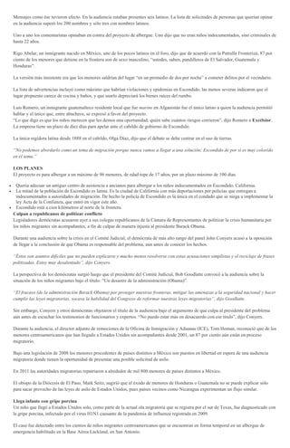 Mensajes como ése tuvieron efecto. En la audiencia estaban presentes seis latinos. La lista de solicitudes de personas que querían opinar
en la audiencia superó los 200 nombres y sólo tres con nombres latinos.
Uno a uno los comentaristas opinaban en contra del proyecto de albergue. Uno dijo que no eran niños indocumentados, sino criminales de
hasta 22 años.
Rigo Abelar, un inmigrante nacido en México, uno de los pocos latinos en el foro, dijo que de acuerdo con la Patrulla Fronteriza, 87 por
ciento de los menores que detiene en la frontera son de sexo masculino, “ustedes, saben, pandilleros de El Salvador, Guatemala y
Honduras”.
La versión más insistente era que los menores saldrían del lugar “en un promedio de dos por noche” a cometer delitos por el vecindario.
La lista de advertencias incluyó como máximo que habrían violaciones y epidemias en Escondido, las menos severas indicaron que el
lugar propuesto carece de cocina y baños, y que usarlo depreciará los bienes raíces del rumbo.
Luis Romero, un inmigrante guatemalteco residente local que fue marine en Afganistán fue el único latino a quien la audiencia permitió
hablar y el único que, entre abucheos, se expresó a favor del proyecto.
“Lo que digo es que los niños merecen que les demos una oportunidad; quién sabe cuántos riesgos corrieron”, dijo Romero a Excélsior.
La empresa tiene un plazo de diez días para apelar ante el cabildo de gobierno de Escondido.
La única regidora latina desde 1888 en el cabildo, Olga Díaz, dijo que el debate se debe centrar en el uso de tierras.
“No podemos abordarlo como un tema de migración porque nunca vamos a llegar a una solución; Escondido de por sí es muy colorido
en el tema.”
LOS PLANES
El proyecto es para albergar a un máximo de 96 menores, de edad tope de 17 años, por un plazo máximo de 100 días.
Quería adecuar un antiguo centro de asistencia a ancianos para albergar a los niños indocumentados en Escondido, California.
La mitad de la población de Escondido es latina. Es la ciudad de California con más deportaciones por policías que entregan a
indocumentados a autoridades de migración. De hecho la policía de Escondido es la única en el condado que se niega a implementar la
ley Acta de la Confianza, que entró en vigor este año.
Escondido está a cien kilómetros al norte de la frontera.
Culpan a republicanos de politizar conflicto
Legisladores demócratas acusaron ayer a sus colegas republicanos de la Cámara de Representantes de politizar la crisis humanitaria por
los niños migrantes sin acompañantes, a fin de culpar de manera injusta al presidente Barack Obama.
Durante una audiencia sobre la crisis en el Comité Judicial, el demócrata de más alto rango del panel John Conyers acusó a la oposición
de llegar a la conclusión de que Obama es responsable del problema, aun antes de conocer los hechos.
“Éstos son asuntos difíciles que no pueden explicarse y mucho menos resolverse con estas acusaciones simplistas y el reciclaje de frases
politizadas. Estoy muy desalentado”, dijo Conyers.
La perspectiva de los demócratas surgió luego que el presidente del Comité Judicial, Bob Goodlatte convocó a la audiencia sobre la
situación de los niños migrantes bajo el título: “Un desastre de la administración (Obama)”.
“El fracaso (de la administración Barack Obama) por proteger nuestras fronteras, mitigar las amenazas a la seguridad nacional y hacer
cumplir las leyes migratorias, socava la habilidad del Congreso de reformar nuestras leyes migratorias”, dijo Goodlatte.
Sin embargo, Conyers y otros demócratas objetaron el título de la audiencia bajo el argumento de que culpa al presidente del problema
aún antes de escuchar los testimonios de funcionarios y expertos. “No puedo estar más en desacuerdo con ese título”, dijo Conyers.
Durante la audiencia, el director adjunto de remociones de la Oficina de Inmigración y Aduanas (ICE), Tom Homan, reconoció que de los
menores centroamericanos que han llegado a Estados Unidos sin acompañantes desde 2001, un 87 por ciento aún están en proceso
migratorio.
Bajo una legislación de 2008 los menores procedentes de países distintos a México son puestos en libertad en espera de una audiencia
migratoria donde tienen la oportunidad de presentar una posible solicitud de asilo.
En 2011 las autoridades migratorias repatriaron a alrededor de mil 800 menores de países distintos a México.
El obispo de la Diócesis de El Paso, Mark Seitz, sugirió que el éxodo de menores de Honduras o Guatemala no se puede explicar sólo
para sacar provecho de las leyes de asilo de Estados Unidos, pues países vecinos como Nicaragua experimentan un flujo similar.
Llega infante con gripe porcina
Un niño que llegó a Estados Unidos solo, como parte de la actual ola migratoria que se registra por el sur de Texas, fue diagnosticado con
la gripe porcina, infectado por el virus H1N1 causante de la pandemia de influenza registrada en 2009.
El caso fue detectado entre los cientos de niños migrantes centroamericanos que se encuentran en forma temporal en un albergue de
emergencia habilitado en la Base Aérea Lackland, en San Antonio.
 
