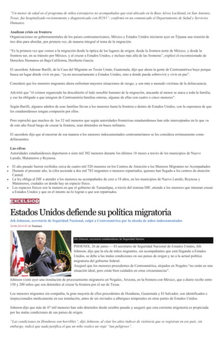 “Un menor de edad en el programa de niños extranjeros no acompañados que está ubicado en la Base Aérea Lackland, en San Antonio,
Texas, fue hospitalizado recientemente y diagnosticado con H1N1”, confirmó en un comunicado el Departamento de Salud y Servicios
Humanos.
Analizan crisis en frontera
Organizaciones no gubernamentales de los países centroamericanos, México y Estados Unidos iniciaron ayer en Tijuana una reunión de
tres días para abordar, por primera vez, de manera integral el tema de la migración.
“Es la primera vez que vemos a la migración desde la óptica de los lugares de origen; desde la frontera norte de México, y desde la
frontera sur, en su tránsito por México, y al cruzar a Estados Unidos, e incluso más allá de las fronteras”, explicó el excomisionado de
Derechos Humanos en Baja California, Heriberto García.
El sacerdote Ademar Barilli, de la Casa del Migrante en Tecún Umán, Guatemala, dijo que ahora la gente de Centroamérica huye porque
busca un lugar dónde vivir en paz, “ya no necesariamente a Estados Unidos, sino a donde pueda sobrevivir y vivir en paz”.
Consideró que los menores migrantes ahora enfrentan mayores situaciones de riesgo, y son más a menudo víctimas de la delincuencia.
Advirtió que “el crimen organizado ha descubierto el lado sensible humano de la migración, atacando al menor se ataca a toda la familia,
y eso ha obligado a que emigren de Centroaméria familias enteras, algunas de ellas con cuatro o cinco menores”.
Según Barilli, algunos adultos de esas familias llevan a los menores hasta la frontera o dentro de Estados Unidos, con la esperanza de que
los estadunidenses tengan compasión por ellos.
Pero reprochó que muchos de los 52 mil menores que según autoridades fronterizas estadunidenses han sido interceptados en lo que va
de este año fiscal luego de cruzar la frontera, sean detenidos en bases militares.
El sacerdote dijo que al encerrar de esa manera a los menores indocumentados centroamerianos se les considera erróneamente como
delincuentes.
Las cifras
Autoridades estadunidenses deportaron a siete mil 302 menores durante los últimos 18 meses a través de los municipios de Nuevo
Laredo, Matamoros y Reynosa.
El año pasado fueron recibidos cerca de cuatro mil 520 menores en los Centros de Atención a los Menores Migrantes no Acompañados
Durante el presente año, la cifra asciende a dos mil 782 migrantes o menores repatriados, quienes han llegado a los centros de atención
Camed.
La ley obliga al DIF a atender a los menores no acompañados de cero a 18 años, en los municipios de Nuevo Laredo, Reynosa y
Matamoros, ciudades en donde hay un espacio físico.
Los espacios físicos son la manera en que el gobierno de Tamaulipas, a través del sistema DIF, atiende a los menores que intentan cruzar
a Estados Unidos y que en el intento no lo logran o que son repatriados.
EstadosUnidosdefiendesupolíticamigratoria
Jeh Johnson, secretario de Seguridad Nacional, culpó a Centroamérica por la oleada de niños indocumentados
26/06/2014 05:46 Notimex
Jeh Johnson, secretario estadunidense de Seguridad Interna.
PHOENIX, 26 de junio.— El secretario de Seguridad Nacional de Estados Unidos, Jeh
Johnson, dijo que la ola de niños migrantes, sin acompañantes que está llegando a Estados
Unidos, se debe a las malas condiciones en sus países de origen y no a la actual política
migratoria del gobierno federal.
Aseguró que los menores procedentes de Centroamérica, alojados en Nogales “no están en una
situación ideal, pero están bien cuidados en estas circunstancias”.
Johnson visitó ayer una instalación de procesamiento migratorio en Nogales, Arizona, en la frontera con México, que a diario recibe entre
150 y 200 niños que son detenidos al cruzar la frontera por el sur de Texas.
Los menores migrantes sin compañía, la gran mayoría de ellos procedentes de Honduras, Guatemala y El Salvador, son identificados e
inspeccionados médicamente en esa instalación, antes de ser enviados a albergues temporales en otras partes de Estados Unidos.
Johnson dijo que más de 47 mil menores han sido detenidos desde octubre pasado y aseguró que esta corriente migratoria es propiciada
por las malas condiciones de sus países de origen.
“Las condiciones en Honduras son horribles”, dijo Johnson, al citar los altos índices de violencia que se registran en ese país, sin
embargo, indicó que nada justifica el que un niño realice un viaje “tan peligroso”.
 