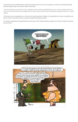 La jornada de más de mil 600 kilómetros, desde Centroamérica hasta el sur de Texas es peligrosa, y al final no está disponible ningún
beneficio migratorio para estos menores, indicó el funcionario.
“Nuestra evaluación en este momento es que continuamos nuestra misión de seguridad fronteriza, que es lo que tenemos que hacer en
este sector en Arizona mientras nos encargamos de estos niños y hemos traído recursos de todas partes del país para hacer eso”, afirmó
Johnson.
El funcionario estuvo acompañado en su visita al centro de procesamiento en Nogales, de la gobernadora de Arizona, la republicana Jan
Brewer, una de las más férreas críticas de la política migratoria del gobierno federal.
El secretario estadunidense de Seguridad Interna insistió que los niños indocumentados que lleguen solos al país no lograrán un permiso
para permanecer.
 