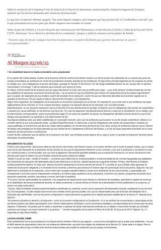 Sobre la resolución de la Suprema Corte de Justicia de la Nación de determinar constitucional la evaluación magisterial, Enríquez
adelantó que llevará sus demandas ante instancias internacionales.
Lo que hizo el máximo tribunal, aseguró, “fue atraer algunos amparos, pero ninguno que haya promovido la Coordinadora como tal”, por
lo que presentarán un recurso para que dichos amparos sean tomados en cuenta.
Sobre al paro de 24 horas y a la movilización que realizaron ayer del Monumento a la Revolución al Zócalo, el líder de la Sección 9 de la
CNTE, afirmó que “no se afectó los derechos de los estudiantes”, porque se pidió el consenso con los padres de familia.
“Nosotros antes de iniciar cualquier movilización platicamos con padres de familia para generar mecanismos de apoyo y
corresponsabilidad.”
Al Margen 25/06/15
Escrito Por Adrián Ortiz Romero Cuevas
+ Su estabilidad laboral no implica entenderla como perpetuidad
En su sesión del martes pasado, el pleno de la Suprema Corte de Justicia de la Nación resolvió uno de los puntos más relevantes de un conjunto de juicios de
amparo presentados por profesores en contra de la evaluación docente, prevista por la Constitución. El argumento principal esgrimido por los quejosos se centró
en señalar que, como trabajadores al servicio del Estado, apartado B, fracción IX del artículo 123, les otorga estabilidad laboral. Es así, aunque ello no significa
inamovilidad ni inmunidad. Y ello es relevante para entender qué resolvió la Corte.
En efecto, el tema central de los amparos que aún sigue discutiendo la Corte, pero que ya perfiló para negar —y por ende declarar constitucionales las normas
que establecen la evaluación al personal docente del país— se encuentra en que los profesores que iniciaron los respectivos juicios de amparo argumentaron
que no pueden ser separados de sus empleos a partir del resultado de la evaluación, a partir de que sus relaciones laborales se encuentran regidas por el
apartado B del artículo 123 que regula la relación laboral entre el Estado y sus trabajadores.
Según dicho argumento, los trabajadores de la educación se encuentran amparados por el artículo 123 apartado B, y por ende todo lo que establecen las leyes
reglamentarias de los artículos 3 y 73 en materia educativa, respecto a la situación laboral de los docentes, son inconstitucionales.
Específicamente, en sus amparos sostuvieron que es la fracción IX la que directamente los protege, al disponer que los trabajadores sólo podrán ser suspendidos
o cesados por causa justificada, en los términos que fije la ley. “En caso de separación injustificada tendrá derecho a optar por la reinstalación en su trabajo o por
la indemnización correspondiente, previo el procedimiento legal. En los casos de supresión de plazas, los trabajadores afectados tendrán derecho a que se les
otorgue otra equivalente a la suprimida o a la indemnización de ley”.
Hay algunas palabras clave que están establecidas en el precepto transcrito, pero que los profesores que buscaron la vía del amparo pretendieron utilizar en un
contexto distinto al que la ley pretende tutelar. ¿Cuáles? Específicamente, lo relacionado a que los trabajadores sólo podrán ser suspendidos o cesados por
causa justificada, en los términos que fije la ley. Éstas últimas palabras (“en los términos que fije la ley”) son clave, porque los profesores aducían que su relación
de trabajo está protegida por las leyes laborales (la Ley Federal de los Trabajadores al Servicio del Estado), y no por las leyes especiales emanadas de la nueva
redacción del artículo tercero constitucional.
A partir de ello, pretendían que los efectos de la evaluación (es decir, que el Estado pueda separar de su cargo a quien no apruebe la evaluación docente) fueran
declarados inconstitucionales.
ARGUMENTOS FALLIDOS
Frente a esos argumentos, vale la pena releer la intervención del ministro José Ramón Cossío, en la sesión del Pleno de la Corte el pasado martes, que a nuestro
juicio fue la más elocuente en la exposición de las razones por las que los argumentos anteriores no son correctos, y por qué la evaluación y sus efectos no sólo
son constitucionales y convencionales, sino que toda la legislación internacional aplicable establece que la evaluación docente es uno de los mecanismos más
eficaces para lograr el objetivo de que el Estado imparta educación pública de calidad.
“Desde mi punto de vista —señaló el ministro—, el examen para determinar la constitucionalidad y
ro, identificando la finalidad
constitucionalmente legítima. En este caso, ésta se encuentra establecida en el tercer párrafo del artículo 3º y consiste en que el Estado debe garantizar la
calidad de la educación obligatoria y la idoneidad de los docentes y directivos para alcanzar el máximo logro de aprendizaje de los educandos. Segundo, hay que
determinar la idoneidad de la evaluación, como medio para conseguir aquella finalidad a través de la verificación de los conocimientos y capacidades que
correspondan a la función para el mejoramiento constante y el máximo logro académico de los educandos, conforme a los planes y programas de estudio de la
educación preescolar, primaria, secundaria y normal, para toda la república”.
“A mi juicio, las tres oportunidades de evaluación y los programas de regularización para obtener la sufic
ma establecida en la propia ley, al
menos una cada cuatro años”.
“Tercero, dada la finalidad constitucionalmente legítima identificada ya, podemos concluir que la evaluación del desempeño docente, establecida en los artículos
52 y 53 impugnados, no sólo resulta proporcional como medida menos gravosa posible, sino que es indispensable para que la función del trabajador de la
educación sea identificable, como se encuentra configurado el núcleo esencial de la garantía de la calidad educativa establecida en el artículo 3º, después de la
reforma”.
“No podemos actualizar el derecho a la educación –como se encuentra configurada en la Constitución– si no se verifican los conocimientos y capacidades de los
servidores públicos que deben garantizarlos como íntimos colaboradores del Estado o como funcionarios estatales y corresponsables de la consecución de estos
objetivos. Finalmente, me parece que no existe un parámetro o estándar de fuente internacional contenido en un tratado o instrumento firmado por el Estado
mexicano que otorgue una mayor protección a la persona…”. (Versión taquigráfica de la sesión de Pleno de la SCJN, 23 de junio de 2015. Páginas 10 y 11.
Disponible en http://bit.ly/1Niifbe).
LA EVALUACIÓN, FIRME
Esta consideración fue la que prevaleció en la mayoría de los ministros. Ahora lo que seguirá —y es la única ruta legítima que le queda a los profesores— es que
el INEE atienda los argumentos a favor de una evaluación diferenciada, que tanto han exigido los profesores de la Sección 22. Quién sabe si lo logren. Pero lo
que sí queda claro es que no habrá más caminos institucionales para impedir la evaluación de sus propios conocimientos.
 