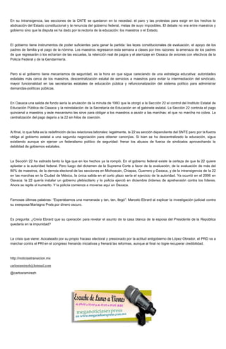 En su intransigencia, las secciones de la CNTE se quedaron en la necedad: el paro y las protestas para exigir en los hechos la
abdicación del Estado constitucional y la renuncia del gobierno federal, metas de suyo imposibles. El debate no era entre maestros y
gobierno sino que la disputa se ha dado por la rectoría de la educación: los maestros o el Estado.
El gobierno tiene instrumentos de poder suficientes para ganar la partida: las leyes constitucionales de evaluación, el apoyo de los
padres de familia y el pago de la nómina. Los maestros regresaron esta semana a clases por tres razones: la amenaza de los padres
de que regresarán o los echarían de las escuelas, la retención real de pagos y el aterrizaje en Oaxaca de aviones con efectivos de la
Policía Federal y de la Gendarmería.
Pero si el gobierno tiene mecanismos de seguridad, es la hora en que sigue careciendo de una estrategia educativa: autoridades
estatales más cerca de los maestros, descentralización estatal de servicios a maestros para evitar la intermediación del sindicato,
mayor funcionalidad en las secretarías estatales de educación pública y refuncionalización del sistema político para administrar
demandas-políticas públicas.
En Oaxaca una salida de fondo sería la anulación de la minuta de 1993 que le otorgó a la Sección 22 el control del Instituto Estatal de
Educación Pública de Oaxaca y la reinstalación de la Secretaría de Educación en el gabinete estatal. La Sección 22 controla el pago
quincenal a maestros y este mecanismo les sirve para obligar a los maestros a asistir a las marchas: el que no marcha no cobra. La
centralización del pago dejaría a la 22 sin hilos de coerción.
Al final, lo que falta es la redefinición de las relaciones laborales: legalmente, la 22 es sección dependiente del SNTE pero por la fuerza
obliga al gobierno estatal a una segunda negociación para obtener canonjías. Si bien se ha descentralizado la educación, sigue
existiendo aunque sin ejercer un federalismo político de seguridad: frenar los abusos de fuerza de sindicatos aprovechando la
debilidad de gobiernos estatales.
La Sección 22 ha estirado tanto la liga que en los hechos ya la rompió. En el gobierno federal existe la certeza de que la 22 quiere
aplastar a la autoridad federal. Pero luego del dictamen de la Suprema Corte a favor de la evaluación, de la evaluación de más del
80% de maestros, de la derrota electoral de las secciones en Michoacán, Chiapas, Guerrero y Oaxaca, y de la intransigencia de la 22
en las marchas en la Ciudad de México, la única salida en el corto plazo sería el ejercicio de la autoridad. Ya ocurrió en el 2006 en
Oaxaca: la 22 quería instalar un gobierno plebiscitario y la policía ejerció en diciembre órdenes de aprehensión contra los líderes.
Ahora se repite el numerito. Y la policía comienza a moverse aquí en Oaxaca.
Famosas últimas palabras: “Esperábamos una marranada y tan, tan, llegó”: Marcelo Ebrard al explicar la investigación judicial contra
su exesposa Mariagna Prats por dinero oscuro.
Es pregunta: ¿Creía Ebrard que su operación para revelar el asunto de la casa blanca de la esposa del Presidente de la República
quedaría en la impunidad?
La crisis que viene: Acicateado por su propio fracaso electoral y presionado por la actitud antigobierno de López Obrador, el PRD va a
marchar contra el PRI en el congreso frenando iniciativas y frenará las reformas, aunque al final no logre recuperar credibilidad.
http://noticiastransicion.mx
carlosramirezh@hotmail.com
@carlosramirezh
 