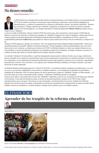Notienenremedio
Enrique Villarreal Ramos 26/06/2015 02:32
La SEP informó que el pasado fin de semana realizó la evaluación educativa en 30 estados del país, con la participación del
82.7% de los maestros, que buscan concursar por cargos de dirección, supervisión y asesoría técnica pedagógica en
educación básica, y comunicó la suspensión de los exámenes en Michoacán y Oaxaca “por falta de condiciones”. Destacar
que en Guerrero y Chiapas, bastiones del “yihadismo” magisterial, la evaluación sí se realizó. En Guerrero la prueba
alcanzó 91.4% de participación, y en Chiapas sobresalió la voluntad del gobernador Manuel Velasco por aplicar la ley y
romper el cerco “yihadista”.
Lo que no sucedió en Michoacán y Oaxaca, donde la CNTE hace de las suyas: ante sus presiones y provocaciones, la SEP optó por
aplazar los concursos de oposición. En Oaxaca, por ejemplo, los “yihadistas” bloquearon los centros evaluadores, contaron para ello con
el apoyo logístico de personal administrativo del Instituto Estatal de Educación Pública, controlado por la CNTE, y gracias a la
complicidad del gobernador Gabino Cué, quien pudiera ser objeto de juicio político por no hacer valer la Constitución y el imperio de la
ley.
Aunque la CNTE niega que se oponga a la evaluación, “sino a los esquemas que buscan imponer pruebas estandarizadas”, insiste en la
cancelación definitiva de aquélla “mediante acciones de resistencia”. Sin más argumentos contra la calidad educativa que el uso de la
fuerza social y de la violencia, es evidente que el rechazo de la CNTE a la Reforma Educativa se debe a que implica terminar con sus
cotos de poder, el manejo del millonario presupuesto, los escandalosos salarios de sus dirigentes, el trafique con plazas y ascensos y el
conflicto de interés que conlleva el control sindical de los institutos educativos estatales…
Los métodos “yihadistas” de lucha política y social han desamparado educativamente a millones de niños, cuyo rezago y deficiencias
parecen calculados ante el imperativo de proselitismo entre las nuevas generaciones; han privado a los auténticos docentes en el ejercicio
de su apostolado y en sus aspiraciones de promoción profesional; han provocado quebranto económico en sus “bastiones”, perjudicando,
especialmente, al turismo, a las inversiones y a los negocios; han violentado libertades ciudadanas y al Estado de derecho y, por ende,
favorecido al crimen organizado.
La Reforma Educativa duele porque pega en la “esencia” de la CNTE, a sus malsanos intereses e ilegítimas reivindicaciones, a su modus
operandi y a sus activistas, obligándolos a reconvertirse en verdaderos maestros, y a los normalistas, de aprendices de guerrilleros a
estudiantes de la educación. Claro, la reforma apunta a las nuevas generaciones, porque los “yihadistas” actuales no tienen remedio… ¿O
acaso dan clases de civismo o de guerrilla urbana? ¿Educan o adoctrinan? ¿Defienden derechos o corruptelas?
Es grave que la niñez y la juventud estén en manos del “yihadismo” magisterial, y que éste sea un monstruo de mil cabezas que amenaza
con devorarnos. Como todo movimiento de masas, no basta con sancionar penalmente a quienes, de la CNTE, la han violado
sistemáticamente, que no son pocos. El monstruo ya creció demasiado y será domesticado con el avance cotidiano de la Reforma
Educativa (el aval de la Corte le da solidez a toda prueba), sin olvidar que el propósito de la centralización de la nómina era poder aplicar
medidas correctivas a los faltistas y, en última instancia, contratar nuevos maestros, que es la verdadera solución.
Aprender de los traspiés de la reforma educativa
Coordenadas
ENRIQUE QUINTANA
Quizás no haya trabajo más árido y a veces más ingrato que instrumentar las reformas estructurales.
Era otro tiempo cuando el tema era conseguir que se dieran los cambios constitucionales, o a veces los de carácter legal, para reconstruir el andamiaje jurídico del país.
 