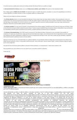 Al concluir el proceso se podía cantar victoria por la reforma realizada. Pero hasta allí todo era un cambio en el papel.
La instrumentación de las reformas muchas veces es un trabajo oscuro, anónimo y poco rutilante. Pero quizás es el más importante de todos.
Dice el adagio popular: el diablo está en los detalles. No importan los logros en el ámbito más general y conceptual, si se carece de la capacidad para convertirlos en
acciones específicas y en cambios concretos, es como si los grandes cambios no se hubieran hecho.
Déjeme citar como ejemplo tres reformas contrastantes.
– La reforma educativa. Quizás es la más trascendental de todas pero al mismo tiempo la que más tiempo tardará en madurar. Está avanzando pese a todo con la
evaluación del 87 por ciento de las promociones docentes en la SEP. Pero queda el negrito (o mucho más que eso) de no poderse instrumentar en Oaxaca, Michoacán y
estar bajo fuego en otras entidades. No es trivial la solución a este obstáculo y requerirá el concurso de muchas autoridades, lo que exige energía, determinación e
inteligencia. Hasta ahora no parecen haberse aplicado correctamente.
– La reforma energética. Es la otra cara de la moneda. La instrumentación de una reforma compleja y profunda como ésta, ha sido de lo mejor que se ha hecho. La baja
en las tarifas de luz ya ha aprovechado la caída de los precios del gas. Y pronto se pasará la prueba de fuego de la primera subasta en hidrocarburos, la que será histórica.
Los consumidores sentiremos pronto los beneficios de esta reforma y el impulso que dará al crecimiento aún no lo imaginamos.
– La reforma en telecomunicaciones. Ayer AT&T anunció inversiones por 3 mil millones de dólares. Su presencia se está convirtiendo en una sacudida a la
competencia. Se requiere que, más allá de las ventajas que derivaron de las disposiciones legales, como la eliminación del cobro de larga distancia nacional, se propicie
una competencia que mejore sensiblemente la calidad de los servicios al tiempo que hay una baja de costos. Aquí vamos a medias aún pues autoridades y reguladores
todavía están buscando la cuadratura al círculo en diversos ámbitos.
Ojalá que la reunión que ayer tuvo el presidente Peña con su gabinete ampliado, en la que demandó acelerar los trabajos para la instrumentación de las reformas, haya
habido más que el protocolo y la foto, y se haya dado la instrucción de que –como se decía antes– hay que ‘arrastrar el lápiz’ y entrarle al fastidioso trabajo de asegurar
que las cosas se hagan bien.
Gran parte del éxito de las buenas políticas públicas, incluyendo reformas profundas, es su instrumentación. Y ahora estamos metidos en ella.
Hay que garantizar que a otras reformas nos les vaya a pasar lo que a veces parece ocurrirle a la educativa.
Twitter:@E_Q_
Deuda pública a corto plazo de Cué, asciende a 6 mil 795 MDP
Jaime GUERRERO
@JaimeGuerrero08
Oaxaca, 26 de junio, 2015.- La Secretaría de Finanzas reportó que cerró el primer trimestre del 2015 con una deuda pública y créditos a corto plazo
por 6 mil 795 millones de pesos.
Al cierre del periodo, se indicó, el saldo de créditos a corto plazo asciende a 2 mil 311 millones de pesos y la deuda pública estatal asciende a 4 mil
484 millones 123 miles de pesos, sumando un total de 6 mil 795 millones 123 mil 544 pesos.
Indicó además que el costo por financiamiento de la deuda pública asciende a 95 millones 238 mil 29 pesos, donde se ejercieron recursos del Fondo
de Aportaciones para el Fortalecimiento de las Entidades Federativas para el saneamiento financiero, Fondo de Infraestructura Social Estatal y
Asignación de Operación Ordinaria y el costo de los créditos bancarios a corto plazo asciende a 20 millones 650 mil 296 pesos.
La dependencia, aseguró que en materia de deuda pública se mantiene una política de transparencia, disciplina y responsabilidad fiscal manifestó que
el objetivo es que exista un equilibrio presupuestario que garantice la estabilidad financiera del gobierno.
Asimismo que ente los límites de endeudamiento autorizado por el Congreso local para el 2015, se encuentra que gestione y contrate empréstitos en
moneda nacional, con la Federación, Entidades Federativas, sociedades y particulares nacionales hasta por la cantidad de 1 mil millones de pesos.
De mismo modo, 800 millones de pesos para infraestructura educativa y de conformidad con los lineamientos para apoyar la Implementación del
Sistema de Justicia Penal en la Entidades Federativas financiamiento hasta por la cantidad de 420 millones de pesos.
De acuerdo a la dependencia, existen 7 financiamientos a largo plazo considerados como deuda pública y 5 créditos bancarios a corto plazo
considerados como obligaciones de pago.
Finanzas, reportó que se presentan los saldos de la deuda pública a largo plazo y los créditos bancarios a corto y, así como el desendeudamiento neto
del periodo que asciende a 136 millones 654 miles de pesos, ejerciendo recursos del Fondo de Aportaciones para el Fortalecimiento de las Entidades
Federativas para el saneamiento financiero, Fondo de Infraestructura Social Estatal y Asignación de Operación Ordinaria.
 