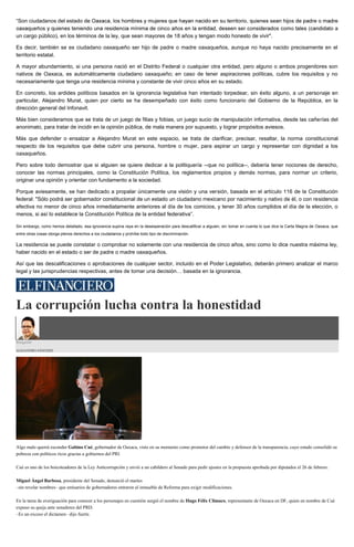 “Son ciudadanos del esta
to a
un cargo público), en los términos de la ley, que sean mayores de 18 años y tengan modo honesto de vivir".
Es decir, también se es ciudadano oaxaqueño ser hijo de padre o madre oaxaqueños, aunque no haya nacido precisamente en el
territorio estatal.
A mayor abundamiento, si una persona nació en el Distrito Federal o cualquier otra entidad, pero alguno o ambos progenitores son
nativos de Oaxaca, es automáticamente ciudadano oaxaqueño; en caso de tener aspiraciones políticas, cubre los requisitos y no
necesariamente que tenga una residencia mínima y constante de vivir cinco años en su estado.
En concreto, los ardides políticos basados en la ignorancia legislativa han intentado torpedear, sin éxito alguno, a un personaje en
particular, Alejandro Murat, quien por cierto se ha desempeñado con éxito como funcionario del Gobierno de la República, en la
dirección general del Infonavit.
Más bien consideramos que se trata de un juego de filias y fobias, un juego sucio de manipulación informativa, desde las cañerías del
anonimato, para tratar de incidir en la opinión pública, de mala manera por supuesto, y lograr propósitos aviesos.
Más que defender o ensalzar a Alejandro Murat en este espacio, se trata de clarificar, precisar, resaltar, la norma constitucional
respecto de los requisitos que debe cubrir una persona, hombre o mujer, para aspirar un cargo y representar con dignidad a los
oaxaqueños.
Pero sobre todo demostrar que si alguien se quiere dedicar a la politiquería --que no política--, debería tener nociones de derecho,
conocer las normas principales, como la Constitución Política, los reglamentos propios y demás normas, para normar un criterio,
originar una opinión y orientar con fundamento a la sociedad.
Porque aviesamente, se han dedicado a propalar únicamente una visión y una versión, basada en el artículo 116 de la Constitución
federal: "Sólo podrá ser gobernador constitucional de un estado un ciudadano mexicano por nacimiento y nativo de él, o con residencia
efectiva no menor de cinco años inmediatamente anteriores al día de los comicios, y tener 30 años cumplidos el día de la elección, o
menos, si así lo establece la Constitución Política de la entidad federativa”.
Sin embargo, como hemos detallado, esa ignorancia supina raya en la desesperación para descalificar a alguien, sin tomar en cuenta lo que dice la Carta Magna de Oaxaca, que
entre otras cosas otorga plenos derechos a los ciudadanos y prohíbe todo tipo de discriminación.
La residencia se puede constatar o comprobar no solamente con una residencia de cinco años, sino como lo dice nuestra máxima ley,
haber nacido en el estado o ser de padre o madre oaxaqueños.
Así que las descalificaciones o aprobaciones de cualquier sector, incluido en el Poder Legislativo, deberán primero analizar el marco
legal y las jurisprudencias respectivas, antes de tomar una decisión… basada en la ignorancia.
La corrupción lucha contra la honestidad
Ringside
ALEJANDRO SÁNCHEZ
Algo malo querrá esconder Gabino Cué, gobernador de Oaxaca, visto en su momento como promotor del cambio y defensor de la transparencia, cuyo estado consolidó su
pobreza con políticos ricos gracias a gobiernos del PRI.
Cué es uno de los boicoteadores de la Ley Anticorrupción y envió a un cabildero al Senado para pedir ajustes en la propuesta aprobada por diputados el 26 de febrero.
Miguel Ángel Barbosa, presidente del Senado, denunció el martes
–sin revelar nombres– que emisarios de gobernadores entraron al inmueble de Reforma para exigir modificaciones.
En la tarea de averiguación para conocer a los personajes en cuestión surgió el nombre de Hugo Félix Climaco, representante de Oaxaca en DF, quien en nombre de Cué
expuso su queja ante senadores del PRD.
–Es un exceso el dictamen– dijo fuerte.
 
