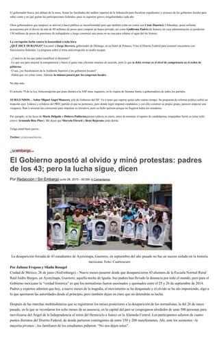 El gobernador busca, por debajo de la mesa, frenar las facultades del auditor superior de la federación para fiscalizar expedientes y recursos de los gobiernos locales para
saber cómo y en qué gastan las participaciones federales, pues se registran graves irregularidades cada año.
Otros gobernadores que tampoco se atreven a hacer pública su inconformidad pero que también están en contra son César Duartede Chihuahua, quien enfrenta
acusaciones por el desvío de más de 80 millones de pesos para comprar un banco privado, así como Guillermo Padrés de Sonora, en cuya administración se perdieron
150 millones de pesos de pensiones de trabajadores y luego construyó una presa en su casa para robarse el agua del río Sonora.
La corrupción lucha contra la honestidad a toda hora
¿QUÉ DICE DURANGO? Encontré a Jorge Herrera, gobernador de Durango, en un hotel de Polanco. Vino al Distrito Federal para sostener encuentros con
funcionarios federales. La pregunta sobre el tema anticorrupción no podía escapar.
–¿Usted es de los que piden modificar el dictamen?
–Lo que sea para mejorar la transparencia y hacer el gasto más eficiente estamos de acuerdo, pero lo que se debe revisar es el nivel de competencia en el orden de
gobierno.
–O sea, ¿no fiscalización de la Auditoría Superior a los gobiernos locales?
–Habrá que ver cómo viene. Además la minuta pasará por los congresos locales.
No dijo más.
El artículo 79 de la Ley Anticorrupción que pone dientes a la ASF tiene inquietos, en la víspera de Semana Santa, a gobernadores de todos los partidos.
10 SEGUNDOS… Señor Miguel Ángel Mancera, jefe de Gobierno del DF: Va a tener que esperar quién sabe cuánto tiempo. Su propuesta de reforma política sufrió un
tropezón ayer. Líderes y exlíderes del PRD, partido al que no pertenece, pero donde logró imponer candidatos y con ello construir su propio grupo, parecen empezar una
venganza. Iban a sesionar las comisiones para impulsar su iniciativa, pero no hubo quórum porque no llegaron todos los senadores.
Por ejemplo, ni las luces de Mario Delgado o Dolores Padiernaquienes todavía en enero, antes de terminar el reparto de candidaturas, empujaban fuerte su tema (sólo
estuvo Armando Ríos Piter). Me dicen que Marcelo Ebrard y René Bejarano están detrás.
Tenga usted buen jueves.
Twitter: @alexsanchezmx
El Gobierno apostó al olvido y minó protestas: padres
de los 43; pero la lucha sigue, dicen
Por Redacción / Sin Embargo junio 26, 2015 - 00:05h 4 Comentarios
La desaparición forzada de 43 estudiantes de Ayotzinapa, Guerrero, en septiembre del año pasado no fue un suceso aislado en la historia
mexicana. Foto: Cuartoscuro
Por Juliana Fregoso y Shaila Rosagel
Ciudad de México, 26 de junio (SinEmbargo).– Nueve meses pasaron desde que desaparecieron 43 alumnos de la Escuela Normal Rural
Raúl Isidro Burgos, en Ayotzinapa, Guerrero, aquella noche de Iguala. Sus padres han llevado la denuncia por todo el mundo, pero para el
Gobierno mexicano la “verdad histórica” es que los normalistas fueron asesinados y quemados entre el 25 y 26 de septiembre de 2014.
Padres y expertos admiten que hoy, a nueve meses de la tragedia, el movimiento se ha desgastado y el olvido se ha ido imponiendo, algo a
lo que apostaron las autoridades desde el principio, pero también dejan en claro que no detendrán su lucha.
Después de las marchas multitudinarias que se registraron los meses posteriores a la desaparición de los normalistas, la del 26 de mayo
pasado, en la que se recordaron los ocho meses de su ausencia, en la capital del país se congregaron alrededor de unas 500 personas para
movilizarse del Ángel de la Independencia al mitin del Hemiciclo a Juárez en la Alameda Central. Los participantes salieron de cuatro
puntos distintos del Distrito Federal, de donde partieron contingentes de entre 150 y 200 manifestantes. Ahí, ante los asistentes –la
mayoría jóvenes–, los familiares de los estudiantes pidieron: “No nos dejen solos”.
 