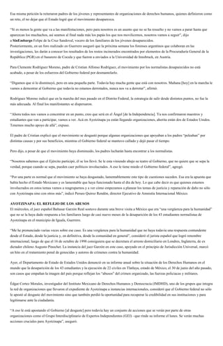 Esa misma petición la reiteraron padres de los jóvenes y representantes de organizaciones de derechos humanos, quienes definieron como
un reto, el no dejar que el Estado logré que el movimiento desaparezca.
“Sí es menos la gente que va a las manifestaciones, pero para nosotros es un asunto que no se ha resuelto y no vamos a parar hasta que
aparezcan los muchachos, así seamos al final nada más los papás los que nos movilicemos, nosotros vamos a seguir”, dijo
a SinEmbargo Felipe de la Cruz Sandoval, vocero de los familiares de los jóvenes desaparecidos.
Posteriormente, en un foro realizado en Guerrero aseguró que la próxima semana los forenses argentinos que colaboran en las
investigaciones, les darán a conocer los resultados de los restos incinerados encontrados por elementos de la Procuraduría General de la
República (PGR) en el basurero de Cocula y que fueron a enviados a la Universidad de Innsbruck, en Austria.
Para Clemente Rodríguez Moreno, padre de Cristian Alfonso Rodríguez, el movimiento por los normalistas desaparecidos no está
acabado, a pesar de los esfuerzos del Gobierno federal por desmantelarlo.
“Digamos que sí lo disminuyó, pero en una pequeña parte. Todavía hay mucha gente que está con nosotros. Mañana [hoy] en la marcha le
vamos a demostrar al Gobierno que todavía no estamos derrotados, nunca nos va a derrotar”, afirmó.
Rodríguez Moreno indicó que en la marcha del mes pasado en el Distrito Federal, la estrategia de salir desde distintos puntos, no fue la
más adecuada. Al final los manifestantes se dispersaron.
“Ahora todos nos vamos a concentrar en un punto, creo que será en el Ángel [de la Independencia]. Ya nos confirmaron maestros y
estudiantes que van a participar, vamos a ver. Acá en Ayotzinapa ya están llegando organizaciones, ahorita están dos de Estados Unidos.
Tenemos mucho apoyo de allá”, expuso.
El padre de Cristian explicó que el movimiento se desgastó porque algunas organizaciones que apoyaban a los padres “peleaban” por
distintas causas y por sus beneficios, mientras el Gobierno federal se mantuvo callado y dejó pasar el tiempo.
Pero dijo, a pesar de que el movimiento haya disminuido, los padres lucharán hasta encontrar a los normalistas.
“Nosotros sabemos que el Ejército participó, él se los llevó. Se le esta viniendo abajo su teatro al Gobierno, que no quiere que se sepa la
verdad, porque cuando se sepa, pueden caer políticos involucrados. A eso le tiene miedo el Gobierno federal”, agregó.
“Por una parte es normal que el movimiento se haya desgastado, lamentablemente este tipo de cuestiones suceden. Esa era la apuesta que
había hecho el Estado Mexicano y es lamentable que haya funcionado hasta el día de hoy. Lo que cabe decir es que quienes estamos
involucrados en estos temas vamos a reagruparnos y a ver cómo empezamos a planear los temas de justicia y reparación de daño no sólo
con Ayotzinapa sino con otros más”, indicó Perseo Quiroz Rendón, director Ejecutivo de Amnistía Internacional México.
AYOTZINAPA: EL REFLEJO DE LOS ABUSOS
El miércoles, el juez español Baltasar Garzón Real sostuvo durante una breve visita a México que era “una vergüenza para la humanidad”
que no se la haya dado respuesta a los familiares luego de casi nueve meses de la desaparición de los 43 estudiantes normalistas de
Ayotzinapa en el municipio de Iguala, Guerrero.
“Me he pronunciado varias veces sobre ese caso. Es una vergüenza para la humanidad que no haya todavía una respuesta contundente
desde el Estado, desde la justicia y, en definitiva, desde la comunidad en general”, consideró el jurista español que logró renombre
internacional, luego de que el 16 de octubre de 1998 consiguiera que se decretara el arresto domiciliario en Londres, Inglaterra, de ex
dictador chileno Augusto Pinochet. La instancia del juez Garzón en este caso, apoyado en el principio de Jurisdicción Universal, marcó
un hito en el tratamiento penal de genocidas y autores de crímenes contra la humanidad.
Ayer, el Departamento de Estado de Estados Unidos denunció en su informe anual sobre la situación de los Derechos Humanos en el
mundo que la desaparición de los 43 estudiantes y la ejecución de 22 civiles en Tlatlaya, estado de México, el 30 de junio del año pasado,
son casos que empañan la imagen del país porque reflejan los “abusos” del crimen organizado, las fuerzas policiacas y militares.
Édgar Cortez Morales, investigador del Instituto Mexicano de Derechos Humanos y Democracia (IMDHD), uno de los grupos que integra
la red de organizaciones que llevaron el expediente de Ayotzinapa a instancias internacionales, consideró que el Gobierno federal no sólo
le apostó al desgaste del movimiento sino que también perdió la oportunidad para recuperar la credibilidad en sus instituciones y para
legitimarse ante la ciudadanía.
“A eso le está apostando el Gobierno [al desgaste] pero todavía hay un conjunto de acciones que se verán por parte de otras
organizaciones como el Grupo Interdisciplinario de Expertos Independientes (GEI) –que rinde su informe el lunes. Se verán muchas
acciones cruciales para Ayotzinapa”, aseguró.
 