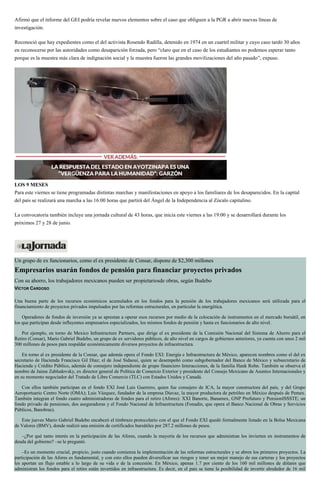Afirmó que el informe del GEI podría revelar nuevos elementos sobre el caso que obliguen a la PGR a abrir nuevas líneas de
investigación.
Reconoció que hay expedientes como el del activista Rosendo Radilla, detenido en 1974 en un cuartel militar y cuyo caso tardó 30 años
en reconocerse por las autoridades como desaparición forzada, pero “claro que en el caso de los estudiantes no podemos esperar tanto
porque es la muestra más clara de indignación social y la muestra fueron las grandes movilizaciones del año pasado”, expuso.
LOS 9 MESES
Para este viernes se tiene programadas distintas marchas y manifestaciones en apoyo a los familiares de los desaparecidos. En la capital
del país se realizará una marcha a las 16:00 horas que partirá del Ángel de la Independencia al Zócalo capitalino.
La convocatoria también incluye una jornada cultural de 43 horas, que inicia este viernes a las 19:00 y se desarrollará durante los
próximos 27 y 28 de junio.
Un grupo de ex funcionarios, como el ex presidente de Consar, dispone de $2,300 millones
Empresarios usarán fondos de pensión para financiar proyectos privados
Con su ahorro, los trabajadores mexicanos pueden ser propietariosde obras, según Budebo
VÍCTOR CARDOSO
Una buena parte de los recursos económicos acumulados en los fondos para la pensión de los trabajadores mexicanos será utilizada para el
financiamiento de proyectos privados impulsados por las reformas estructurales, en particular la energética.
Operadores de fondos de inversión ya se aprestan a operar esos recursos por medio de la colocación de instrumentos en el mercado bursátil, en
los que participan desde influyentes empresarios especializados, los mismos fondos de pensión y hasta ex funcionarios de alto nivel.
Por ejemplo, en torno de Mexico Infrastructure Partners, que dirige el ex presidente de la Comisión Nacional del Sistema de Ahorro para el
Retiro (Consar), Mario Gabriel Budebo, un grupo de ex servidores públicos, de alto nivel en cargos de gobiernos anteriores, ya cuenta con unos 2 mil
300 millones de pesos para respaldar económicamente diversos proyectos de infraestructura.
En torno al ex presidente de la Consar, que además opera el Fondo EXI: Energía e Infraestructura de México, aparecen nombres como el del ex
secretario de Hacienda Francisco Gil Díaz; el de José Sidaoui, quien se desempeñó como subgobernador del Banco de México y subsecretario de
Hacienda y Crédito Público, además de consejero independiente de grupo financiero Interacciones, de la familia Hank Rohn. También se observa el
nombre de Jaime Zabludovsky, ex director general de Política de Comercio Exterior y presidente del Consejo Mexicano de Asuntos Internacionales y
en su momento negociador del Tratado de Libre Comercio (TLC) con Estados Unidos y Canadá.
Con ellos también participan en el fondo EXI José Luis Guerrero, quien fue consejero de ICA, la mayor constructora del país, y del Grupo
Aeroportuario Centro Norte (OMA); Luis Vázquez, fundador de la empresa Diavaz, la mayor productora de petróleo en México después de Pemex.
También integran el fondo cuatro administradoras de fondos para el retiro (Afores): XXI Banorte, Banamex, GNP Profuturo y PensionISSSTE; un
fondo privado de pensiones, dos aseguradoras y el Fondo Nacional de Infraestructura (Fonadin, que opera el Banco Nacional de Obras y Servicios
Públicos, Banobras).
Este jueves Mario Gabriel Budebo encabezó el timbrazo protocolario con el que el Fondo EXI quedó formalmente listado en la Bolsa Mexicana
de Valores (BMV), donde realizó una emisión de certificados bursátiles por 287.2 millones de pesos.
–¿Por qué tanto interés en la participación de las Afores, cuando la mayoría de los recursos que administran los invierten en instrumentos de
deuda del gobierno? –se le preguntó.
–Es un momento crucial, propicio, justo cuando comienza la implementación de las reformas estructurales y se abren los primeros proyectos. La
participación de las Afores es fundamental, y con esto ellos pueden diversificar sus riesgos y tener un mejor manejo de sus carteras y los proyectos
les aportan un flujo estable a lo largo de su vida o de la concesión. En México, apenas 1.7 por ciento de los 160 mil millones de dólares que
administran los fondos para el retiro están invertidos en infraestructura. Es decir, en el país se tiene la posibilidad de invertir alrededor de 16 mil
 