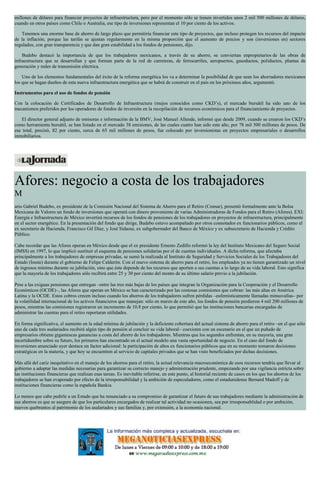 millones de dólares para financiar proyectos de infraestructura, pero por el momento sólo se tienen invertidos unos 2 mil 500 millones de dólares,
cuando en otros países como Chile o Australia, ese tipo de inversiones representan el 10 por ciento de los activos.
Tenemos una enorme base de ahorro de largo plazo que permitiría financiar este tipo de proyectos, que incluso protegen los recursos del impacto
de la inflación, porque las tarifas se ajustan regularmente en la misma proporción que el aumento de precios y son (inversiones en) sectores
regulados, con gran transparencia y que dan gran estabilidad a los fondos de pensiones, dijo.
Budebo destacó la importancia de que los trabajadores mexicanos, a través de su ahorro, se conviertan enpropietarios de las obras de
infraestructura que se desarrollan y que forman parte de la red de carreteras, de ferrocarriles, aeropuertos, gasoductos, poliductos, plantas de
generación y redes de transmisión eléctrica.
Uno de los elementos fundamentales del éxito de la reforma energética los va a determinar la posibilidad de que sean los ahorradores mexicanos
los que se hagan dueños de esta nueva infraestructura energética que se habrá de construir en el país en los próximos años, argumentó.
Instrumentos para el uso de fondos de pensión
Con la colocación de Certificados de Desarrollo de Infraestructura (mejos conocidos como CKD’s), el mercado bursátil ha sido uno de los
mecanismos preferidos por los operadores de fondos de inversión en la recopilación de recursos económicos para el financiamiento de proyectos.
El director general adjunto de emisoras e información de la BMV, José Manuel Allende, informó que desde 2009, cuando se crearon los CKD’s
como herramienta bursátil, se han listado en el mercado 38 emisiones, de las cuales cuatro han sido este año, por 78 mil 500 millones de pesos. De
ese total, precisó, 82 por ciento, cerca de 65 mil millones de pesos, fue colocado por inversionistas en proyectos empresariales o desarrollos
inmobiliarios.
Afores: negocio a costa de los trabajadores
M
ario Gabriel Budebo, ex presidente de la Comisión Nacional del Sistema de Ahorro para el Retiro (Consar), presentó formalmente ante la Bolsa
Mexicana de Valores un fondo de inversiones que operará con dinero proveniente de varias Administradoras de Fondos para el Retiro (Afores). EXI:
Energía e Infraestructura de México invertirá recursos de los fondos de pensiones de los trabajadores en proyectos de infraestructura, principalmente
en el sector energético. En la presentación del fondo que dirige, Budebo estuvo acompañado por otros connotados ex funcionarios públicos, como el
ex secretario de Hacienda, Francisco Gil Díaz, y José Sidaoui, ex subgobernador del Banco de México y ex subsecretario de Hacienda y Crédito
Público.
Cabe recordar que las Afores operan en México desde que el ex presidente Ernesto Zedillo reformó la ley del Instituto Mexicano del Seguro Social
(IMSS) en 1997, lo que implicó sustituir el esquema de pensiones solidarias por el de cuentas individuales. A dicha reforma, que afectaba
principalmente a los trabajadores de empresas privadas, se sumó la realizada al Instituto de Seguridad y Servicios Sociales de los Trabajadores del
Estado (Issste) durante el gobierno de Felipe Calderón. Con el nuevo sistema de ahorro para el retiro, los empleados ya no tienen garantizado un nivel
de ingresos mínimo durante su jubilación, sino que éste depende de los recursos que aporten a sus cuentas a lo largo de su vida laboral. Esto significa
que la mayoría de los trabajadores sólo recibirá entre 25 y 30 por ciento del monto de su último salario previo a la jubilación.
Pese a las exiguas pensiones que entregan –entre las tres más bajas de los países que integran la Organización para la Cooperación y el Desarrollo
Económicos (OCDE)–, las Afores que operan en México se han caracterizado por las costosas comisiones que cobran: las más altas en América
Latina y la OCDE. Estos cobros crecen incluso cuando los ahorros de los trabajadores sufren pérdidas –eufemísticamente llamadas minusvalías– por
la volatilidad internacional de los activos financieros que manejan: sólo en marzo de este año, los fondos de pensión perdieron 4 mil 200 millones de
pesos, mientras las comisiones registraron un incremento de 10.8 por ciento, lo que permitió que las instituciones bancarias encargadas de
administrar las cuentas para el retiro reportaran utilidades.
En forma significativa, el aumento en la edad mínima de jubilación y la deficiente cobertura del actual sistema de ahorro para el retiro –en el que sólo
uno de cada tres asalariados recibirá algún tipo de pensión al concluir su vida laboral– coexisten con un escenario en el que un puñado de
empresarios obtiene gigantescas ganancias a costa del ahorro de los trabajadores. Mientras que los segundos enfrentan, en su mayoría, una gran
incertidumbre sobre su futuro, los primeros han encontrado en el actual modelo una vasta oportunidad de negocio. En el caso del fondo de
inversiones anunciado ayer destaca un factor adicional: la participación de altos ex funcionarios públicos que en su momento tomaron decisiones
estratégicas en la materia, y que hoy se encuentren al servicio de capitales privados que se han visto beneficiados por dichas decisiones.
Más allá del cariz inequitativo en el manejo de los ahorros para el retiro, la actual relevancia macroeconómica de esos recursos tendría que llevar al
gobierno a adoptar las medidas necesarias para garantizar su correcto manejo y administración prudente, empezando por una vigilancia estricta sobre
las instituciones financieras que realizan esas tareas. Es inevitable referirse, en este punto, al historial reciente de casos en los que los ahorros de los
trabajadores se han evaporado por efecto de la irresponsabilidad y la ambición de especuladores, como el estadunidense Bernard Madoff y de
instituciones financieras como la española Bankia.
Lo menos que cabe pedirle a un Estado que ha renunciado a su compromiso de garantizar el futuro de sus trabajadores mediante la administración de
sus ahorros es que se asegure de que los particulares encargados de realizar tal actividad no ocasionen, sea por irresponsablidad o por ambición,
nuevos quebrantos al patrimonio de los asalariados y sus familias y, por extensión, a la economía nacional.
 