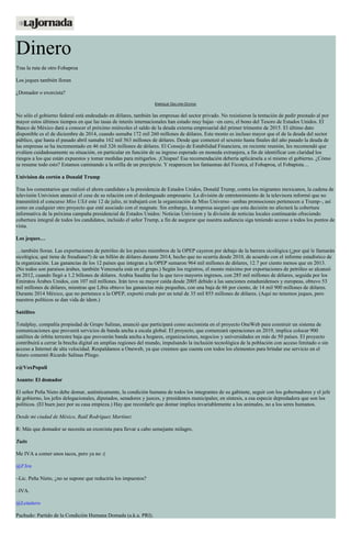 Dinero
Tras la ruta de otro Fobaproa
Los jeques también lloran
¿Domador o exorcista?
ENRIQUE GALVÁN OCHOA
No sólo el gobierno federal está endeudado en dólares, también las empresas del sector privado. No resistieron la tentación de pedir prestado al por
mayor estos últimos tiempos en que las tasas de interés internacionales han estado muy bajas –en cero, el bono del Tesoro de Estados Unidos. El
Banco de México dará a conocer el próximo miércoles el saldo de la deuda externa empresarial del primer trimestre de 2015. El último dato
disponible es el de diciembre de 2014, cuando sumaba 172 mil 260 millones de dólares. Este monto es incluso mayor que el de la deuda del sector
público, que hasta el pasado abril sumaba 162 mil 563 millones de dólares. Desde que comenzó el sexenio hasta finales del año pasado la deuda de
las empresas se ha incrementado en 46 mil 326 millones de dólares. El Consejo de Estabilidad Financiera, en reciente reunión, les recomendó que
evalúen cuidadosamente su situación, en particular en función de su ingreso esperado en moneda extranjera, a fin de identificar con claridad los
riesgos a los que están expuestos y tomar medidas para mitigarlos. ¡Chispas! Esa recomendación debería aplicársela a sí mismo el gobierno. ¿Cómo
se resume todo esto? Estamos caminando a la orilla de un precipicio. Y reaparecen los fantasmas del Ficorca, el Fobaproa, el Fobapista…
Univision da cortón a Donald Trump
Tras los comentarios que realizó el ahora candidato a la presidencia de Estados Unidos, Donald Trump, contra los migrantes mexicanos, la cadena de
televisión Univision anunció el cese de su relación con el deslenguado empresario. La división de entretenimiento de la televisora informó que no
transmitirá el concurso Miss USA este 12 de julio, ni trabajará con la organización de Miss Universo –ambas promociones pertenecen a Trump–, así
como en cualquier otro proyecto que esté asociado con el magnate. Sin embargo, la empresa aseguró que esta decisión no afectará la cobertura
informativa de la próxima campaña presidencial de Estados Unidos: Noticias Univision y la división de noticias locales continuarán ofreciendo
cobertura integral de todos los candidatos, incluido el señor Trump, a fin de asegurar que nuestra audiencia siga teniendo acceso a todos los puntos de
vista.
Los jeques…
…también lloran. Las exportaciones de petróleo de los países miembros de la OPEP cayeron por debajo de la barrera sicológica (¿por qué le llamarán
sicológica; qué tiene de freudiana?) de un billón de dólares durante 2014, hecho que no ocurría desde 2010, de acuerdo con el informe estadístico de
la organización. Las ganancias de los 12 países que integran a la OPEP sumaron 964 mil millones de dólares, 12.7 por ciento menos que en 2013.
(No todos son paraísos árabes, también Venezuela está en el grupo.) Según los registros, el monto máximo por exportaciones de petróleo se alcanzó
en 2012, cuando llegó a 1.2 billones de dólares. Arabia Saudita fue la que tuvo mayores ingresos, con 285 mil millones de dólares, seguida por los
Emiratos Árabes Unidos, con 107 mil millones. Irán tuvo su mayor caída desde 2005 debido a las sanciones estadunidenses y europeas, obtuvo 53
mil millones de dólares, mientras que Libia obtuvo las ganancias más pequeñas, con una baja de 66 por ciento, de 14 mil 900 millones de dólares.
Durante 2014 México, que no pertenece a la OPEP, exportó crudo por un total de 35 mil 855 millones de dólares. (Aquí no tenemos jeques, pero
nuestros políticos se dan vida de ídem.)
Satélites
Totalplay, compañía propiedad de Grupo Salinas, anunció que participará como accionista en el proyecto OneWeb para construir un sistema de
comunicaciones que proveerá servicios de banda ancha a escala global. El proyecto, que comenzará operaciones en 2019, implica colocar 900
satélites de órbita terrestre baja que proveerán banda ancha a hogares, organizaciones, negocios y universidades en más de 50 países. El proyecto
contribuirá a cerrar la brecha digital en amplias regiones del mundo, impulsando la inclusión tecnológica de la población con acceso limitado o sin
acceso a Internet de alta velocidad. Respaldamos a Oneweb, ya que creemos que cuenta con todos los elementos para brindar ese servicio en el
futuro comentó Ricardo Salinas Pliego.
e@VoxPopuli
Asunto: El domador
El señor Peña Nieto debe domar, auténticamente, la condición humana de todos los integrantes de su gabinete, seguir con los gobernadores y el jefe
de gobierno, los jefes delegacionales, diputados, senadores y jueces, y presidentes municipales; en síntesis, a esa especie depredadora que son los
políticos. (El buen juez por su casa empieza.) Hay que recordarle que domar implica invariablemente a los animales, no a los seres humanos.
Desde mi ciudad de México, Raúl Rodríguez Martínez
R: Más que domador se necesita un exorcista para llevar a cabo semejante milagro.
Tuits
Me IVA a comer unos tacos, pero ya no :(
@F3rn
–Lic. Peña Nieto, ¿no se supone que reduciría los impuestos?
–IVA.
@Letuitero
Pachudo: Partido de la Condición Humana Domada (a.k.a. PRI).
 