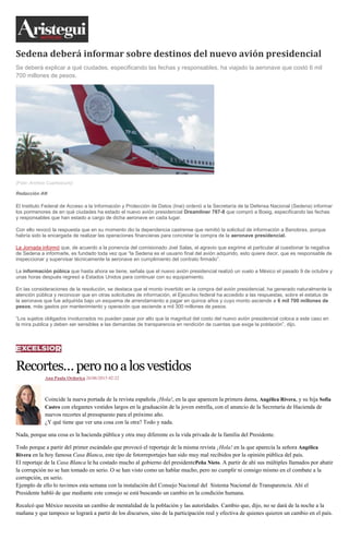 Sedena deberá informar sobre destinos del nuevo avión presidencial
Se deberá explicar a qué ciudades, especificando las fechas y responsables, ha viajado la aeronave que costó 6 mil
700 millones de pesos.
(Foto: Archivo Cuartoscuro)
Redacción AN
El Instituto Federal de Acceso a la Información y Protección de Datos (Inai) ordenó a la Secretaría de la Defensa Nacional (Sedena) informar
los pormenores de en qué ciudades ha estado el nuevo avión presidencial Dreamliner 787-8 que compró a Boeig, especificando las fechas
y responsables que han estado a cargo de dicha aeronave en cada lugar.
Con ello revocó la respuesta que en su momento dio la dependencia castrense que remitió la solicitud de información a Banobras, porque
habría sido la encargada de realizar las operaciones financieras para concretar la compra de la aeronave presidencial.
La Jornada informó que, de acuerdo a la ponencia del comisionado Joel Salas, el agravio que esgrime el particular al cuestionar la negativa
de Sedena a informarle, es fundado toda vez que “la Sedena es el usuario final del avión adquirido, esto quiere decir, que es responsable de
inspeccionar y supervisar técnicamente la aeronave en cumplimiento del contrato firmado”.
La información púbica que hasta ahora se tiene, señala que el nuevo avión presidencial realizó un vuelo a México el pasado 9 de octubre y
unas horas después regresó a Estados Unidos para continuar con su equipamiento.
En las consideraciones de la resolución, se destaca que el monto invertido en la compra del avión presidencial, ha generado naturalmente la
atención pública y reconocer que en otras solicitudes de información, el Ejecutivo federal ha accedido a las respuestas, sobre el estatus de
la aeronave que fue adquirida bajo un esquema de arrendamiento a pagar en quince años y cuyo monto asciende a 6 mil 700 millones de
pesos, más gastos por mantenimiento y operación que asciende a mil 300 millones de pesos.
“Los sujetos obligados involucrados no pueden pasar por alto que la magnitud del costo del nuevo avión presidencial coloca a este caso en
la mira publica y deben ser sensibles a las demandas de transparencia en rendición de cuentas que exige la población”, dijo.
Recortes…peronoalosvestidos
Ana Paula Ordorica 26/06/2015 02:22
Coincide la nueva portada de la revista española ¡Hola!, en la que aparecen la primera dama, Angélica Rivera, y su hija Sofía
Castro con elegantes vestidos largos en la graduación de la joven estrella, con el anuncio de la Secretaría de Hacienda de
nuevos recortes al presupuesto para el próximo año.
¿Y qué tiene que ver una cosa con la otra? Todo y nada.
Nada, porque una cosa es la hacienda pública y otra muy diferente es la vida privada de la familia del Presidente.
Todo porque a partir del primer escándalo que provocó el reportaje de la misma revista ¡Hola! en la que aparecía la señora Angélica
Rivera en la hoy famosa Casa Blanca, este tipo de fotorreportajes han sido muy mal recibidos por la opinión pública del país.
El reportaje de la Casa Blanca le ha costado mucho al gobierno del presidentePeña Nieto. A partir de ahí sus múltiples llamados por abatir
la corrupción no se han tomado en serio. O se han visto como un hablar mucho, pero no cumplir ni consigo mismo en el combate a la
corrupción, en serio.
Ejemplo de ello lo tuvimos esta semana con la instalación del Consejo Nacional del Sistema Nacional de Transparencia. Ahí el
Presidente habló de que mediante este consejo se está buscando un cambio en la condición humana.
Recalcó que México necesita un cambio de mentalidad de la población y las autoridades. Cambio que, dijo, no se dará de la noche a la
mañana y que tampoco se logrará a partir de los discursos, sino de la participación real y efectiva de quienes quieren un cambio en el país.
 