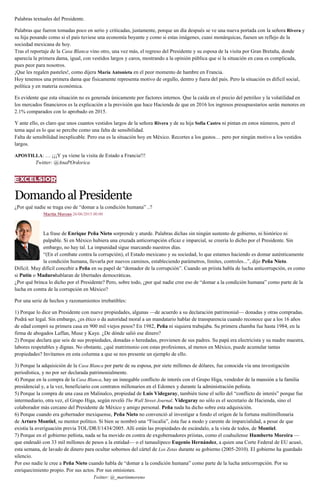 Palabras textuales del Presidente.
Palabras que fueron tomadas poco en serio y criticadas, justamente, porque un día después se ve una nueva portada con la señora Rivera y
su hija posando como si el país tuviese una economía boyante y como si estas imágenes, cuasi monárquicas, fuesen un reflejo de la
sociedad mexicana de hoy.
Tras el reportaje de la Casa Blanca vino otro, una vez más, el regreso del Presidente y su esposa de la visita por Gran Bretaña, donde
aparecía la primera dama, igual, con vestidos largos y caros, mostrando a la opinión pública que si la situación en casa es complicada,
pues peor para nosotros.
¡Que les regalen pasteles!, como dijera María Antonieta en el peor momento de hambre en Francia.
Hoy tenemos una primera dama que físicamente representa motivo de orgullo, dentro y fuera del país. Pero la situación es difícil social,
política y en materia económica.
Es evidente que esta situación no es generada únicamente por factores internos. Que la caída en el precio del petróleo y la volatilidad en
los mercados financieros es la explicación a la previsión que hace Hacienda de que en 2016 los ingresos presupuestarios serán menores en
2.1% comparados con lo aprobado en 2015.
Y ante ello, es claro que unos cuantos vestidos largos de la señora Rivera y de su hija Sofía Castro ni pintan en estos números, pero el
tema aquí es lo que se percibe como una falta de sensibilidad.
Falta de sensibilidad inexplicable. Pero esa es la situación hoy en México. Recortes a los gastos… pero por ningún motivo a los vestidos
largos.
APOSTILLA: … ¡¡¡Y ya viene la visita de Estado a Francia!!!
Twitter: @AnaPOrdorica
DomandoalPresidente
¿Por qué nadie se traga eso de “domar a la condición humana” ..?
Martín Moreno 26/06/2015 00:00
La frase de Enrique Peña Nieto sorprende y aturde. Palabras dichas sin ningún sustento de gobierno, ni histórico ni
palpable. Si en México hubiera una cruzada anticorrupción eficaz e imparcial, se creería lo dicho por el Presidente. Sin
embargo, no hay tal. La impunidad sigue marcando nuestros días.
“(En el combate contra la corrupción), el Estado mexicano y su sociedad, lo que estamos haciendo es domar auténticamente
la condición humana, llevarla por nuevos caminos, estableciendo parámetros, límites, controles...”, dijo Peña Nieto.
Difícil. Muy difícil concebir a Peña en su papel de “domador de la corrupción”. Cuando un priista habla de lucha anticorrupción, es como
si Putin o Madurohablaran de libertades democráticas.
¿Por qué brinca lo dicho por el Presidente? Pero, sobre todo, ¿por qué nadie cree eso de “domar a la condición humana” como parte de la
lucha en contra de la corrupción en México?
Por una serie de hechos y razonamientos irrebatibles:
1) Porque lo dice un Presidente con nueve propiedades, algunas —de acuerdo a su declaración patrimonial— donadas y otras compradas.
Podrá ser legal. Sin embargo, ¿es ético o da autoridad moral a un mandatario hablar de transparencia cuando reconoce que a los 16 años
de edad compró su primera casa en 900 mil viejos pesos? En 1982, Peña ni siquiera trabajaba. Su primera chamba fue hasta 1984, en la
firma de abogados Laffan, Muse y Kaye. ¿De dónde salió ese dinero?
2) Porque declara que seis de sus propiedades, donadas o heredadas, provienen de sus padres. Su papá era electricista y su madre maestra,
labores respetables y dignas. No obstante, ¿qué matrimonio con estas profesiones, al menos en México, puede acumular tantas
propiedades? Invitamos en esta columna a que se nos presente un ejemplo de ello.
3) Porque la adquisición de la Casa Blanca por parte de su esposa, por siete millones de dólares, fue conocida vía una investigación
periodística, y no por ser declarada patrimonialmente.
4) Porque en la compra de la Casa Blanca, hay un innegable conflicto de interés con el Grupo Higa, vendedor de la mansión a la familia
presidencial y, a la vez, beneficiario con contratos millonarios en el Edomex y durante la administración peñista.
5) Porque la compra de una casa en Malinalco, propiedad de Luis Videgaray, también tiene el sello del “conflicto de interés” porque fue
intermediario, otra vez, el Grupo Higa, según reveló The Wall Street Journal. Videgaray no sólo es el secretario de Hacienda, sino el
colaborador más cercano del Presidente de México y amigo personal. Peña nada ha dicho sobre esta adquisición.
6) Porque cuando era gobernador mexiquense, Peña Nieto no convenció al investigar a fondo el origen de la fortuna multimillonaria
de Arturo Montiel, su mentor político. Si bien se nombró una “Fiscalía”, ésta fue a modo y carente de imparcialidad, a pesar de que
existía la averiguación previa TOL/DR/I/1434/2005. Allí están las propiedades de escándalo, a la vista de todos, de Montiel.
7) Porque en el gobierno peñista, nada se ha movido en contra de exgobernadores priistas, como el coahuilense Humberto Moreira —
que endeudó con 33 mil millones de pesos a la entidad— o el tamaulipeco Eugenio Hernández, a quien una Corte Federal de EU acusó,
esta semana, de lavado de dinero para ocultar sobornos del cártel de Los Zetas durante su gobierno (2005-2010). El gobierno ha guardado
silencio.
Por eso nadie le cree a Peña Nieto cuando habla de “domar a la condición humana” como parte de la lucha anticorrupción. Por su
enriquecimiento propio. Por sus actos. Por sus omisiones.
Twitter: @_martinmoreno
 