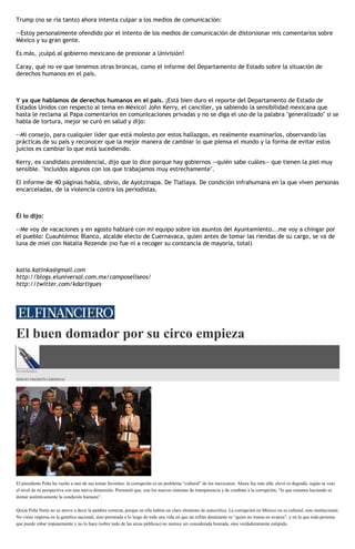 Trump (no se ría tanto) ahora intenta culpar a los medios de comunicación:
—Estoy personalmente ofendido por el intento de los medios de comunicación de distorsionar mis comentarios sobre
México y su gran gente.
Es más, ¡culpó al gobierno mexicano de presionar a Univisión!
Caray, qué no ve que tenemos otras broncas, como el informe del Departamento de Estado sobre la situación de
derechos humanos en el país.
Y ya que hablamos de derechos humanos en el país. ¡Está bien duro el reporte del Departamento de Estado de
Estados Unidos con respecto al tema en México! John Kerry, el canciller, ya sabiendo la sensibilidad mexicana que
hasta le reclama al Papa comentarios en comunicaciones privadas y no se diga el uso de la palabra "generalizado" si se
habla de tortura, mejor se curó en salud y dijo:
--Mi consejo, para cualquier líder que está molesto por estos hallazgos, es realmente examinarlos, observando las
prácticas de su país y reconocer que la mejor manera de cambiar lo que piensa el mundo y la forma de evitar estos
juicios es cambiar lo que está sucediendo.
Kerry, ex candidato presidencial, dijo que lo dice porque hay gobiernos --quién sabe cuáles-- que tienen la piel muy
sensible. "Incluidos algunos con los que trabajamos muy estrechamente".
El informe de 40 páginas habla, obvio, de Ayotzinapa. De Tlatlaya. De condición infrahumana en la que viven personas
encarceladas, de la violencia contra los periodistas.
Él lo dijo:
--Me voy de vacaciones y en agosto hablaré con mi equipo sobre los asuntos del Ayuntamiento...me voy a chingar por
el pueblo: Cuauhtémoc Blanco, alcalde electo de Cuernavaca, quien antes de tomar las riendas de su cargo, se va de
luna de miel con Natalia Rezende (no fue ni a recoger su constancia de mayoría, total)
katia.katinka@gmail.com
http://blogs.eluniversal.com.mx/camposeliseos/
http://twitter.com/kdartigues
El buen domador por su circo empieza
Econokafka
SERGIO NEGRETE CÁRDENAS
El presidente Peña ha vuelto a uno de sus temas favoritos: la corrupción es un problema “cultural” de los mexicanos. Ahora fue más allá: elevó (o degradó, según se vea)
el nivel de su perspectiva con una nueva dimensión. Presumió que, con los nuevos sistemas de transparencia y de combate a la corrupción, “lo que estamos haciendo es
domar auténticamente la condición humana”.
Quizá Peña Nieto no se atreve a decir la palabra correcta, porque en ella habría un claro elemento de autocrítica. La corrupción en México no es cultural, sino institucional.
No viene impresa en la genética nacional, sino permeada a lo largo de toda una vida en que un refrán dominante es “quien no transa no avanza”, y en la que toda persona
que puede robar impunemente y no lo hace (sobre todo de las arcas públicas) no merece ser considerada honrada, sino verdaderamente estúpida.
 