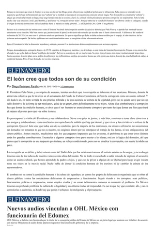 Porque un mexicano que cruza la frontera y se pasa un alto en San Diego jamás ofrecerá una mordida al policía que lo infracciona. Peña parece no entender (es de
suponerse que lo hace perfectamente) que esa “cultura” de la mordida se desvaneció en esa persona como por arte de magia. Pero lo sencillo es condenar la “cultura” y
alegar que erradicarla tomará un largo, muy largo tiempo (más de un sexenio, claro). La cómoda visión presidencial presenta corrupción sin responsables. Sólo le falta
medio citar a su antecesor, José López Portillo, y proclamar “la corrupción somos todos”. Porque hablar de la “condición humana” es referirse a todos o a ninguno, cuando
el origen de muchas instituciones incluso podridas hasta la médula se llama gobierno… y en el periodo 2012-2018 es su gobierno.
Incluso en la construcción de instituciones como el Sistema Nacional Anticorrupción asombra (o quizá no debería) que Peña Nieto y su partido han mostrado escaso
entusiasmo en su creación. Más bien parece que, puestos contra la pared, no tuvieron más remedio que acceder ante el fuerte clamor social. A diferencia del vendaval
reformista de 2012-14, en este caso el gobierno actuó con parsimonia. Lo que no significa que Peña no deba reclamar crédito por el empuje, al cabo decisivo, de las
reformas anticorrupción. De hecho, ojalá sean tan transformacionales como la energética o la de telecomunicaciones.
Pero al Presidente le falta la dimensión inmediata y, además, personal. Las instituciones deben complementarse con acciones urgentes.
Porque, destacadamente, entregarle dinero a la CNTE a cambio de bloqueos y marchas, y no de trabajo, es una forma de fomentar la corrupción. Porque en su entorno han
aflorado lo que se ha dado en llamar “conflictos de interés”. Tal vez no sean ni eso, tal vez mucho más. Su circo tiene al menos tres pistas: instituciones de largo plazo,
fuertes acciones de corto plazo en su ámbito de gobierno y las problemáticas sombras personales. Insiste que sólo existe una pista y descarta las otras hablando de cultura y
condición humana. Pero el buen domador por su circo empieza.
El león cree que todos son de su condición
Por Diego Petersen Farah junio 26, 2015 - 00:01h 3 Comentarios
El Presidente Peña Nieto, y su séquito de asesores, insisten en decir que la corrupción es inherente al ser mexicano. Primero, durante la
entrevista colectiva que le hicieron en el aniversario del Fondo de Cultura Económica, definió la corrupción como un asunto cultural. Y
sin duda lo es, en tanto se trata de una práctica tolerada y de una ausencia de cultura de la legalidad, pero eso no quiere decir que sea un
sello distintivo de la forma de ser mexicanos, quizá de un grupo, pero definitivamente no se todos. Ahora dice combatir para la corrupción
hay que domar la condición humana, es decir que el ser humano es esencialmente corrupto y por tanto hay que domar esa fiera que tirará
el zarpazo al primer peso que vea sobre la mesa.
Es preocupante la visión del Presidente y sus colaboradores. No se con quien se juntan, o más bien, comienzo a tener claro cómo ven a
sus amigos y colaboradores: como una bestias corruptas hasta la médula que hay que domar, y que viven y han vivido en la cultura de la
corrupción. Quizá el león cree que todos son de su condición, pero la mayoría de los mexicanos, me atrevo a afirmarlo, no necesitamos
ser domados: no tomamos lo que no es nuestro, no exigimos dinero por no entorpecer el trabajo de los demás, ni nos enriquecemos del
dinero público. Somos muchos, muchísimos más los que pagamos impuestos que los evasores, el problema es que entre estos últimos
están los grandes contribuyentes. Encarcelar a algunos corruptos sirve para asustar a las fieras; está en la lógica del domador, del que
piensa que la corrupción es una respuesta pavloviana, un reflejo condicionado, pero eso no erradica la corrupción, con suerte la inhibe un
poco.
La corrupción es un delito, y debe tratarse como tal. Nadie diría que los mexicanos traemos el instinto asesino en la sangre, y sin embargo
tenemos uno de los índices de muertes violentas más altos del mundo. No he leído ni escuchado a nadie tratando de explicar el secuestro
como un asunto cultural, que hemos aprendido de padres a hijos, y que eso de privar a alguien de su libertad para luego exigir rescate
tiene sus raíces en la mezcla racial. Nadie habla de domar la condición humana de los asesinos ni de cambiar la cultura de los
secuestradores.
El combate no es contra la condición humana o la cultura del agandaye; es contra los grupos de delincuencia organizada que se roban el
dinero público; contra las asociaciones delictuosas de empresarios y funcionarios. Seguir viendo a los corruptos, sean políticos,
funcionarios, policías o empresarios, como simples vivales y no como delincuentes comunes es consentir el problema. En México
tenemos un profundo problema de cultura de la legalidad y un altísimo indice de impunidad. Es eso lo que hay que combatir, ahí, y no en
contralorías o auditorías, es donde hay que poner el esfuerzo, la inteligencia y el presupuesto.
Nuevos audios vinculan a OHL México con
funcionaria del Edomex
OHL México se habría visto favorecida por la titular de la consejería jurídica del Estado de México en un pleito legal que sostenía con Infraiber, de acuerdo
con nuevas filtraciones de audio donde aparecen supuestos funcionarios del gobierno y de la empresa.
Redacción
 
