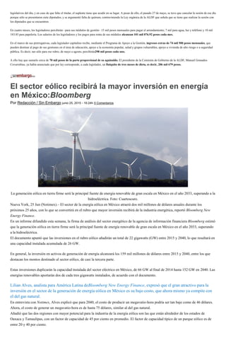 legislativos del día, y en caso de que falte el titular, el suplente tiene que acudir en su lugar. A pesar de ello, el pasado 27 de mayo, se tuvo que cancelar la sesión de ese día
porque sólo se presentaron siete diputados, y se argumentó falta de quórum, contraviniendo la Ley orgánica de la ALDF que señala que se tiene que realizar la sesión con
los diputados que se encuentren.
En cuatro meses, los legisladores percibirán –para sus módulos de gestión– 15 mil pesos mensuales para pagar el arrendamiento; 7 mil para agua, luz y teléfono y 10 mil
183.85 para papelería. Los salarios de los legisladores y los pagos para renta de sus módulos alcanzan 101 mil 076.92 pesos cada mes.
En el marco de sus prerrogativas, cada legislador capitalino recibe, mediante el Programa de Apoyo a la Gestión, ingresos extras de 74 mil 500 pesos mensuales, que
pueden destinar al pago de sus gestiones en el área de educación, apoyo a la economía popular, salud y grupos vulnerables, apoyo a vivienda de alto riesgo o a seguridad
pública. Es decir, tan sólo para ese rubro, de mayo a agosto, percibirán298 mil pesos cada uno.
A ello hay que sumarle cerca de 70 mil pesos de la parte proporcional de su aguinaldo. El presidente de la Comisión de Gobierno de la ALDF, Manuel Granados
Covarrubias, ya había anunciado que por ley corresponde, a cada legislador, un finiquito de tres meses de dieta, es decir, 206 mil 679 pesos.
El sector eólico recibirá la mayor inversión en energía
en México:Bloomberg
Por Redacción / Sin Embargo junio 25, 2015 - 16:24h 0 Comentarios
La generación eólica en tierra firme será la principal fuente de energía renovable de gran escala en México en el año 2033, superando a la
hidroeléctrica. Foto: Cuartoscuro.
Nueva York, 25 Jun (Notimex).– El sector de la energía eólica en México atraerá dos mil millones de dólares anuales durante los
próximos 25 años, con lo que se convertirá en el rubro que mayor inversión recibirá de la industria energética, reportó Bloomberg New
Energy Finance.
En un informe difundido esta semana, la firma de análisis del sector energético de la agencia de información financiera Bloomberg estimó
que la generación eólica en tierra firme será la principal fuente de energía renovable de gran escala en México en el año 2033, superando
a la hidroeléctrica.
El documento apuntó que las inversiones en el rubro eólico añadirán un total de 22 gigawatts (GW) entre 2015 y 2040, lo que resultará en
una capacidad instalada acumulada de 26 GW.
En general, la inversión en activos de generación de energía alcanzará los 159 mil millones de dólares entre 2015 y 2040, entre los que
destacan los montos destinado al sector eólico, de casi la tercera parte.
Estas inversiones duplicarán la capacidad instalada del sector eléctrico en México, de 66 GW al final de 2014 hasta 152 GW en 2040. Las
energías renovables aportarán dos de cada tres gigawatts instalados, de acuerdo con el documento.
Lilian Alves, analista para América Latina deBloomberg New Energy Finance, expresó que el gran atractivo para la
inversión en el sector de la generación de energía eólica en México es su bajo costo, que ahora mismo ya compite con
el del gas natural.
En entrevista con Notimex, Alves explicó que para 2040, el costo de producir un megavatio-hora podría ser tan bajo como de 46 dólares.
Ahora, el costo de generar un megavatio-hora es de hasta 75 dólares, similar al del gas natural.
Añadió que las dos regiones con mayor potencial para la industria de la energía eólica son las que están alrededor de los estados de
Oaxaca y Tamaulipas, con un factor de capacidad de 45 por ciento en promedio. El factor de capacidad típico de un parque eólico es de
entre 20 y 40 por ciento.
 