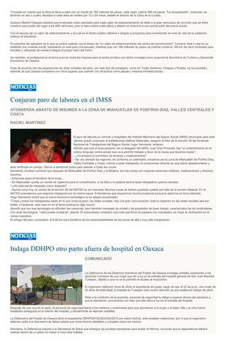 Tomando en cuenta que la obra se lleva a cabo con un monto de 160 millones de pesos, cada cajón valdría 266 mil pesos. "La recuperación", entonces, se
tendrían en dos o cuatro décadas si cada área se rentara por 12 ó 24 horas, detalló el director de la Casa de la Ciudad.
Gustavo Madrid Vázquez destacó que el elevado costo calculado para cada cajón de estacionamiento se debe a la gran estructura de concreto que se debe
construir para poder dar lugar a los 600 vehículos, pero si fuera sobre suelo plano y abierto se reduciría a una quinta parte del precio actual.
Con el recurso de un cajón de estacionamiento y el cual es el dinero público debería ir dirigido a proyectos para incrementar el nivel de vida de la población,
sostuvo el arquitecto.
El urbanista dio ejemplos de lo que se podría realizar con el dinero de "un cajón de estacionamiento del centro de convenciones". Comprar total o casi en su
totalidad una vivienda social, representa un aula para una escuela, mientras que con 166 millones de pesos se podrían construir 100 km de carril confinado para
bicicleta o reforestar de manera integral el propio cerro del Fortín.
Así también, el profesional en el tema puso en duda las mejoras para el sector turístico con dicho complejo como presume la Secretaría de Turismo y Desarrollo
Económico de Oaxaca.
Pues de acuerdo con las experiencias de otras ciudades del país, con este tipo de complejos, como en Tuxtla Gutiérrez, Chiapas y Puebla, no ha sucedido;
además de que Oaxaca competiría con otros lugares que cuentan con atractivos como playas y mejores infraestructuras.
Conjuran paro de labores en el IMSS
ATENDERÁN ABASTO DE INSUMOS A LA ZONA DE MIAHUATLÁN DE PORFIRIO DÍAZ, VALLES CENTRALES Y
COSTA
RACIEL MARTINEZ
El paro de labores en clínicas y hospitales del Instituto Mexicano del Seguro Social (IMSS) anunciado para este
viernes quedó conjurado al establecerse pláticas bilaterales, aseguró el líder de la sección 28 del Sindicato
Nacional de Trabajadores del Seguro Social, Hugo Sarmiento Jiménez.
Admitió que tras el acercamiento con el delegado del IMSS, Juan Díaz Pimentel, hay "un entendimiento en el
mismo lenguaje contra-actual, eso va a permitir trabajar a favor de la causa que llevamos todos".
--¿Ya empezó el suministro de enseres y medicamentos?
--Se van atender las regiones, se conforma un calendario, iniciamos por la zona de Miahuatlán de Porfirio Díaz,
Valles Centrales y Costa. Vamos a estar trabajando, el compromiso ofrecido es que habrá abastecimiento y
será verificado en campo. Vamos a sentarnos todos para atender a todas las zonas.
Sarmiento Jiménez comentó que después de Miahuatlán de Porfirio Díaz y la Mixteca, son las zonas con mayores carencias médicas, medicamentos y diversos
insumos.
--Entonces dejan el beneficio de la duda...
--En Miahuatlán queda un comité de vigilancia para el cumplimiento, si se falta a la palabra será la base trabajadora quienes decidan.
--¿No está siendo rebasado como dirigente?
--Nunca como hoy, la unidad de la sección 28 del SNTSS es tan marcada. Muchas cosas se habían quedado sueltas por falta de la reunión bilateral. En el
SNTSS entendemos que estamos trabajando por la misma causa. Entendemos que requerimos mucha prudencia porque la salud es un tema delicado.
Hugo Sarmiento confió que el nuevo fenómeno tecnológico lo ha dejado sorprendido:
"Todas y todos los trabajadores están en lo que conocía poco, las redes sociales, hay una gran comunicación, todo lo registran en las redes sociales sea por
twitter o Facebook, esto para mí en el tema sindical es algo nuevo".
Abundó que con esa tecnología se difunden las carencias, pero también mensajes de unidad y de propósitos de buen trabajo, característica de los sindicalistas.
Con esas tecnologías, "nada puede ocultarse", asentó. El entrevistado consideró que más que firma de papeles con voluntades, es mejor la verificación en el
campo operativo.
El amago del paro, puntualizó, al final fue para beneficio de los derechohabientes de las zonas de alta y muy alta marginación.
Indaga DDHPO otro parto afuera de hospital en Oaxaca
COMUNICADO
La Defensoría de los Derechos Humanos del Pueblo de Oaxaca investiga posibles violaciones a los
derechos humanos de una mujer que dio a luz en la entrada del hospital general de San Juan Bautista
Tuxtepec, debido a que no se le permitió el acceso al nosocomio.
El organismo defensor inicio de oficio el expediente de queja, luego de que el 22 de junio, una mujer de
20 años de edad llegó al hospital de Tuxtepec para recibir atención ya que estaba en trabajo de parto.
Pese a la condición de la paciente, personal de seguridad la obligó a esperar afuera del sanatorio a
que la atendieran, provocando con esto que ella diera a luz en la entrada del hospital.
Después de que ocurrió el parto, el personal de seguridad llamó a los médicos y enfermeras para que atendieran a la mujer y el bebé. Ella y el niño fueron
instalados enseguida en el interior del hospital, y actualmente se reportan estables.
La Defensoría del Pueblo de Oaxaca abrió el expediente DDHPO/910/(26)/OAX/2015 por estos hechos, ante posibles violaciones, por lo que el organismo
defensor pidió a la Secretaría de Salud estatal que rinda informe detallado y completo sobre los hechos.
Asimismo, la Defensoría requirió a la Secretaría de Salud que entregue las pruebas necesarias para avalar el informe, acciones que la dependencia deberá
realizar dentro de un plazo no mayor a cinco días hábiles.
 