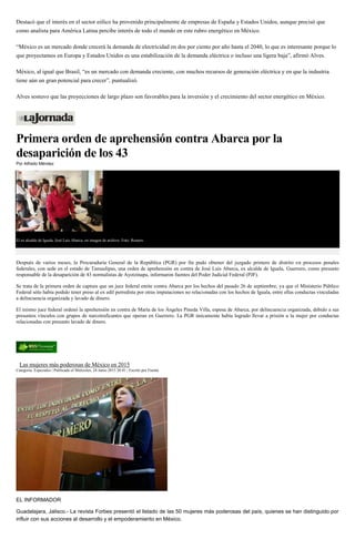 Destacó que el interés en el sector eólico ha provenido principalmente de empresas de España y Estados Unidos, aunque precisó que
como analista para América Latina percibe interés de todo el mundo en este rubro energético en México.
“México es un mercado donde crecerá la demanda de electricidad en dos por ciento por año hasta el 2040, lo que es interesante porque lo
que proyectamos en Europa y Estados Unidos es una estabilización de la demanda eléctrica o incluso una ligera baja”, afirmó Alves.
México, al igual que Brasil, “es un mercado con demanda creciente, con muchos recursos de generación eléctrica y en que la industria
tiene aún un gran potencial para crecer”, puntualizó.
Alves sostuvo que las proyecciones de largo plazo son favorables para la inversión y el crecimiento del sector energético en México.
Primera orden de aprehensión contra Abarca por la
desaparición de los 43
Por Alfredo Méndez
El ex alcalde de Iguala, José Luis Abarca, en imagen de archivo. Foto: Reuters
Después de varios meses, la Procuraduría General de la República (PGR) por fin pudo obtener del juzgado primero de distrito en procesos penales
federales, con sede en el estado de Tamaulipas, una orden de aprehensión en contra de José Luis Abarca, ex alcalde de Iguala, Guerrero, como presunto
responsable de la desaparición de 43 normalistas de Ayotzinapa, informaron fuentes del Poder Judicial Federal (PJF).
Se trata de la primera orden de captura que un juez federal emite contra Abarca por los hechos del pasado 26 de septiembre, ya que el Ministerio Público
Federal sólo había podido tener preso al ex edil perredista por otras imputaciones no relacionadas con los hechos de Iguala, entre ellas conductas vinculadas
a delincuencia organizada y lavado de dinero.
El mismo juez federal ordenó la aprehensión en contra de María de los Ángeles Pineda Villa, esposa de Abarca, por delincuencia organizada, debido a sus
presuntos vínculos con grupos de narcotraficantes que operan en Guerrero. La PGR únicamente había logrado llevar a prisión a la mujer por conductas
relacionadas con presunto lavado de dinero.
Las mujeres más poderosas de México en 2015
Categoría: Especiales | Publicado el Miércoles, 24 Junio 2015 20:41 | Escrito por Fuente
EL INFORMADOR
Guadalajara, Jalisco.- La revista Forbes presentó el listado de las 50 mujeres más poderosas del país, quienes se han distinguido por
influir con sus acciones al desarrollo y el empoderamiento en México.
 