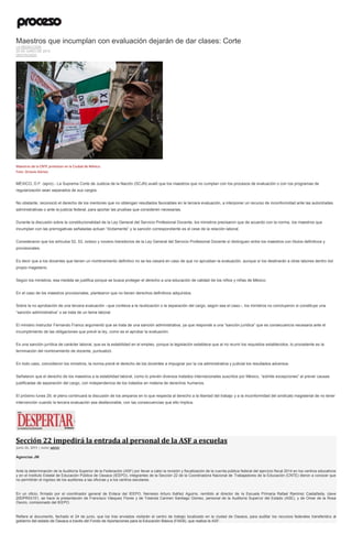 Maestros que incumplan con evaluación dejarán de dar clases: Corte
LA REDACCIÓN
25 DE JUNIO DE 2015
DESTACADO
Maestros de la CNTE protestan en la Ciudad de México.
Foto: Octavio Gómez
MÉXICO, D.F. (apro).- La Suprema Corte de Justicia de la Nación (SCJN) avaló que los maestros que no cumplan con los procesos de evaluación o con los programas de
regularización sean separados de sus cargos.
No obstante, reconoció el derecho de los mentores que no obtengan resultados favorables en la tercera evaluación, a interponer un recurso de inconformidad ante las autoridades
administrativas o ante la justicia federal, para aportar las pruebas que consideren necesarias.
Durante la discusión sobre la constitucionalidad de la Ley General del Servicio Profesional Docente, los ministros precisaron que de acuerdo con la norma, los maestros que
incumplan con las prerrogativas señaladas actúan “ilícitamente” y la sanción correspondiente es el cese de la relación laboral.
Consideraron que los artículos 52, 53, octavo y noveno transitorios de la Ley General del Servicio Profesional Docente sí distinguen entre los maestros con títulos definitivos y
provisionales.
Es decir que a los docentes que tienen un nombramiento definitivo no se les cesará en caso de que no aprueban la evaluación, aunque sí los destinarán a otras labores dentro del
propio magisterio.
Según los ministros, esa medida se justifica porque se busca proteger el derecho a una educación de calidad de los niños y niñas de México.
En el caso de los maestros provisionales, plantearon que no tienen derechos definitivos adquiridos.
Sobre la no aprobación de una tercera evaluación –que conlleva a la reubicación o la separación del cargo, según sea el caso–, los ministros no concluyeron si constituye una
“sanción administrativa” o se trata de un tema laboral.
El ministro instructor Fernando Franco argumentó que se trata de una sanción administrativa, ya que responde a una “sanción jurídica” que es consecuencia necesaria ante el
incumplimiento de las obligaciones que prevé la ley, como es el aprobar la evaluación.
Es una sanción jurídica de carácter laboral, que es la estabilidad en el empleo, porque la legislación establece que al no reunir los requisitos establecidos, lo procedente es la
terminación del nombramiento de docente, puntualizó.
En todo caso, coincidieron los ministros, la norma prevé el derecho de los docentes a impugnar por la vía administrativa y judicial los resultados adversos.
Señalaron que el derecho de los maestros a la estabilidad laboral, como lo prevén diversos tratados internacionales suscritos por México, “admite excepciones” al prever causas
justificadas de separación del cargo, con independencia de los tratados en materia de derechos humanos.
El próximo lunes 29, el pleno continuará la discusión de los amparos en lo que respecta al derecho a la libertad del trabajo y a la inconformidad del sindicato magisterial de no tener
intervención cuando la tercera evaluación sea desfavorable, con las consecuencias que ello implica.
Sección 22 impedirá la entrada al personal de la ASF a escuelas
junio 26, 2015 | Autor admin
Agencias JM
Ante la determinación de la Auditoría Superior de la Federación (ASF) por llevar a cabo la revisión y fiscalización de la cuenta pública federal del ejercicio fiscal 2014 en los centros educativos
y en el Instituto Estatal de Educación Pública de Oaxaca (IEEPO), integrantes de la Sección 22 de la Coordinadora Nacional de Trabajadores de la Educación (CNTE) dieron a conocer que
no permitirán el ingreso de los auditores a las oficinas y a los centros escolares.
En un oficio, firmado por el coordinador general de Enlace del IEEPO, Nemesio Arturo Ibáñez Aguirre, remitido al director de la Escuela Primaria Rafael Ramírez Castañeda, clave
20DPR03151, se hace la presentación de Francisco Vásquez Flores y de Yolanda Carmen Santiago Gómez, personal de la Auditoría Superior del Estado (ASE), y de Omar de la Rosa
Osorio, comisionado del IEEPO.
Refiere el documento, fechado el 24 de junio, que los tres enviados visitarán el centro de trabajo localizado en la ciudad de Oaxaca, para auditar los recursos federales transferidos al
gobierno del estado de Oaxaca a través del Fondo de Aportaciones para la Educación Básica (FAEB), que realiza la ASF.
 