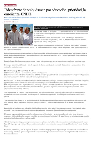 Pidenfrentedeombudsmanporeducación;prioridad,la
enseñanza:CNDH
Luis Raúl González Pérez dijo que sus homólogos en los estados deben pronunciarse en favor de la vigencia y protección del
derecho a la enseñanza
26/06/2015 06:02 Redacción
Luis Raúl González Pérez, presidente de la CNDH, se encuentra en Tabasco; aquí, con el
gobernador Arturo Núñez
CIUDAD DE MÉXICO, 26 de junio.- La Comisión Nacional de los Derechos Humanos
(CNDH) lanzó el llamado para que losombudsman de los estados se pronuncien en favor
de la educación.
Luis Raúl González Pérez, presidente de la CNDH, consideró que el derecho a la
educación de calidad es una prioridad y, como tal, debe tratarse en atención al interés
superior de la niñez y de los jóvenes.
En la inauguración del Congreso Nacional de la Federación Mexicana de Organismos
Públicos de Derechos Humanos, también solicitó a las autoridades educativas “cumplir con sus obligaciones como servidores públicos y
den vigencia a este derecho”.
González Pérez consideró que sólo mediante la vigencia y ejercicio del derecho constitucional de acceder a una educación de calidad se
podrán adquirir los conocimientos y principios necesarios “para desarrollar una cultura cívica y jurídica que propicie el que vivamos en
un verdadero Estado de derecho”.
En dicho Estado, dijo, las personas podrán conocer y hacer valer sus derechos, pero, al mismo tiempo, cumplir con sus obligaciones.
Expuso que la omisión, indiferencia y falta de respuesta de algunas autoridades ha propiciado el alejamiento y la desconfianza de la
sociedad en sus instituciones.
El ombudsman exige defender interés de niños
CNDH nacional demanda a las autoridades cumplir con obligaciones.
La Comisión Nacional de los Derechos Humanos (CNDH) consideró que el derecho a la educación de calidad es una prioridad y como tal
debe tratarse en atención al interés superior de la niñez y de los jóvenes.
El ombudsman Luis Raúl González Pérez señaló que por ello también sus homólogos estatales deben pronunciarse en favor de la vigencia
y protección del derecho humano a la educación, especialmente por lo que hace a las niñas, niños y adolescentes.
En la inauguración del XLII Congreso Nacional Ordinario y Asamblea General de la Federación Mexicana de Organismos Públicos de
Derechos Humanos instó a las autoridades en materia educativa, que en sus respectivos ámbitos de competencia, “cumplan con sus
obligaciones como servidores públicos”.
Ante el gobernador de Tabasco, Arturo Núñez Jiménez, dijo que sólo mediante la vigencia y ejercicio del derecho constitucional de
acceder a una educación de calidad se podrán adquirir los conocimientos y principios necesarios para desarrollar una cultura cívica y
jurídica.
“Que propicie el que vivamos en un verdadero Estado de derecho, en donde todas las personas conozcan y hagan valer sus derechos,
pero, al mismo tiempo, cumplan con sus obligaciones y se reconozca y valore el cumplimiento que de las mismas hagan los demás”,
anotó.
En compañía del presidente de la federación, Juan José Ríos Estavillo, indicó que el Consejo Consultivo de la CNDH ya había hecho
referencia a este tema, sin demérito de la importancia o validez que tengan otros planteamientos o intereses legítimos.
El ejercicio responsable de la autonomía y las atribuciones que la Constitución y las leyes conceden es la mejor forma de que los
organismos públicos de derechos humanos consoliden su reconocimiento y legitimidad y de que el sistema no jurisdiccional de protección
de los derechos fundamentales se reafirme, añadió.
“Uno de los campos en los que propongo sumemos nuestros esfuerzos es el relativo a la armonización normativa. La adecuación que se
haga debe lograr que lo previsto por las normas internacionales se prevé en nuestros ordenamientos jurídicos internos”, acotó González
Pérez.
La omisión, indiferencia y falta de respuesta de algunas autoridades, ha propiciado el alejamiento y la desconfianza de la sociedad en sus
instituciones y, por ello, el ejercicio responsable de la autonomía de algunas instituciones, es clave en la legitimidad en la protección de
los derechos humanos.
 