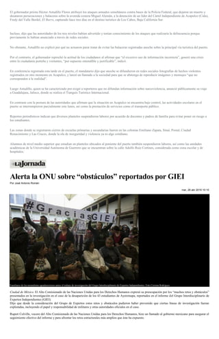 El gobernador priista Héctor Astudillo Flores atribuyó los ataques armados simultáneos contra bases de la Policía Federal, que dejaron un muerto y
desataron persecuciones y balaceras sobre la avenida costera Miguel Alemán, a la detención de un líder del Cártel Independiente de Acapulco (Cida),
Fredy del Valle Berdel, El Burro, capturado hace tres días en el destino turístico de Los Cabos, Baja California Sur.
Incluso, dijo que las autoridades de los tres niveles habían advertido y tenían conocimiento de los ataques que realizaría la delincuencia porque
previamente lo habían anunciado a través de redes sociales.
No obstante, Astudillo no explicó por qué no actuaron parar tratar de evitar las balaceras registradas anoche sobre la principal vía turística del puerto.
Por el contrario, el gobernador reprochó la actitud de los ciudadanos al afirmar que “el excesivo uso de información incorrecta”, generó una crisis
entre la ciudadanía porteña y visitantes, “por supuesto entendible y justificable”, indicó.
En conferencia registrada esta tarde en el puerto, el mandatario dijo que anoche se difundieron en redes sociales fotografías de hechos violentos
registrados en otro momento en Acapulco, y lanzó un llamado a la sociedad para que se abstenga de reproducir imágenes y mensajes “que no
corresponden a la realidad”.
Luego Astudillo, quien se ha caracterizado por exigir a reporteros que no difundan información sobre narcoviolencia, anunció públicamente su viaje
a Guadalajara, Jalisco, donde se realiza el Tianguis Turístico Internacional.
En contraste con la postura de las autoridades que afirman que la situación en Acapulco se encuentra bajo control, las actividades escolares en el
puerto se interrumpieron parcialmente este lunes, así como la prestación de servicios como el transporte público.
Reportes periodísticos indican que diversos planteles suspendieron labores por acuerdo de docentes y padres de familia para evitar poner en riesgo a
los estudiantes.
Las zonas donde se registraron cierres de escuelas primarias y secundarias fueron en las colonias Emiliano Zapata, Sinaí, Postal, Ciudad
Renacimiento y Las Cruces, donde la ola de inseguridad y violencia ya es algo cotidiano.
Alumnos de nivel medio superior que estudian en planteles ubicados al poniente del puerto también suspendieron labores, así como las unidades
académicas de la Universidad Autónoma de Guerrero que se encuentran sobre la calle Adolfo Ruiz Cortines, considerada como zona escolar y de
hospitales.
Alerta la ONU sobre “obstáculos” reportados por GIEI
Por José Antonio Román
mar, 26 abr 2016 10:10
Familiares de los normalistas agradececieron antier el trabajo de investigación del Grupo Interdisciplinario de Expertos Independientes. Foto Cristina Rodríguez
Ciudad de México. El Alto Comisionado de las Naciones Unidas para los Derechos Humanos expresó su preocupación por los “muchos retos y obstáculos”
presentados en la investigación en el caso de la desaparición de los 43 estudiantes de Ayotzinapa, reportados en el informe del Grupo Interdisciplinario de
Expertos Independientes (GIEI).
Dijo que desde la consideración del Grupo de Expertos estos retos y obstáculos pudieron haber prevenido que ciertas líneas de investigación fueran
exploradas, incluyendo el papel y responsabilidad de militares y otras autoridades oficiales en el caso.
Rupert Colville, vocero del Alto Comisionado de las Naciones Unidas para los Derechos Humanos, hizo un llamado al gobierno mexicano para asegurar el
seguimiento efectivo del informe y para afrontar los retos estructurales más amplios que éste ha expuesto.
 