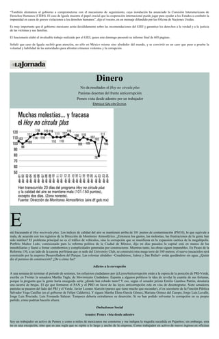 “También alentamos al gobierno a comprometerse con el mecanismo de seguimiento, cuya instalación ha anunciado la Comisión Interamericana de
Derechos Humanos (CIDH). El caso de Iguala muestra el papel crucial que la cooperación internacional puede jugar para ayudar a los Estados a combatir la
impunidad en casos de graves violaciones a los derechos humanos”, dijo el vocero, en un mensaje difundido por las Oficina de Naciones Unidas.
Es muy importante que el gobierno mexicano actúe decididamente sobre las recomendaciones del GIEI y garantice los derechos a la verdad y a la justicia
de las víctimas y sus familias.
El funcionario alabó el invaluable trabajo realizado por el GIEI, quien este domingo presentó su informe final de 605 páginas.
Señaló que caso de Iguala recibió gran atención, no sólo en México mismo sino alrededor del mundo, y se convirtió en un caso que puso a prueba la
voluntad y habilidad de las autoridades para afrontar crímenes violentos y la corrupción.
Dinero
No da resultados el Hoy no circula plus
Panistas desertan del frente anticorrupción
Pemex vista desde adentro por un trabajador
ENRIQUE GALVÁN OCHOA
Está fracasando el Hoy nocircula plus. Los índices de calidad del aire se mantienen arriba de 101 puntos de contaminación (PM10), lo que equivale a
mala, de acuerdo con los registros de la Dirección de Monitoreo Atmosférico. ¿Entonces los gastos, las molestias, las frustraciones de la gente han
sido inútiles? El problema principal no es el tráfico de vehículos, sino la corrupción que se manifiesta en la expansión caótica de la megalópolis.
Porfirio Muñoz Ledo, comisionado para la reforma política de la Ciudad de México, dijo en días pasados: la capital está en manos de las
inmobiliarias y llamó a frenar contubernios y complicidades generadas por constructores. Mientras tanto, las obras siguen imparables. En Paseo de la
Reforma 150, a un lado de la casona porfiriana que es sede del University Club, se construirá otra mega torre de 180 metros; el nuevo rascacielos será
construido por la empresa Desarrolladora del Parque. Las colonias aledañas –Cuauhtémoc, Juárez y San Rafael– están quedándose sin agua. ¿Quién
dio el permiso de construcción? ¿De a cómo fue?
Adictos a la corrupción
A una semana de terminar el periodo de sesiones, los esfuerzos ciudadanos por @LeyesAnticorrupción están a la espera de la posición de PRI-Verde,
escribe en Twitter la senadora Martha Tagle, de Movimiento Ciudadano. Espanta a algunos políticos la idea de revelar la cuantía de sus fortunas,
porque la pregunta que la gente haría enseguida sería: ¿dónde han robado tanto? Y eso, según el senador priísta Emilio Gamboa Patrón, desataría
una cacería de brujas. El eje que formaron el PAN y el PRD en favor de las leyes anticorrupción está en vías de desintegrarse. Siete senadores
panistas se pasaron del lado del PRI y el Verde. Javier Lozano Alarcón (parece que tiene mucho que esconder), el ex secretario de la Función Pública
Salvador Vega Casillas (en el gobierno de Felipe Calderón). Y siguen Martha Elena García Gómez, Mariana Gómez del Campo, Jorge Luis Lavalle,
Jorge Luis Preciado, Luis Fernando Salazar. Tampoco debería extrañarnos su deserción. Si no han podido solventar la corrupción en su propio
partido, cómo podrían hacerlo afuera.
Ombudsman Social
Asunto: Pemex vista desde adentro
Soy un trabajador en activo de Pemex y como a miles de mexicanos me consterna y me indigna la tragedia sucedida en Pajaritos; sin embargo, esta
no es una excepción, sino que es una regla que se repite a lo largo y ancho de la empresa. Como trabajador en activo de nuevo ingreso en oficinas
 