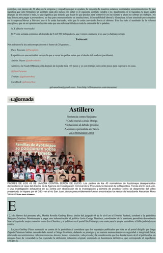 centrales, con menos de 10 años en la empresa y sinpadrinos que te ayuden, la mayoría de nosotros estamos contratados comotransitorios, lo que
significa que sólo firmamos un contrato cada dos meses, sin saber si el siguiente contrato vendrá o no. Igualmente, si te liquidan, tu pago saldrá
después de tres meses o más, lo que significa que tendrás que hacer lo que puedas para sobrevivir en ese tiempo y ahora no sobran los trabajos. No
hay dinero para pagar a proveedores, no hay para mantenimiento en instalaciones, la inestabilidad laboral y financiera se han instalado por completo
en la empresa.Mover a México, eso sí lo están haciendo, sólo que lo están moviendo hacia el abismo. Este ha sido el resultado de la reforma
energética, que en mi opinión no ha sido más que una reforma fallida en toda la extensión de la palabra.
M.S. (Buzón reservado)
R: Y esta semana comienza el despido de 8 mil 500 trabajadores, que vienen a sumarse a los que ya habían corrido.
Twitteratti
Nos nublaron la ley anticorrupción con el humo de 28 gramos…
Paco Toscano @Pacoplero
La política es una actividad rara en la que a veces los pollos votan por el dueño del asadero (paráfrasis).
Andrés Hoyos @andrewholes
Admiro a la #Lady100pesos; ella después de la peda traía 100 pesos y yo con trabajo junto ocho pesos para regresar a mi casa.
@DaniTururun
Twitter: @galvanochoa
FaceBook: galvanochoa
galvanochoa@gmail.com • Foro:http://elforomexico.com/encuestas/
Astillero
Sentencia contra Sanjuana
“Daño moral a Jesús Ortega
Violaciones al debido proceso
Asesinan a periodista en Taxco
JULIO HERNÁNDEZ LÓPEZ
PADRES DE LOS 43 SE LANZAN CONTRA ZERÓN DE LUCIO. Los padres de los 43 normalistas de Ayotzinapa desaparecidos
demandaron el cese del director de la Agencia de Investigación Criminal de la Procuraduría General de la República, Tomás Zerón de Lucio,
y una investigación exhaustiva en su contra por obstrucción de la investigación y siembra de pruebas –como se desprende del video
presentado la víspera por el GIEI– en el río San Juan, donde presumiblemente fueron encontrados los restos del estudiante Alexander Mora
VenancioFoto Jesús Villaseca
El 23 de febrero del presente año, Martha Roselia Garibay Pérez, titular del juzgado 69 de lo civil en el Distrito Federal, condenó a la periodista
Sanjuana Martínez Montemayor a pagar una indemnización al político Jesús Ortega Martínez, coordinador de la corriente perredista denominada
Nueva Izquierda, mejor conocida como Los Chuchos, y a publicar en el portal Sin Embargo, con costo para la propia periodista, el fallo judicial en su
contra.
La juez Garibay Pérez sentenció en contra de la periodista al considerar que dos reportajes publicados por ésta en el portal dirigido por Jorge
Zepeda Patterson habían causado daño moral a Ortega Martínez, dañando su prestigio y su carrera menoscabando su seguridad e integridad física,
afectando sus sentimientos. Afectos creencias, decoro, honor, reputación, vida privada y la consideración que los demás tienen de él al publicarlos sin
ninguna base de veracidad (se ha respetado la deficiente redacción original, contenida en lasentencia definitiva, que corresponde al expediente
876/2014).
 