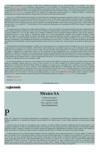 Los trabajos periodísticos que motivaron el litigio fueron tituladosConsumidores de sexo comercial eInfierno en el Cadillac: sexo, poder y
lágrimas (http://goo.gl/KCHKbh) y se publicaron, respectivamente, el 25 de noviembre y el 2 de diciembre de 2013 en el mencionado diario digital.
En tales reportajes se hace referencia a Jesús Ortega Martínez como usuario de esos servicios sexuales, a partir de datos que la periodista tomó de la
averiguación previa FDTP-TP 1/030/13-06, tramitada ante la Procuraduría de Justicia del Distrito Federal, y de videos correlacionados, en uno de los
cuales (https://goo.gl/JAAhdj) se escucha aPerla, una víctima de la explotación sexual practicada en la Ciudad de México y tolerada bajo
entendimientos de corrupción por gobiernos delegacionales del Partido de la Revolución Democrática.
Perla, con voz electrónicamente distorsionada en el video (distorsión realizada por la procuraduría capitalina en todos los videos contenidos en el
expediente), aseguró que “un cliente que recuerdo muy bien su rostro, que yo no sabía quién era pero después investigué, porque me llamaba mucho
la atención, porque una compañera me decía: ‘me lleva, me paga 10, 15 mil pesos’, y yo no sabía quién era, hasta que me dijo: es el presidente del
PRD. Entonces yo tuve esa inquietud de verlo, para ver quién era el presidente del PRD, y como iba una o dos veces por mes, o luego variaba, cada
dos meses, dije: ‘A ver, ¿quién es?’. Y, efectivamente, sí me di cuenta que, efectivamente, era el presidente del PRD, Jesús Ortega, o Arteaga. Él iba
y siempre estaba…”
Tal reproducción de un testimonio de evidente interés periodístico y social, en el contexto de una amplia denuncia de los graves padecimientos de
muchas mujeres sometidas a explotación sexual y otros actos criminales en establecimientos comerciales en la Ciudad de México, generó el inicio de
un proceso judicial por la vía civil que culminó con la sentencia condenatoria contra la periodista Sanjuana Martínez, quien ha sido reportera y
corresponsal deProceso y otros medios, y semanalmente publica en La Jornada documentados reportajes sobre lacerantes injusticias sociales,
además de colaborar en el diario digital Sin embargo. Ha ganado varios premios periodísticos nacionales e internacionales y ha publicado varios
libros, entre ellos, de manera destacada, denuncias sobre la pederastia clerical. Su persistente trabajo periodístico de denuncia le ha acarreado
amenazas, hostigamiento, encarcelamiento por maniobras de una funcionaria en Nuevo León, y el ingreso a su domicilio de personas desconocidas
que defecaron en una habitación y dejaron esparcidas prendas íntimas de ella en la propia casa, como una especie de amenaza de algún grupo con
poder.
Sanjuana Martínez fue declarada culpable en rebeldía, por no haber interpuesto en su momento procesal los alegatos en su favor (en pro de Jesús
Ortega acudieron a declarar Jesús Zambrano y María Elena Tapia Fonllem), pero la periodista asegura que no fue notificada de todos los pasos
procesales y que el expediente en su contra no sólo se le negó, sino fue extraviado, de tal manera que no se cumplió con el debido proceso judicial.
Su abogado, y litigantes de la organización Artículo 19, han encontrado diversas irregularidades, que a su entender atentan contra el ejercicio
periodístico y la libertad de expresión. Una de las alternativas de defensa de la periodista podría ser la presentación de un recurso de amparo ante esa
sentencia. Este 3 de mayo, al celebrarse un día del periodista, Sanjuana Martínez dará una conferencia de prensa en el Club de Periodistas, en el
Centro Histórico de la Ciudad de México, y diversas organizaciones del gremio, cívicas y defensoras de derechos humanos exigen que no se ejecute
la condena y se reponga el proceso, que consideran viciado.
En otro tema periodístico: por ahí de las 7 de la mañana de ayer, luego de haber dejado a sus hijos en la escuela, el periodista Francisco Pacheco
Beltrán fue asesinado a balazos afuera de su casa, en Taxco, Guerrero. Fue un crítico constante de los abusos de poder en ese municipio, mal
gobernado por el priísta Omar Jalil Flores Majul. Dirigía un semanario en el propio Taxco y presentaba notas y opiniones en un portal electrónico,
además de ser corresponsal de El Sol de Acapulco y de la radiodifusora Capital Máxima, de Chilpancingo. Doce horas antes de ser ejecutado
compartía en Internet imágenes e información sobre el más reciente episodio violento entre cárteles y policías federales en el conocido puerto. Su
último tuit daba la liga de un Video de balaceras en #Acapulco en plena zona turística (http://goo.gl/6RVfOf). Minutos después de su asesinato debía
haber entrado al aire en el noticiero Al instante, de la capital guerrerense, con una nota titulada Falsa alarma genera sicosis y aparatoso operativo
policial en Taxco, según mencionó la Agencia Periodística de Investigación (API) de esa entidad (http://goo.gl/nJsfMZ). ¡Hasta mañana!
Twitter: @julioastillero
Facebook: Julio Astillero
juliohdz@jornada.com.mx
México SA
Olvidan mini ingreso
¿Y la voluntad política?
Poder adquisitivo molido
CARLOS FERNÁNDEZ-VEGA
Perdida en el laberinto de la burocracia gubernamental y parlamentaria, la supuestavoluntad política para incrementar sustancialmente el salario
mínimo se mantiene en el cómodoolvido, mientras el poder adquisitivo del ingreso sigue a la baja. ¿Dónde quedaron las iniciativas para corregir
elerror?
Como bien advierte el Grupo de Investigación sobre el Salario y el Empleo (GISE), las políticas neoliberales han devastado al país y a los
trabajadores. Después de 33 años de contención del salario, éste ha perdido las cuatro quintas partes de su poder adquisitivo; se han perdido múltiples
conquistas sociales y laborales y millones de los mejores empleos han desaparecido, predominando los empleos de bajos ingresos. Para ejemplo un
botón: de un total de 2.3 millones de empleos creados en el periodo de Peña Nieto, 2.1 millones son menores a dos salarios mínimos.
El salario mínimo por hora en México aparece entonces como poco significativo, pues el pago asciende sólo a 9.13 pesos, apenas 53 centavos de
dólar. No en balde, es de los más bajos del mundo. Australia, que ocupa el primer lugar, paga a 9.54 dólares la hora (alrededor de 167 pesos), es decir
18 veces más. Por ello, la jornada laboral de 8 horas termina siendo poco relevante, porque es totalmente insuficiente para adquirir una canasta
obrera. Según datos del Centro de Análisis Multidisciplinario de la UNAM, en su reporte 122, en octubre de 2015 la Canasta Obrera Indispensable
(integrada por 35 bienes y servicios: 27 alimentos, tres productos de aseo personal y el hogar, transporte metro, metro bus o microbús, energía
eléctrica, gas y agua; no incluye otros gastos, como renta de vivienda, vestido y calzado, educación, salud, diversiones), se situó en 453.68 pesos
diarios; ello quiere decir que se necesitan por lo menos 6.2 salarios mínimos y casi 52 horas de trabajo para adquirirla.
 