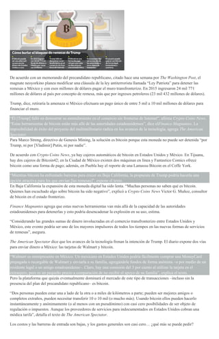De acuerdo con un memorando del precandidato republicano, citado hace una semana por The Washington Post, el
magnate neoyorkino planea modificar una cláusula de la ley antiterrorista llamada “Ley Patriota” para detener las
remesas a México y con esos millones de dólares pagar el muro transfronterizo. En 2015 ingresaron 24 mil 771
millones de dólares al país por concepto de remesa, más que por ingresos petroleros (23 mil 432 millones de dólares).
Trump, dice, retiraría la amenaza si México efectuara un pago único de entre 5 mil a 10 mil millones de dólares para
financiar el muro.
“Él [Trump] falló en demostrar su entendimiento en el comercio sin fronteras de Internet”, afirma Crypto Coins News.
“Estas herramientas de bitcoin están más allá de las autoridades estadounidenses”, dice elFinance Magnantes. La
imposibilidad de éxito del proyecto del multimillonario radica en los avances de la tecnología, agrega The American
Spectator.
Para Marco Streng, directivo de Genesis Mining, la solución es bitcoin porque esta moneda no puede ser detenida “por
Trump, ni por [Vladimir] Putin, ni por nadie”.
De acuerdo con Crypto Coins News, ya hay cajeros automáticos de bitcoin en Estados Unidos y México. En Tijuana,
hay dos cajeros de Bitcoin42; en la Ciudad de México existen dos máquinas en línea y Fantastico Comics ofrece
bitcoin como una forma de pago; además, en Puebla hay el reporte de una Lamassu Bitcoin en el Coffe York.
“Mientras bitcoin ha enfrentado barreras para crecer en Baja California, la propuesta de Trump podría hacerla una
opción atractiva para los que envían [las remesas]”, expone el texto.
En Baja California la expansión de esta moneda digital ha sido lenta. “Muchas personas no saben qué es bitcoin.
Quienes han escuchado algo sobre bitcoin ha sido negativo”, explicó a Crypto Coins News Victor G. Muñoz, consultor
de bitcoin en el estado fronterizo.
Finance Magnantes agrega que estas nuevas herramientas van más allá de la capacidad de las autoridades
estadounidenses para detenerlas y esto podría desencadenar la explosión en su uso, estima.
“Considerando las grandes sumas de dinero involucradas en el comercio transfronterizo entre Estados Unidos y
México, este evento podría ser uno de los mayores impulsores de todos los tiempos en las nuevas formas de servicios
de remesas”, asegura.
The American Spectator dice que los avances de la tecnología frenan la intención de Trump. El diario expone dos vías
para enviar dinero a México: las tarjetas de Walmart y bitcoin.
“Walmart es omnipresente en México. Un mexicano en Estados Unidos podría fácilmente comprar una MoneyCard
prepagada o recargable de Walmart y enviarla a su familia, agregándole fondos de forma anónima –o por medio de un
residente legal o un amigo estadounidense–. Claro, hay una comisión del 3 por ciento al utilizar la tarjeta en el
extranjero, pero es un pequeño precio a comparación de no recibir el apoyo de su familia”, explica el texto.
Pero la plataforma que quizás eventualmente dominará el mercado de este tipo de transacciones –incluso sin la
presencia del plan del precandidato republicano– es bitcoin.
“Dos personas pueden estar una a lado de la otra o a miles de kilómetros a parte; pueden ser mejores amigos o
completos extraños, pueden necesitar transferir 10 o 10 mil (o mucho más). Usando bitcoin ellos pueden hacerlo
instantáneamente y anónimamente (o al menos con un pseudónimo) con casi cero posibilidades de ser objeto de
regulación o impuestos. Aunque los proveedores de servicios para indocumentados en Estados Unidos cobran una
módica tarifa”, detalla el texto de The American Spectator.
Los costos y las barreras de entrada son bajas, y los gastos generales son casi cero… ¿qué más se puede pedir?
 