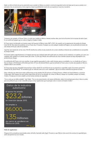 Nader se refería al hecho de que los automóviles que se venden en México se someten a normas de seguridad mucho más bajas que los que se venden en el
extranjero. Son, en consecuencia, menos seguros y mayor la posibilidad de muerte de sus ocupantes en caso de un accidente.
Tomemos, por ejemplo, el Nissan Tsuru, el coche más vendido en México durante muchos años, uno de los favoritos de los taxistas de todo el país.
Es un coche tan inseguro que su venta es ilegal en Estados Unidos.
El Tsuru estuvo involucrado en al menos cuatro mil muertes en México entre 2007 y 2012, de acuerdo con la organización de pruebas de choque
Latin NCAP. Por cada mil accidentes con un Tsuru, hay 18 muertes. Compare eso con cualquier modelo de Peugeot, con un promedio de menos de
una muerte (0.82) por cada mil accidentes.
Aquí hay otra manera de ver las cosas. NCAP clasifica los coches en una escala de cero a cinco estrellas en función de su rendimiento en una prueba
de choque frontal.
El examen analiza específicamente si el impacto provoca que cualquier parte del coche entre en contacto con el conductor o el copiloto, así como con
cualquier niño sentado en el asiento trasero del coche. Un auto que obtiene una calificación de cinco estrellas muestra un buen desempeño en la
protección por choque.
La calificación del Tsuru es de cero estrellas, lo que significa que perder la vida o sufrir lesiones graves es probable si se va a bordo de un Tsuru y
hay un choque a 65 kilómetros (40 millas) por hora. El Aveo de General Motors, que ha sustituido al Tsuru como el coche más popular en México,
también obtuvo cero estrellas.
El Tsuru tiene tan poca integridad estructural que incluso dotarlo de una bolsa de aire no mejoraría su seguridad, según el secretario general de
Global NCAP, David Ward. “Es asombroso que un vehículo como ese se esté vendiendo”, dijo en la misma conferencia de prensa reciente.
Otros vehículos que obtuvieron malas calificaciones en las pruebas NCAP incluyen al Tiida de Nissan, al Matiz de General Motors y al Gol de
Volkswagen. Que ninguno de estos coches tenga bolsas de aire no ha afectado sus ventas en México, aunque no se puedan comprar en Estados
Unidos o Europa por no tener cumplir con las normas mínimas de seguridad.
“Eso es más que un doble estándar”, dijo Nader. “Ese es con conocimiento y de manera deliberada, reducir la tecnología para salvar vidas en coches
para una población que es más vulnerable porque no hay regulaciones que la protejan como sí ocurre en Estados Unidos”.
Falta de regulaciones
Ninguno de las armadoras mencionadas están, de hecho, haciendo nada ilegal. El asunto es que México tiene una de las normas de seguridad para
autos más permisivas en el mundo.
 