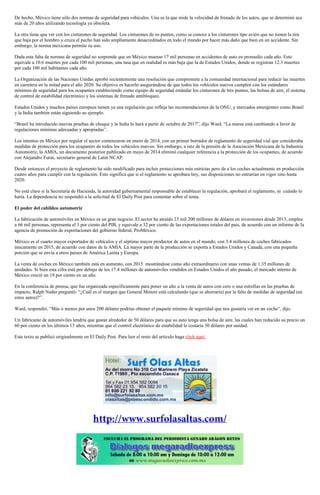 De hecho, México tiene sólo dos normas de seguridad para vehículos. Una es la que mide la velocidad de frenado de los autos, que se determinó ace
más de 20 años utilizando tecnología ya obsoleta.
La otra tiene que ver con los cinturones de seguridad. Los cinturones de so puntos, como se conoce a los cinturones tipo avión que no tienen la tira
que baja por el hombro y cruza el pecho han sido ampliamente desacreditados en todo el mundo por hacer más daño que bien en un accidente. Sin
embargo, la norma mexicana permite su uso.
Dada esta falta de normas de seguridad no sorprende que en México mueran 17 mil personas en accidentes de auto en promedio cada año. Esto
equivale a 10.6 muertes por cada 100 mil personas, una tasa que en realidad es más baja que la de Estados Unidos, donde se registran 12.3 muertes
por cada 100 mil habitantes cada año.
La Organización de las Naciones Unidas aprobó recientemente una resolución que compromete a la comunidad internacional para reducir las muertes
en carretera en la mitad para el año 2020. Su objetivo es hacerlo asegurándose de que todos los vehículos nuevos cumplen con los estándares
mínimos de seguridad para los ocupantes estableciendo como equipo de seguridad estándar los cinturones de tres puntos, las bolsas de aire, el sistema
de control de estabilidad electrónico y los sistemas de frenado antibloqueo.
Estados Unidos y muchos países europeos tienen ya una regulación que refleja las recomendaciones de la ONU, y mercados emergentes como Brasil
y la India también están siguiendo su ejemplo.
“Brasil ha introducido nuevas pruebas de choque y la India lo hará a partir de octubre de 2017”, dijo Ward. “La marea está cambiando a favor de
regulaciones mínimas adecuadas y apropiadas”.
Los intentos en México por regular el sector comenzaron en enero de 2014, con un primer borrador de reglamento de seguridad vial que consideraba
medidas de protección para los ocupantes de todos los vehículos nuevos. Sin embargo, a raíz de la presión de la Asociación Mexicana de la Industria
Automotriz, la AMIA, un documento posterior publicado en mayo de 2014 eliminó cualquier referencia a la protección de los ocupantes, de acuerdo
con Alejandro Furas, secretario general de Latin NCAP.
Desde entonces el proyecto de reglamento ha sido modificado para incluir protecciones más estrictas pero da a los coches actualmente en producción
cuatro años para cumplir con la regulación. Esto significa que si el reglamento se aprobara hoy, sus disposiciones no entrarían en vigor sino hasta
2020.
No está claro si la Secretaría de Hacienda, la autoridad gubernamental responsable de establecer la regulación, aprobará el reglamento, ni cuándo lo
haría. La dependencia no respondió a la solicitud de El Daily Post para comentar sobre el tema.
El poder del cabildeo automotriz
La fabricación de automóviles en México es un gran negocio. El sector ha atraído 23 mil 200 millones de dólares en inversiones desde 2013, emplea
a 66 mil personas, representa el 3 por ciento del PIB, y equivale a 32 por ciento de las exportaciones totales del país, de acuerdo con un informe de la
agencia de promoción de exportaciones del gobierno federal, ProMéxico.
México es el cuarto mayor exportador de vehículos y el séptimo mayor productor de autos en el mundo, con 3.4 millones de coches fabricados
únicamente en 2015, de acuerdo con datos de la AMIA. La mayor parte de la producción se exporta a Estados Unidos y Canadá, con una pequeña
porción que se envía a otros países de América Latina y Europa.
La venta de coches en México también está en aumento, con 2015 mostrándose como año extraordinario con unas ventas de 1.35 millones de
unidades. Si bien esta cifra está por debajo de los 17.4 millones de automóviles vendidos en Estados Unidos el año pasado, el mercado interno de
México creció un 19 por ciento en un año.
En la conferencia de prensa, que fue organizada específicamente para poner un alto a la venta de autos con cero o una estrellas en las pruebas de
impacto, Ralph Nader preguntó: “¿Cuál es el margen que General Motors está calculando (que se ahorraría) por la falta de medidas de seguridad (en
estos autos)?”.
Ward, respondió. “Más o menos por unos 200 dólares podrías obtener el paquete mínimo de seguridad que nos gustaría ver en un coche”, dijo.
Un fabricante de automóviles tendría que gastar alrededor de 50 dólares para que su auto tenga una bolsa de aire, las cuales han reducido su precio un
60 por ciento en los últimos 15 años, mientras que el control electrónico de estabilidad le costaría 30 dólares por unidad.
Este texto se publicó originalmente en El Daily Post. Para leer el resto del artículo haga click aquí.
 