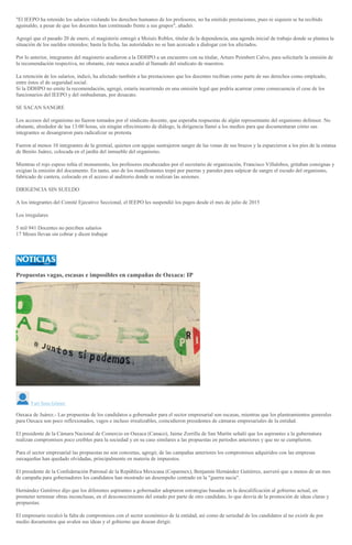 "El IEEPO ha retenido los salarios violando los derechos humanos de los profesores, no ha emitido prestaciones, pues ni siquiera se ha recibido
aguinaldo, a pesar de que los docentes han continuado frente a sus grupos", añadió.
Agregó que el pasado 20 de enero, el magisterio entregó a Moisés Robles, titular de la dependencia, una agenda inicial de trabajo donde se plantea la
situación de los sueldos retenidos; hasta la fecha, las autoridades no se han acercado a dialogar con los afectados.
Por lo anterior, integrantes del magisterio acudieron a la DDHPO a un encuentro con su titular, Arturo Peimbert Calvo, para solicitarle la emisión de
la recomendación respectiva, no obstante, éste nunca acudió al llamado del sindicato de maestros.
La retención de los salarios, indicó, ha afectado también a las prestaciones que los docentes recibían como parte de sus derechos como empleado,
entre éstos el de seguridad social.
Si la DDHPO no emite la recomendación, agregó, estaría incurriendo en una omisión legal que podría acarrear como consecuencia el cese de los
funcionarios del IEEPO y del ombudsman, por desacato.
SE SACAN SANGRE
Los accesos del organismo no fueron tomados por el sindicato docente, que esperaba respuestas de algún representante del organismo defensor. No
obstante, alrededor de laa 13:00 horas, sin ningún ofrecimiento de diálogo, la dirigencia llamó a los medios para que documentaran cómo sus
integrantes se desangraron para radicalizar su protesta.
Fueron al menos 10 integrantes de la gremial, quienes con agujas sustrajeron sangre de las venas de sus brazos y la esparcieron a los pies de la estatua
de Benito Juárez, colocada en el jardín del inmueble del organismo.
Mientras el rojo espeso teñía el monumento, los profesores encabezados por el secretario de organización, Francisco Villalobos, gritaban consignas y
exigían la emisión del documento. En tanto, uno de los manifestantes trepó por puertas y paredes para salpicar de sangre el escudo del organismo,
fabricado de cantera, colocado en el acceso al auditorio donde se realizan las sesiones.
DIRIGENCIA SIN SUELDO
A los integrantes del Comité Ejecutivo Seccional, el IEEPO les suspendió los pagos desde el mes de julio de 2015
Los irregulares
5 mil 941 Docentes no perciben salarios
17 Meses llevan sin cobrar y dicen trabajar
Propuestas vagas, escasas e imposibles en campañas de Oaxaca: IP
Yuri Sosa Gómez
Oaxaca de Juárez.- Las propuestas de los candidatos a gobernador para el sector empresarial son escasas, mientras que los planteamientos generales
para Oaxaca son poco reflexionados, vagos e incluso irrealizables, coincidieron presidentes de cámaras empresariales de la entidad.
El presidente de la Cámara Nacional de Comercio en Oaxaca (Canaco), Jaime Zorrilla de San Martín señaló que los aspirantes a la gubernatura
realizan compromisos poco creíbles para la sociedad y en su caso similares a las propuestas en periodos anteriores y que no se cumplieron.
Para el sector empresarial las propuestas no son concretas, agregó; de las campañas anteriores los compromisos adquiridos con las empresas
oaxaqueñas han quedado olvidadas, principalmente en materia de impuestos.
El presidente de la Confederación Patronal de la República Mexicana (Coparmex), Benjamín Hernández Gutiérrez, aseveró que a menos de un mes
de campaña para gobernadores los candidatos han mostrado un desempeño centrado en la "guerra sucia".
Hernández Gutiérrez dijo que los diferentes aspirantes a gobernador adoptaron estrategias basadas en la descalificación al gobierno actual, en
prometer terminar obras inconclusas, en el desconocimiento del estado por parte de otro candidato, lo que desvía de la promoción de ideas claras y
propuestas.
El empresario recalcó la falta de compromisos con el sector económico de la entidad, así como de seriedad de los candidatos al no existir de por
medio documentos que avalen sus ideas y el gobierno que desean dirigir.
 