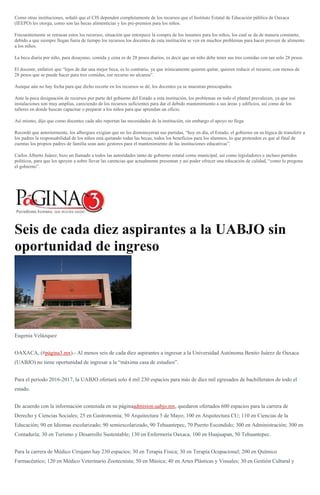 Como otras instituciones, señaló que el CIS dependen completamente de los recursos que el Instituto Estatal de Educación pública de Oaxaca
(IEEPO) les otorga, como son las becas alimenticias y los pre-premios para los niños.
Frecuentemente se retrasan estos los recursos, situación que entorpece la compra de los insumos para los niños, los cual se da de manera constante,
debido a que siempre llegan fuera de tiempo los recursos los docentes de esta institución se ven en muchos problemas para hacer proveer de alimento
a los niños.
La beca diaria por niño, para desayuno, comida y cena es de 28 pesos diarios, es decir que un niño debe tener sus tres comidas con tan solo 28 pesos.
El docente, enfatizó que “lejos de dar una mejor beca, es lo contrario, ya que irónicamente quieren quitar, quieren reducir el recurso; con menos de
28 pesos que se puede hacer para tres comidas, ese recurso no alcanza”.
Aunque aún no hay fecha para que dicho recorte en los recursos se dé, los docentes ya se muestran preocupados.
Ante la poca designación de recursos por parte del gobierno del Estado a esta institución, los problemas en todo el plantel prevalecen, ya que sus
instalaciones son muy amplías, careciendo de los recursos suficientes para dar el debido mantenimiento a sus áreas y edificios, así como de los
talleres en donde buscan capacitar o preparar a los niños para que aprendan un oficio.
Así mismo, dijo que como docentes cada año reportan las necesidades de la institución, sin embargo el apoyo no llega.
Recordó que anteriormente, los albergues exigían que no les disminuyeran sus partidas, “hoy en día, el Estado, el gobierno en su lógica de transferir a
los padres la responsabilidad de los niños está quitando todas las becas, todos los beneficios para los alumnos, lo que pretenden es que al final de
cuentas los propios padres de familia sean auto gestores para el mantenimiento de las instituciones educativas”.
Carlos Alberto Juárez, hizo un llamado a todos las autoridades tanto de gobierno estatal como municipal, así como legisladores e incluso partidos
políticos, para que los apoyen a sobre llevar las carencias que actualmente presentan y así poder ofrecer una educación de calidad, “como lo pregona
el gobierno”.
Seis de cada diez aspirantes a la UABJO sin
oportunidad de ingreso
Eugenia Velázquez
OAXACA, (#página3.mx).- Al menos seis de cada diez aspirantes a ingresar a la Universidad Autónoma Benito Juárez de Oaxaca
(UABJO) no tiene oportunidad de ingresar a la “máxima casa de estudios”.
Para el periodo 2016-2017, la UABJO ofertará solo 4 mil 230 espacios para más de diez mil egresados de bachilleratos de todo el
estado.
De acuerdo con la información contenida en su páginaadmision.uabjo.mx, quedaron ofertados 600 espacios para la carrera de
Derecho y Ciencias Sociales; 25 en Gastronomía; 50 Arquitectura 5 de Mayo; 100 en Arquitectura CU; 110 en Ciencias de la
Educación; 90 en Idiomas escolarizado; 90 semiescolarizado, 90 Tehuantepec, 70 Puerto Escondido; 300 en Administración; 300 en
Contaduría; 30 en Turismo y Desarrollo Sustentable; 130 en Enfermería Oaxaca, 100 en Huajuapan, 50 Tehuantepec.
Para la carrera de Médico Cirujano hay 230 espacios; 30 en Terapia Física; 30 en Terapia Ocupacional; 200 en Químico
Farmacéutico; 120 en Médico Veterinario Zootecnista; 50 en Música; 40 en Artes Plásticas y Visuales; 30 en Gestión Cultural y
 