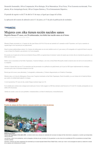 Desarrollo Sustentable; 100 en Computación; 90 en Biología, 50 en Matemáticas; 50 en Física; 70 en Economía escolarizada, 70 en
abierta; 40 en Antropología Social; 100 en Cirujano Dentista y 70 en Entrenamiento Deportivo.
El periodo de registro va del 27 de abril al 15 de mayo, al igual que el pago de la ficha.
La aplicación del examen de admisión será el 11 de junio y el 17 de julio la publicación de resultados.
Mujeres con zika tienen recién nacidos sanos
Registra Oaxaca 97 casos, con 20 embarazadas; tres bebés han nacido sanos en el Istmo
por Sayra Cruz Hernández el Martes 26 de abril de 2016 - 05:00:04
Mientras Chiapas incrementó en 1 el registro de zika, para Oaxaca, del 10 al 19 de este mes aumentó en 9, sumando en total 97 pacientes, con lo que se mantiene en
segundo lugar a nivel nacional por este padecimiento.
Hasta la semana epidemiológica número 16, el número de embarazadas con este mal, también creció en 2, para sumar ya 20 contagiadas en la región del Istmo la mayoría
y una en Santa Cruz Huatulco, que pertenece a la Costa oaxaqueña.
De acuerdo con el reporte de los Servicios de Salud de Oaxaca (SSO), se registran hasta el momento 3 partos de mujeres que tuvieron zika en el periodo de gestación y sus
bebés nacieron sanos.
Dichos casos se encuentran en San Pedro Tapanatepec, Asunción Ixtaltepec y otro más en Santa María Mixtequilla, donde la relación entre este mal con la microcefalia no
se comprobó.
Además, el reporte ubicó que son 27 los municipios que han presentado en su población este padecimiento, por lo que los SSO siguen implementando las estrategias
necesarias para evitar el incremento abrupto de este mal.
Precisó que de los nueve casos adicionales, 2 corresponden a embarazadas y 2 foráneos diagnosticados en el Estado de Tamaulipas.
Mientras tanto, en el tema de chikungunya, Oaxaca tiene 3 registros localizados en San Pedro Tapanatepec, Puerto Escondido y un caso foráneo de la Ciudad de México
que acudió a la entidad donde adquirió el contagio.
A nivel nacional hay 252 casos de zika, siendo Chiapas el primero lugar con 124.
En la entidad, para contener estos contagios provocados por el mosco Aedes aegypti, los SSO han realizado control larvario en 512 mil 252 viviendas, protegiendo así a un
millón 269 mil personas.
Además de rociado a casas con casos probables e intradomiciliario, sin faltar la nebulización y termonebulización.
Pueblo de Jalapa de Díaz retiene y saquea camión con miles de láminas
Redacción El Piñero
Cuenca del Papaloapan; 25 de abril, 2016.- La tarde de este lunes, decenas de residentes del municipio de Jalapa de Díaz intervinieron y saquearon un camión que transportaba
miles de láminas.
Las láminas, a decir de los pobladores, serían entregadas a familias de ese municipio a fin de garantizar su voto a favor de la candidata del PRI a la presidencia municipal Felipa
Carretero Azamar.
Asimismo, indicaron que dicho cargamento fue solventado por el actual diputado federal Álvaro Rafael Rubio, mismo que -dicen- se ha encargado de operar su reelección a través
de su esposa y así mantenerse en el poder.
 