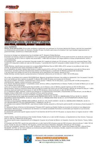 Alejandro Murat, Pepe Toño y Benjamín hacen pública, propiedades, empresas y declaración fiscal
Jaime GUERRERO
Oaxaca, 26 de abril de 2016.-De los siete candidatos a gobernador que participan en el proceso electoral de Oaxaca, solo tres han presentado
sus declaraciones patrimoniales, de intereses y fiscales. El resto, ha hecho caso omiso a la iniciativa 3 de 3 que impulsan organizaciones no
gubernamentales, académicos e intelectuales del país.
El primero en divulgar sus declaraciones fue el candidato del PT, Benjamín Robles Montoya.
El senador con licencia, reportó en la plataforma 3 de 3, su declaración patrimonial fechada al 30 de octubre de 2015, en donde da cuenta que al
31 de diciembre del 2015, tenía un ingreso neto anual deÂÂ 1 millón 690 mil 8 pesos, por cargos públicos e incluye compensaciones, bonos y
otras prestaciones.
El candidato del PT, reportó una Suburban Chevrolet modelo 2011 pagada al contado por 370 mil pesos, así como una camioneta Nissan Titán
modelo 2014 adquirida a crédito con valor de 436 mil pesos, 1 camioneta SUV Audi Q7 comprada a crédito modelo 2014 por 1 millón 44 mil 400
pesos.
Robles Montoya, reportó joyas que posee con su esposa Maribel Martínez Ruiz en 2006, 2008 y 2010, aunque no se publica el valor de las
mismas, de igual forma dos casas compradas en 2009 y 2010.
En su declaración de interés, declara haber tenido un sueldo anual de 2010 a 2012 por 720,000, al desempeñarse como jefe de Oficina de la
Gubernatura, secretario particular del gobernador (Gabino Cué Monteagudo) y coordinador de Módulos de Desarrollo Sustentable.
Y se dice fungir como testigo de honor en la conformación de la organización Unir Oaxaca, apenas en 2015
Robles Montoya, también reportó cuentas bancarias en Santander y Bancomer por el orden de 1 millón 199 mil 499 pesos.
De su lado, el candidato de la coalición PRI-PVEM-Panel, Alejandro Ismael Murat Hinojosa, hizo pública su declaración 3 de 3 el pasado 3 de abril,
en la cual señala que tiene ingresos anualesÂÂ 8 millones 480 mil 892.36 pesos, por su paso por el Infonavit.
Dijo que por sueldos, honorarios, compensaciones o bonos percibe 7 millones 163 mil 392 pesos, y que el resto 867 mil 599 corresponden a
arrendamientos, regalías, sorteos concursos y donaciones.
El ex director del Infonavit declaró 11 propiedades (casas, terrenos, edificio y departamento) en Oaxaca, Puebla y la Ciudad de México por un valor
de 22 millones 509 mil 430 pesos.
Junto con su esposa Ivette de Murat posee dos inmuebles, uno en Oaxaca y otro en Mérida y reportó ingresos por 453 mil 200 pesos.
Murat Hinojosa, reportó un automóvil Passat 2005 que pagó de contado ese mismo año por 850 mil pesos; además de menaje de casa por 1 millón
de pesos; joyas que recibió por herencia por un valor de 200 mil pesos y obras de arte por un valor de 500 mil pesos.
En su declaración deÂÂ intereses, confirmó que participa en 12 organizaciones comerciales y empresariales con fines de lucro, una de ellas en
Estados Unidos (LOMA AEAI, LLC) de la cual tiene el 50 por ciento de acciones.
Todas tienen fines de lucro en el sector inmobiliario, transporte, comercial y de servicios.
Entre las empresas de las cuales tiene sociedad reporta INMOBILIARIA AXYEL, SA DE CV, INMOBILIARIA POTUA, SA DE CV, GRUPO
DESARROLLADOR ROCINANTE, SA DE CV, XLEA, SA DE CV, INMOBILIARIA RHM, SA DE CV, AUTOTRANSPORTE GRUPO VALLE
MEZQUITAL, SA DE CV,
Así mismo en las empresas INMOBILIARIA CORRUS, SA DE CV, IVAL STATE AGENCY, SA DE CV, INMOBILIARIA HINMIURE, SA DE CV,
AUTOBUSES MEXICO TOLUCA ZINACANTEPEC Y RAMALES, SA DE CV.
El candidato de la coalición PAN-PRD,ÂÂ José Antonio Estefan Garfias, presentó su información patrimonial,ÂÂ de intereses y fiscal el pasado 11
de abril.
En declaración fiscal, el Servicio de Administración Tributaria (SAT) reporta que Estefan Garfias se encuentra al corriente en sus obligaciones
hacendarias. Mientras que en la declaración de intereses no se reporta sociedades financieras o comerciales que impacten en sus funciones
electorales-gubernamentales.
En declaración patrimonial reportó ingreso anual al 31 de diciembre del 2015 de 425 mil 193 pesos; su esposa obtuvo un ingreso anual de 1 millón
200 mil pesos.
Estefan Garfias, reportó tres terrenos en San Andrés Cholula, Puebla con un valor de 900 mil pesos; un departamento en San Antonio, Texas que
tiene un valor de 2 millones 80 mil 500 pesos.
Su esposa reporta casas y departamento en la delegación Coyacan de la Ciudad de México; en Acapulco, Guerrero; San Antonio, Texas y Salina
Cruz.
El candidato del PAN-PRD, reportó dos automiviles por un valor total de 638 mil pesos; joyas por 600 mil pesos; obras de arte por 1 millón 100 mil
pesos; menaje de casa por 3 millones 750 mil pesos, cuentas bancarias en Banamex, Santander y Banorte por 700 mil pesos.
En tanto, los candidatos, Salomón Jara CruzÂÂ de Morena; Javier Jiménez Jiménez del PUP; Joaquín Ruiz Salazar del PRS; y Manuel Pérez
MoralesÂÂ del PSD, no han hecho públicas sus declaraciones patrimoniales, de intereses y fiscales, respecto a la iniciativa ciudadana de
transparencia y rendición de cuentas.
 