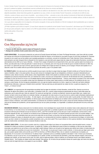 Es decir, Germán Tenorio Vasconcelos es el secretario de Salud más ratero de lo historia de la Secretaría de Salud en Oaxaca, tejió una red de complicidad a su alrededor
para que le cuidaran las espaldas y mensualmente estuviera recibiendo de dos chorros los recursos mal habidos.
Cada uno de los personajes de los que anteriormente comenté tienen un cambio de vida diametral en cinco años, todos ellos han estrenados vehículos de lujo, han
adquirido propiedades, demás tienen hasta guardias de seguridad en sus casas, es decir, así como Germán Tenorio Vasconcelos, son dueños de un sinfín de casas,
vehículos y cuentas en bancos, que así como a la pirañita —que ya tienen en el bote—, presumen su nueva vida, mientras la institución de Salud sufre del desabasto de
medicamentos más grande de que se tenga conocimiento en la historia de Oaxaca, padece también de la falta de reparación de las unidades médicas, de falta de espacios de
las mismas, de médicos especialistas y equipos y materiales para llevar a cabo los tratamientos especializados.
Así es que señores responsables de la investigación y de la justicia oaxaqueña, lo único que han obtenido es el hilo de la madeja de toda la podredumbre que se respira en
la otrora noble institución de Salud en Oaxaca.
¿El Poder Legislativo qué ha dicho al respecto? ¿O acaso fueron salpicados de la pudrición de don Germán Tenorio Vasconcelos?, cabe destacar que el Dr. Mecha Corta,
por más que quiere protegerlo y tapar los cráteres en los SSO no puede defender lo indefendible y se ha convertido en cómplice del robo y saqueo en los SSO, por lo que
también debe probar el fresco bote.
Por hoy, es todo.
Con Mayusculas 25/01/16
Escrito Por Juan Diego
*.- Tesorero de SSO detenido, expiará culpas de Pacquiao & company
*.- Destape del candidato tricolor puede darse entre hoy y mañana…
CHIVO EXPIATORIO… Al conocerse la detención por parte de la Fiscalía General del Estado, de Carlos Tito Rangel Hernández, quien fuera Jefe de la Unidad
de Finanzas de la Dirección de Administración de los Servicios de Salud de Oaxaca, en los tiempos en que partía el queso el nunca bien ponderado Dr. Pacquiao
(el apodo le vino a partir que se hizo público que le gustaba guantearse a su exñorsa), conocido en la farándula como Tintán (Germán) Tenorio Vasconcelos,
todos pensaron que este changuito tiene la etiqueta de chivo expiatorio y que será éste quien pague todas las culpas de los desmadres financieros, económicos y
administrativos de los SSO con el nuevo milloneta… A Carlos Tito le cargan el Sanbenito de enriquecimiento ilícito, pero dicen quienes saben los enredos en la
oficina, que este pobre wey no tiene jet particular ni casona de lujo en La Cascada, pero como hay que dar la idea de que se combate el latrocinio en SSO, hay
que ubicar a un cabroncito que vaya a chirona, igual que pasó con el Negro de la Cogta que estuvo en Sevitra y con el Canguro Tehuano del Coplade. En un
descuido a este Tito lo sueltan antes de que termine el período del cambio y ¡aquí no ha pasado nada!…
EL PERRO FLACO.- Con este asunto se confirma aquello de que al perro más flaco le cargan todas las pulgas. El boletín emitido por el Fiscal de Hierro que
captura charalitos y deja ir a los peces gordos, dice que este compa era investigado luego de que trabajadores y sindicato lo acusaran reiteradamente por
malversar cuotas, desviar recursos, vender plazas y otras irregularidades. Desde el año pasado la contralora de latón, hoy viviendo de sus rentas, inició una
indagatoria por presunto enriquecimiento ilícito, por malversar las cuotas y recursos que corresponden a la Sección 35 del Sindicato de la SS y paralelamente
enfrentaba un juicio de divorcio en el que su ex le peleaba algunos bienes adquiridos sospechosamente… Chance y este chango se propasó e hizo cierto aquello
de que lo’indejo y el dinero no se pueden ocultar pues hizo ostentación de muchas cosas, hasta cambió su humilde casita por una residencia de lujo y los
carrazos y cosas huleras. Se hizo de algunas propiedades como una caja de empeños operando en el Istmo, negocio por medio del cual habría realizado
transferencias millonarias, cosas que no declaró ante la autoridad. Total que este buey ya está expiando las culpas de otros. La gente se pregunta ¿Y el
Tintán?...¿Y el Quico Correa?
¡AY, FAMILIA!- Las organizaciones de transportistas escudadas bajo las siglas de sindicatos no tienen llenadera, verdad de Dios. Apenas se anuncia la
realización de alguna obra pública y ¡zaz! sobre ellas, a romperles su jefa. Así, ¿cuándo madres tendremos garantizadas las obras si sobre ellas pesan las
ambiciones, pero lo grave del caso, actos de violencia? Os cuento por qué digo esto: La familia Luis Martínez, herencia de aquel infeliz Juan, creador de la
dinastía, ha dado mucho de qué hablar en el sindicato Libertad, una agrupación de mala muerte, en la que hoy día tía y sobrino están enfrentados totalmente por
los porcentajes en la participación de las obras… En este negocio, uno y otra quiere más y más, y nadie de los dos cede ni quiere perder. Así están Carlos Luis
Martínez y su tía Mayra de los mismos apellidos: en eterna pugna, ahora obstaculizan los trabajos que se realizan sobre la carretera de San Francisco Tutla y no
tardan en liarse a madrazos, como están acostumbrados. Los esfuerzos de conciliación realizados caen al suelo, porque los fuertes intereses de familia pesan
más que los intereses de la población y de las organizaciones que van por justos porcentajes, no al agandalle. La población pide aplicación de la ley contra esta
familia…
ENCARECEN SENADO.- Buena observación de mis dilectos lectores, tras la estrategia de la cúpula tricolor de considerar hasta a siete cabezones (ahí incluyo a
la única fémina, no me echen bronca mis hembristas) de entre quienes puede salir su candidato al gobierno de la entidad. Es que con esto lo único que hacen es
encarecer la fórmula para el Senado ora que se renueve en 2018. ¿Juai? Por la sencilla razón que los seis que no sean considerados, así les envíen a otras
posiciones después de esto, van a sentirse con el derecho de ser considerados para un escaño, una bequita sexenal que para colmo ya se podrá reelegir, o sea
una beca preciosa… Los entendidos dicen que como de los siete sólo uno es el bueno, ya hay dos a los que les tenemos reservadas posiciones preciosas: la
alcaldía de Oaxaca de Juárez y la diputación pluri para ir a pastorear a la camada priista de la próxima Legislatura. Dos posiciones de privilegio, en donde darán
mucho que decir, estarán en el escaparate y pueden proyectarse, pero ¿y los otros cuatro? Pos sí que la tienen en chino quienes decidieron esta estrategia, pero
quién les manda andar consintiendo hasta a evasores fiscales en esta rola…
QUE’STO, QUEL’OTRO…- Si otra cosa no sucede, entre hoy y mañana puede haber humo blanco en Insurgentes Norte, sede del partido tricolor y arrojar el
candidato de unidad que acordaron el pasado jueves. Ya regresó Mr. Copetes, ya Don Beltrones le pasó el parte de novedades y le dijo que las cosas están
amarradas, que suelte de una vez la línea y a otra cosa frágil y volátil mariposa. Habría una mini-gira en las regiones para ratificar esa unidad, el martes dentro de
ocho días el registro ¡y a ponerles en la suya a los montoneros!... Por otro lado, no es para que lo vayan a andar contando, ni menos para que digan quien se los
dijo, pero pueden apostar doble contra sencillo que el PUP de Uriel Díaz y el PSD de Manuel Pérez, irán en coalición en presidencias municipales y en
diputaciones. Si no se suman a los montoneros en “la alianza mayor”, postularían como su candidata al gobierno del estado ni más ni menos que a Eufrosina
Cruz Mendoza, que por lo que se mira, va a ser desdeñada por su partido, el PAN. Las franquicias del zaachileño y Uriel traen etiqueta indígena, doña Eufro ha
explotado esa cuestión, así que harían mucho ruido. Por cierto, para la capital del estado, andan en pláticas con el Pablotas Arnaud, para bajarle clientela a
Oswaldo García… Del Congreso de Jalpan recibo este mensaje: Chas gracias, JD, el mismo día que sacaste el retraso de nuestra paga, ese mismo día (viernes)
como por arte de magia hubo lana y nos pagaron lo que nos debían… ABUR.
 
