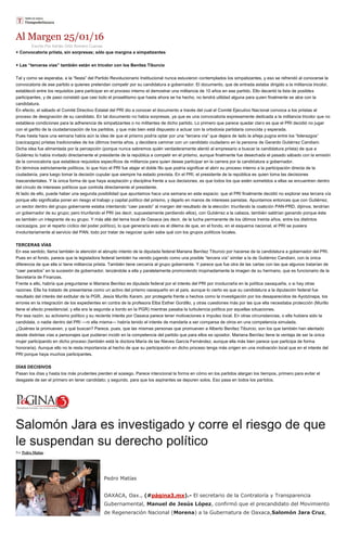 Al Margen 25/01/16
Escrito Por Adrián Ortiz Romero Cuevas
+ Convocatoria priista, sin sorpresas; sólo que margina a simpatizantes
+ Las “terceras vías” también están en tricolor con los Benítez Tiburcio
Tal y como se esperaba, a la “fiesta” del Partido Revolucionario Institucional nunca estuvieron contemplados los simpatizantes, y eso se refrendó al conocerse la
convocatoria de ese partido a quienes pretendan competir por su candidatura a gobernador. El documento, que de entrada estaba dirigido a la militancia tricolor,
estableció entre los requisitos para participar en el proceso interno el demostrar una militancia de 10 años en ese partido. Ello decantó la lista de posibles
participantes, y de paso constató que casi todo el proselitismo que hasta ahora se ha hecho, no tendrá utilidad alguna para quien finalmente se alce con la
candidatura.
En efecto, el sábado el Comité Directivo Estatal del PRI dio a conocer el documento a través del cual el Comité Ejecutivo Nacional convoca a los priistas al
proceso de designación de su candidato. En tal documento no había sorpresas, ya que es una convocatoria expresamente dedicada a la militancia tricolor que no
establece condiciones para la adherencia de simpatizantes o no militantes de dicho partido. Lo primero que parece quedar claro es que el PRI decidió no jugar
con el garlito de la ciudadanización de los partidos, y que más bien está dispuesto a actuar con la ortodoxia partidaria conocida y esperada.
Pues hasta hace una semana había aún la idea de que el priismo podría optar por una “tercera vía” que dejara de lado la añeja pugna entre los “liderazgos”
(cacicazgos) priistas tradicionales de los últimos treinta años, y decidiera caminar con un candidato ciudadano en la persona de Gerardo Gutiérrez Candiani.
Dicha idea fue alimentada por la percepción (porque nunca sabremos quién verdaderamente alentó al empresario a buscar la candidatura priista) de que a
Gutiérrez lo había invitado directamente el presidente de la república a competir en el priismo, aunque finalmente fue desechada el pasado sábado con la emisión
de la convocatoria que establece requisitos específicos de militancia para quien desee participar en la carrera por la candidatura a gobernador.
En términos estrictamente políticos, lo que hizo el PRI fue atajar el doble filo que podría significar el abrir su proceso interno a la participación directa de la
ciudadanía, para luego tomar la decisión cupular que siempre ha estado prevista. En el PRI, el presidente de la república es quien toma las decisiones
trascendentales. Y la única forma de que haya aceptación y disciplina frente a sus decisiones, es que todos los que estén sometidos a ellas se encuentren dentro
del círculo de intereses políticos que controla directamente el presidente.
Al lado de ello, puede haber una segunda posibilidad que apuntamos hace una semana en este espacio: que el PRI finalmente decidió no explorar esa tercera vía
porque ello significaba poner en riesgo el trabajo y capital político del priismo, y dejarlo en manos de intereses panistas. Apuntamos entonces que con Gutiérrez,
un sector dentro del grupo gobernante estaba intentando “caer parado” al margen del resultado de la elección: triunfando la coalición PAN-PRD, dijimos, tendrían
un gobernador de su grupo; pero triunfando el PRI (es decir, supuestamente perdiendo ellos), con Gutiérrez a la cabeza, también saldrían ganando porque éste
es también un integrante de su grupo. Y más allá del tema local de Oaxaca (es decir, de la lucha permanente de los últimos treinta años, entre los distintos
cacicazgos, por el reparto cíclico del poder político), lo que generaría esto es el dilema de que, en el fondo, en el esquema nacional, el PRI se pusiera
involuntariamente al servicio del PAN, todo por tratar de negociar quién sabe qué con los grupos políticos locales.
TERCERAS VÍAS
En ese sentido, llama también la atención el abrupto intento de la diputada federal Mariana Benítez Tiburcio por hacerse de la candidatura a gobernador del PRI.
Pues en el fondo, parece que la legisladora federal también ha venido jugando como una posible “tercera vía” similar a la de Gutiérrez Candiani, con la única
diferencia de que ella sí tiene militancia priista. También tiene cercanía al grupo gobernante. Y parece que fue otra de las cartas con las que algunos tratarían de
“caer parados” en la sucesión de gobernador, lanzándola a ella y paralelamente promoviendo inopinadamente la imagen de su hermano, que es funcionario de la
Secretaría de Finanzas.
Frente a ello, habría que preguntarse si Mariana Benítez es diputada federal por el interés del PRI por involucrarla en la política oaxaqueña, o si hay otras
razones. Ella ha tratado de presentarse como un activo del priismo oaxaqueño en el país, aunque lo cierto es que su candidatura a la diputación federal fue
resultado del interés del extitular de la PGR, Jesús Murillo Karam, por protegerla frente a hechos como la investigación por los desaparecidos de Ayotzinapa, los
errores en la integración de los expedientes en contra de la profesora Elba Esther Gordillo, y otras cuestiones más por las que ella necesitaba protección (Murillo
tiene el afecto presidencial, y ella era la segunda a bordo en la PGR) mientras pasaba la turbulencia política por aquellas situaciones.
Por esa razón, su activismo político y su reciente interés por Oaxaca parece tener motivaciones e impulso local. En otras circunstancias, o ella hubiera sido la
candidata, o nadie dentro del PRI —ni ella misma— habría tenido el interés de mandarla a ser comparsa de otros en una competencia simulada.
¿Quiénes la promueven, y qué buscan? Parece, pues, que las mismas personas que promueven a Alberto Benítez Tiburcio, son los que también han alentado
desde distintas vías a personajes que pudieran incidir en la competencia del partido que para ellos es opositor. Mariana Benítez tiene la ventaja de ser la única
mujer participando en dicho proceso (también está la doctora María de las Nieves García Fernández, aunque ella más bien parece que participa de forma
honoraria). Aunque ello no le resta importancia al hecho de que su participación en dicho proceso tenga más origen en una motivación local que en el interés del
PRI porque haya muchos participantes.
DÍAS DECISIVOS
Pasan los días y hasta los más prudentes pierden el sosiego. Parece intencional la forma en cómo en los partidos alargan los tiempos, primero para evitar el
desgaste de ser el primero en tener candidato; y segundo, para que los aspirantes se depuren solos. Eso pasa en todos los partidos.
Salomón Jara es investigado y corre el riesgo de que
le suspendan su derecho político
Por Pedro Matías -
Pedro Matías
OAXACA, Oax., (#página3.mx).- El secretario de la Contraloría y Transparencia
Gubernamental, Manuel de Jesús López, confirmó que el precandidato del Movimiento
de Regeneración Nacional (Morena) a la Gubernatura de Oaxaca,Salomón Jara Cruz,
 